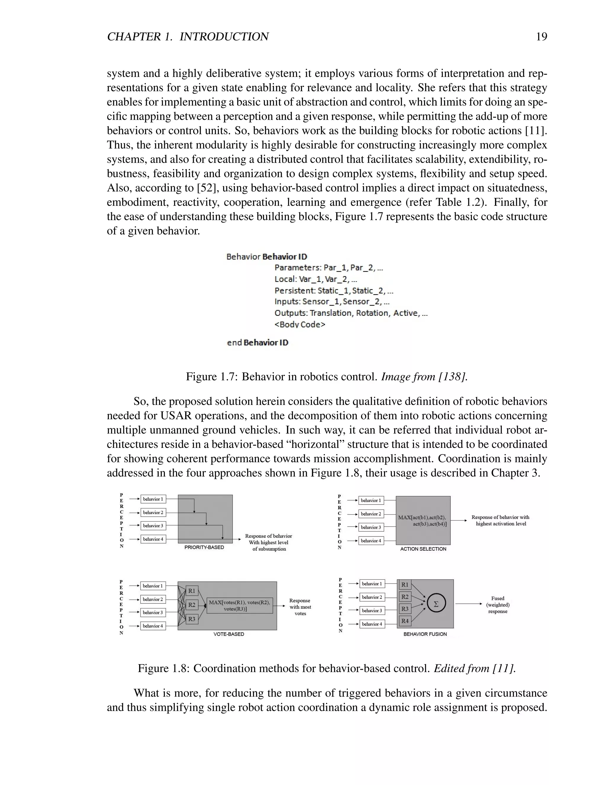 CHAPTER 1. INTRODUCTION                                                                           19


system and a highly deliberative system; it employs various forms of interpretation and rep-
resentations for a given state enabling for relevance and locality. She refers that this strategy
enables for implementing a basic unit of abstraction and control, which limits for doing an spe-
ciﬁc mapping between a perception and a given response, while permitting the add-up of more
behaviors or control units. So, behaviors work as the building blocks for robotic actions [11].
Thus, the inherent modularity is highly desirable for constructing increasingly more complex
systems, and also for creating a distributed control that facilitates scalability, extendibility, ro-
bustness, feasibility and organization to design complex systems, ﬂexibility and setup speed.
Also, according to [52], using behavior-based control implies a direct impact on situatedness,
embodiment, reactivity, cooperation, learning and emergence (refer Table 1.2). Finally, for
the ease of understanding these building blocks, Figure 1.7 represents the basic code structure
of a given behavior.




                  Figure 1.7: Behavior in robotics control. Image from [138].

      So, the proposed solution herein considers the qualitative deﬁnition of robotic behaviors
needed for USAR operations, and the decomposition of them into robotic actions concerning
multiple unmanned ground vehicles. In such way, it can be referred that individual robot ar-
chitectures reside in a behavior-based “horizontal” structure that is intended to be coordinated
for showing coherent performance towards mission accomplishment. Coordination is mainly
addressed in the four approaches shown in Figure 1.8, their usage is described in Chapter 3.




       Figure 1.8: Coordination methods for behavior-based control. Edited from [11].

      What is more, for reducing the number of triggered behaviors in a given circumstance
and thus simplifying single robot action coordination a dynamic role assignment is proposed.
 