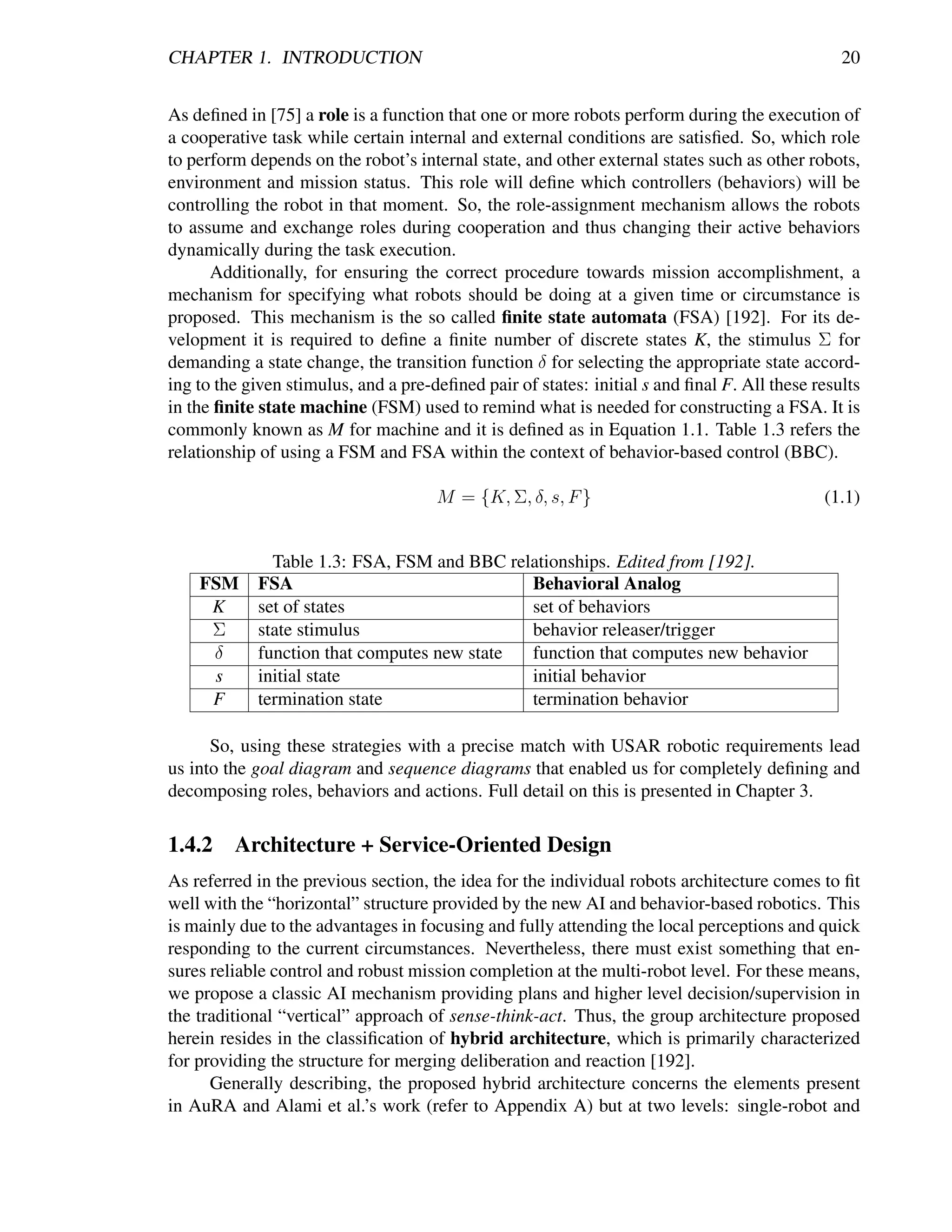 CHAPTER 1. INTRODUCTION                                                                         20


As deﬁned in [75] a role is a function that one or more robots perform during the execution of
a cooperative task while certain internal and external conditions are satisﬁed. So, which role
to perform depends on the robot’s internal state, and other external states such as other robots,
environment and mission status. This role will deﬁne which controllers (behaviors) will be
controlling the robot in that moment. So, the role-assignment mechanism allows the robots
to assume and exchange roles during cooperation and thus changing their active behaviors
dynamically during the task execution.
      Additionally, for ensuring the correct procedure towards mission accomplishment, a
mechanism for specifying what robots should be doing at a given time or circumstance is
proposed. This mechanism is the so called ﬁnite state automata (FSA) [192]. For its de-
velopment it is required to deﬁne a ﬁnite number of discrete states K, the stimulus Σ for
demanding a state change, the transition function δ for selecting the appropriate state accord-
ing to the given stimulus, and a pre-deﬁned pair of states: initial s and ﬁnal F. All these results
in the ﬁnite state machine (FSM) used to remind what is needed for constructing a FSA. It is
commonly known as M for machine and it is deﬁned as in Equation 1.1. Table 1.3 refers the
relationship of using a FSM and FSA within the context of behavior-based control (BBC).

                                      M = {K, Σ, δ, s, F }                                   (1.1)


              Table 1.3: FSA, FSM and BBC relationships. Edited from [192].
    FSM     FSA                              Behavioral Analog
     K      set of states                    set of behaviors
     Σ      state stimulus                   behavior releaser/trigger
     δ      function that computes new state function that computes new behavior
     s      initial state                    initial behavior
     F      termination state                termination behavior

      So, using these strategies with a precise match with USAR robotic requirements lead
us into the goal diagram and sequence diagrams that enabled us for completely deﬁning and
decomposing roles, behaviors and actions. Full detail on this is presented in Chapter 3.

1.4.2    Architecture + Service-Oriented Design
As referred in the previous section, the idea for the individual robots architecture comes to ﬁt
well with the “horizontal” structure provided by the new AI and behavior-based robotics. This
is mainly due to the advantages in focusing and fully attending the local perceptions and quick
responding to the current circumstances. Nevertheless, there must exist something that en-
sures reliable control and robust mission completion at the multi-robot level. For these means,
we propose a classic AI mechanism providing plans and higher level decision/supervision in
the traditional “vertical” approach of sense-think-act. Thus, the group architecture proposed
herein resides in the classiﬁcation of hybrid architecture, which is primarily characterized
for providing the structure for merging deliberation and reaction [192].
      Generally describing, the proposed hybrid architecture concerns the elements present
in AuRA and Alami et al.’s work (refer to Appendix A) but at two levels: single-robot and
 