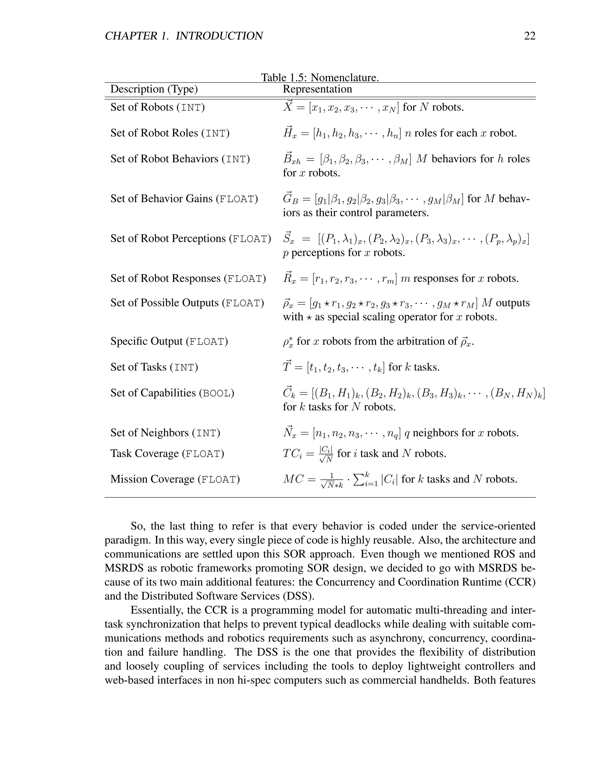 CHAPTER 1. INTRODUCTION                                                                                  22


                                     Table 1.5: Nomenclature.
 Description (Type)                      Representation
 Set of Robots (INT)                      X = [x1 , x2 , x3 , · · · , xN ] for N robots.

 Set of Robot Roles (INT)                 Hx = [h1 , h2 , h3 , · · · , hn ] n roles for each x robot.

 Set of Robot Behaviors (INT)             Bxh = [β1 , β2 , β3 , · · · , βM ] M behaviors for h roles
                                          for x robots.

 Set of Behavior Gains (FLOAT)            GB = [g1 |β1 , g2 |β2 , g3 |β3 , · · · , gM |βM ] for M behav-
                                          iors as their control parameters.

 Set of Robot Perceptions (FLOAT) Sx = [(P1 , λ1 )x , (P2 , λ2 )x , (P3 , λ3 )x , · · · , (Pp , λp )x ]
                                  p perceptions for x robots.

 Set of Robot Responses (FLOAT)           Rx = [r1 , r2 , r3 , · · · , rm ] m responses for x robots.

 Set of Possible Outputs (FLOAT)          ρx = [g1 r1 , g2 r2 , g3 r3 , · · · , gM rM ] M outputs
                                          with as special scaling operator for x robots.

 Speciﬁc Output (FLOAT)                   ρ∗ for x robots from the arbitration of ρx .
                                           x

 Set of Tasks (INT)                       T = [t1 , t2 , t3 , · · · , tk ] for k tasks.

 Set of Capabilities (BOOL)               Ck = [(B1 , H1 )k , (B2 , H2 )k , (B3 , H3 )k , · · · , (BN , HN )k ]
                                          for k tasks for N robots.

 Set of Neighbors (INT)                   Nx = [n1 , n2 , n3 , · · · , nq ] q neighbors for x robots.
                                                    |C |
 Task Coverage (FLOAT)                    T Ci =    √i     for i task and N robots.
                                                      N
                                                                 k
 Mission Coverage (FLOAT)                 MC =      √1       ·         |Ci | for k tasks and N robots.
                                                     N ∗k        i=1




      So, the last thing to refer is that every behavior is coded under the service-oriented
paradigm. In this way, every single piece of code is highly reusable. Also, the architecture and
communications are settled upon this SOR approach. Even though we mentioned ROS and
MSRDS as robotic frameworks promoting SOR design, we decided to go with MSRDS be-
cause of its two main additional features: the Concurrency and Coordination Runtime (CCR)
and the Distributed Software Services (DSS).
      Essentially, the CCR is a programming model for automatic multi-threading and inter-
task synchronization that helps to prevent typical deadlocks while dealing with suitable com-
munications methods and robotics requirements such as asynchrony, concurrency, coordina-
tion and failure handling. The DSS is the one that provides the ﬂexibility of distribution
and loosely coupling of services including the tools to deploy lightweight controllers and
web-based interfaces in non hi-spec computers such as commercial handhelds. Both features
 