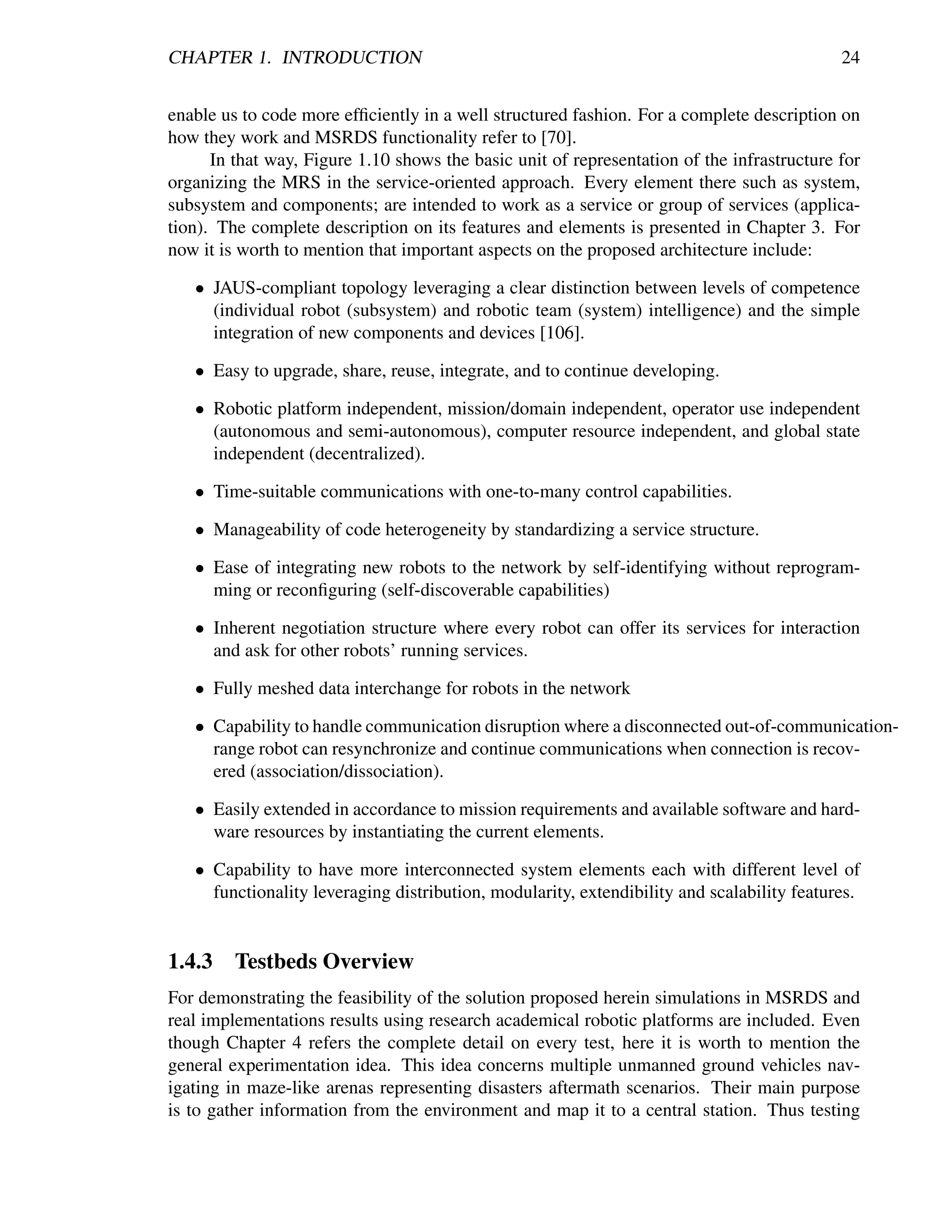CHAPTER 1. INTRODUCTION                                                                     24


enable us to code more efﬁciently in a well structured fashion. For a complete description on
how they work and MSRDS functionality refer to [70].
      In that way, Figure 1.10 shows the basic unit of representation of the infrastructure for
organizing the MRS in the service-oriented approach. Every element there such as system,
subsystem and components; are intended to work as a service or group of services (applica-
tion). The complete description on its features and elements is presented in Chapter 3. For
now it is worth to mention that important aspects on the proposed architecture include:

   • JAUS-compliant topology leveraging a clear distinction between levels of competence
     (individual robot (subsystem) and robotic team (system) intelligence) and the simple
     integration of new components and devices [106].

   • Easy to upgrade, share, reuse, integrate, and to continue developing.

   • Robotic platform independent, mission/domain independent, operator use independent
     (autonomous and semi-autonomous), computer resource independent, and global state
     independent (decentralized).

   • Time-suitable communications with one-to-many control capabilities.

   • Manageability of code heterogeneity by standardizing a service structure.

   • Ease of integrating new robots to the network by self-identifying without reprogram-
     ming or reconﬁguring (self-discoverable capabilities)

   • Inherent negotiation structure where every robot can offer its services for interaction
     and ask for other robots’ running services.

   • Fully meshed data interchange for robots in the network

   • Capability to handle communication disruption where a disconnected out-of-communication-
     range robot can resynchronize and continue communications when connection is recov-
     ered (association/dissociation).

   • Easily extended in accordance to mission requirements and available software and hard-
     ware resources by instantiating the current elements.

   • Capability to have more interconnected system elements each with different level of
     functionality leveraging distribution, modularity, extendibility and scalability features.


1.4.3    Testbeds Overview
For demonstrating the feasibility of the solution proposed herein simulations in MSRDS and
real implementations results using research academical robotic platforms are included. Even
though Chapter 4 refers the complete detail on every test, here it is worth to mention the
general experimentation idea. This idea concerns multiple unmanned ground vehicles nav-
igating in maze-like arenas representing disasters aftermath scenarios. Their main purpose
is to gather information from the environment and map it to a central station. Thus testing
 