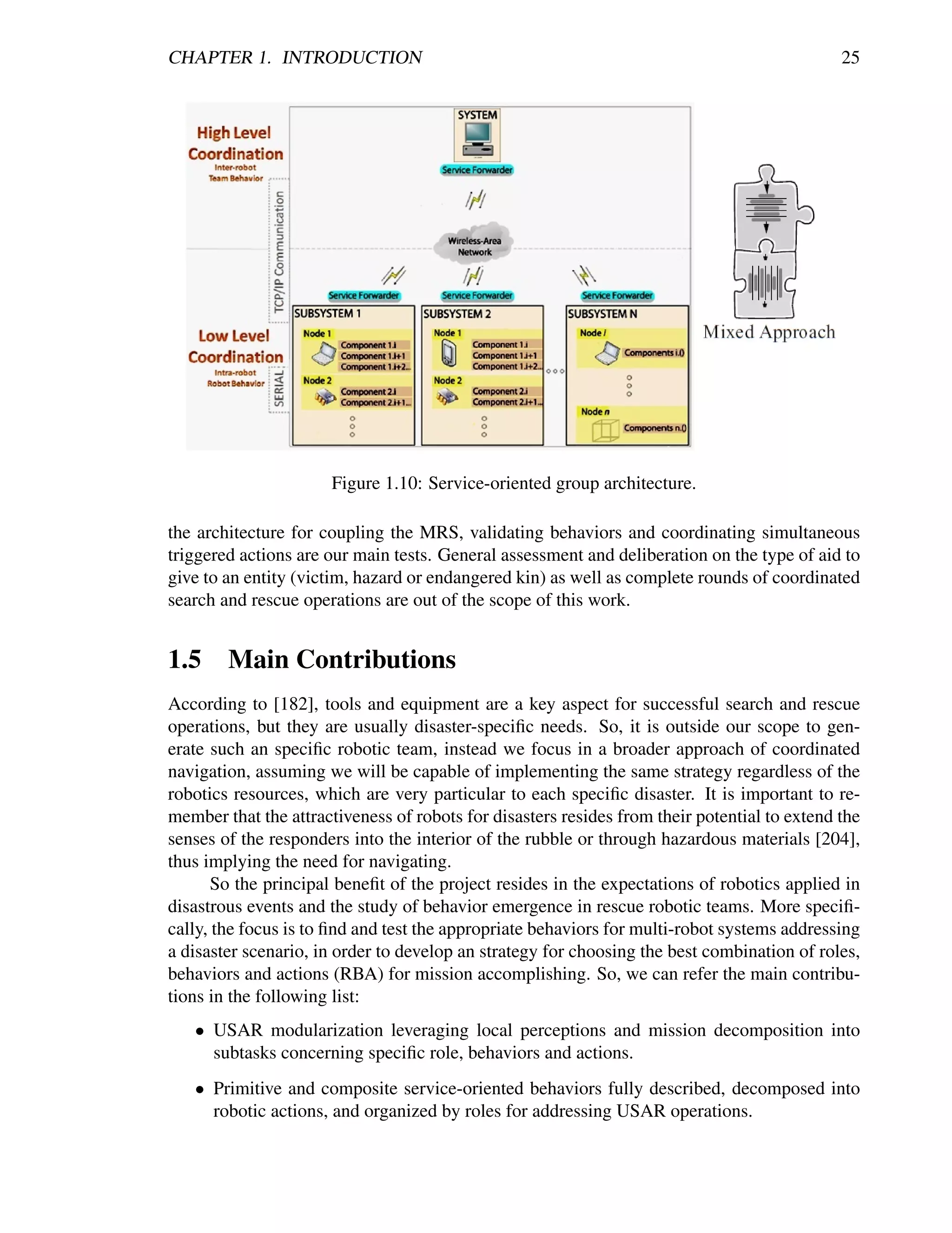 CHAPTER 1. INTRODUCTION                                                                       25




                      Figure 1.10: Service-oriented group architecture.

the architecture for coupling the MRS, validating behaviors and coordinating simultaneous
triggered actions are our main tests. General assessment and deliberation on the type of aid to
give to an entity (victim, hazard or endangered kin) as well as complete rounds of coordinated
search and rescue operations are out of the scope of this work.


1.5 Main Contributions
According to [182], tools and equipment are a key aspect for successful search and rescue
operations, but they are usually disaster-speciﬁc needs. So, it is outside our scope to gen-
erate such an speciﬁc robotic team, instead we focus in a broader approach of coordinated
navigation, assuming we will be capable of implementing the same strategy regardless of the
robotics resources, which are very particular to each speciﬁc disaster. It is important to re-
member that the attractiveness of robots for disasters resides from their potential to extend the
senses of the responders into the interior of the rubble or through hazardous materials [204],
thus implying the need for navigating.
       So the principal beneﬁt of the project resides in the expectations of robotics applied in
disastrous events and the study of behavior emergence in rescue robotic teams. More speciﬁ-
cally, the focus is to ﬁnd and test the appropriate behaviors for multi-robot systems addressing
a disaster scenario, in order to develop an strategy for choosing the best combination of roles,
behaviors and actions (RBA) for mission accomplishing. So, we can refer the main contribu-
tions in the following list:
   • USAR modularization leveraging local perceptions and mission decomposition into
     subtasks concerning speciﬁc role, behaviors and actions.
   • Primitive and composite service-oriented behaviors fully described, decomposed into
     robotic actions, and organized by roles for addressing USAR operations.
 