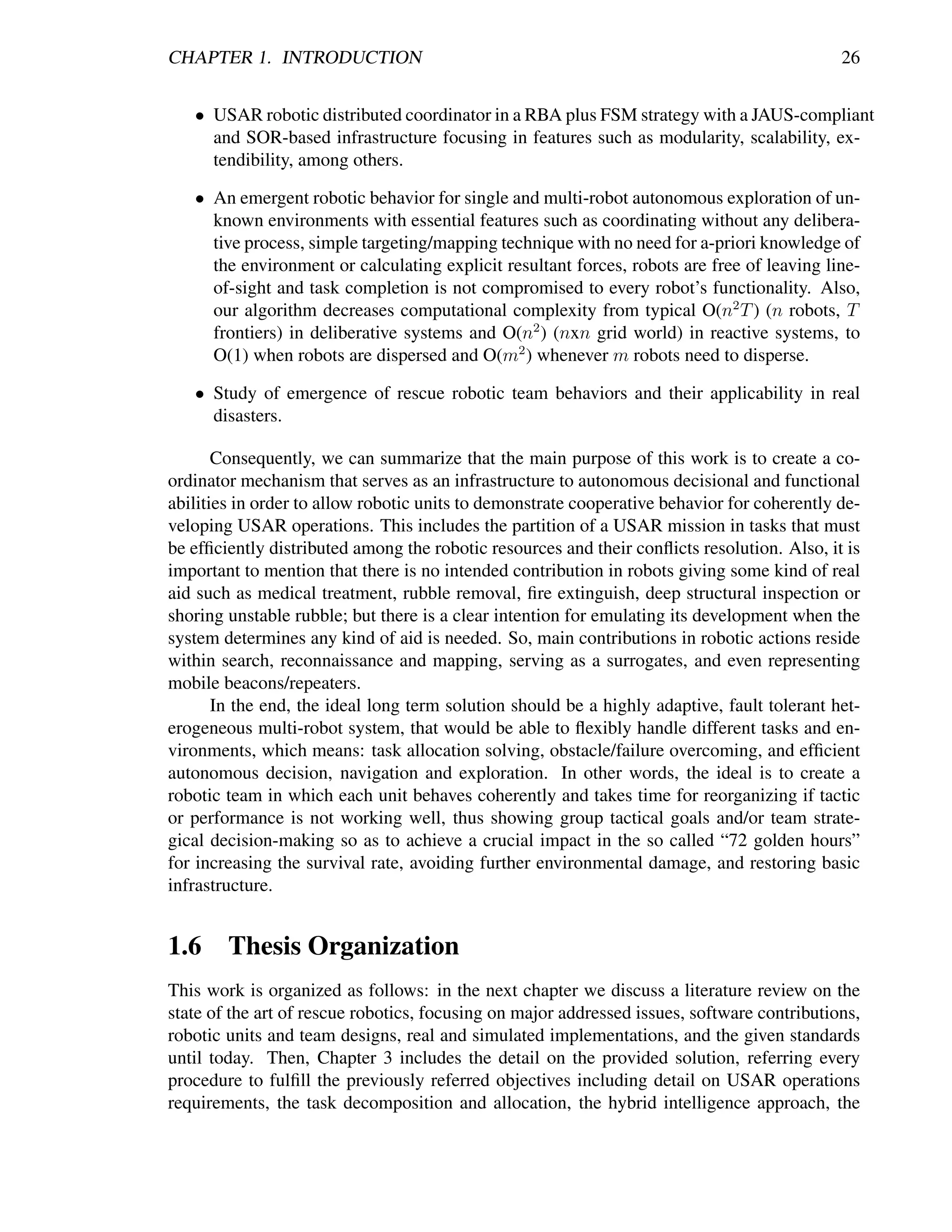 CHAPTER 1. INTRODUCTION                                                                      26


   • USAR robotic distributed coordinator in a RBA plus FSM strategy with a JAUS-compliant
     and SOR-based infrastructure focusing in features such as modularity, scalability, ex-
     tendibility, among others.

   • An emergent robotic behavior for single and multi-robot autonomous exploration of un-
     known environments with essential features such as coordinating without any delibera-
     tive process, simple targeting/mapping technique with no need for a-priori knowledge of
     the environment or calculating explicit resultant forces, robots are free of leaving line-
     of-sight and task completion is not compromised to every robot’s functionality. Also,
     our algorithm decreases computational complexity from typical O(n2 T ) (n robots, T
     frontiers) in deliberative systems and O(n2 ) (nxn grid world) in reactive systems, to
     O(1) when robots are dispersed and O(m2 ) whenever m robots need to disperse.

   • Study of emergence of rescue robotic team behaviors and their applicability in real
     disasters.

       Consequently, we can summarize that the main purpose of this work is to create a co-
ordinator mechanism that serves as an infrastructure to autonomous decisional and functional
abilities in order to allow robotic units to demonstrate cooperative behavior for coherently de-
veloping USAR operations. This includes the partition of a USAR mission in tasks that must
be efﬁciently distributed among the robotic resources and their conﬂicts resolution. Also, it is
important to mention that there is no intended contribution in robots giving some kind of real
aid such as medical treatment, rubble removal, ﬁre extinguish, deep structural inspection or
shoring unstable rubble; but there is a clear intention for emulating its development when the
system determines any kind of aid is needed. So, main contributions in robotic actions reside
within search, reconnaissance and mapping, serving as a surrogates, and even representing
mobile beacons/repeaters.
       In the end, the ideal long term solution should be a highly adaptive, fault tolerant het-
erogeneous multi-robot system, that would be able to ﬂexibly handle different tasks and en-
vironments, which means: task allocation solving, obstacle/failure overcoming, and efﬁcient
autonomous decision, navigation and exploration. In other words, the ideal is to create a
robotic team in which each unit behaves coherently and takes time for reorganizing if tactic
or performance is not working well, thus showing group tactical goals and/or team strate-
gical decision-making so as to achieve a crucial impact in the so called “72 golden hours”
for increasing the survival rate, avoiding further environmental damage, and restoring basic
infrastructure.


1.6 Thesis Organization
This work is organized as follows: in the next chapter we discuss a literature review on the
state of the art of rescue robotics, focusing on major addressed issues, software contributions,
robotic units and team designs, real and simulated implementations, and the given standards
until today. Then, Chapter 3 includes the detail on the provided solution, referring every
procedure to fulﬁll the previously referred objectives including detail on USAR operations
requirements, the task decomposition and allocation, the hybrid intelligence approach, the
 