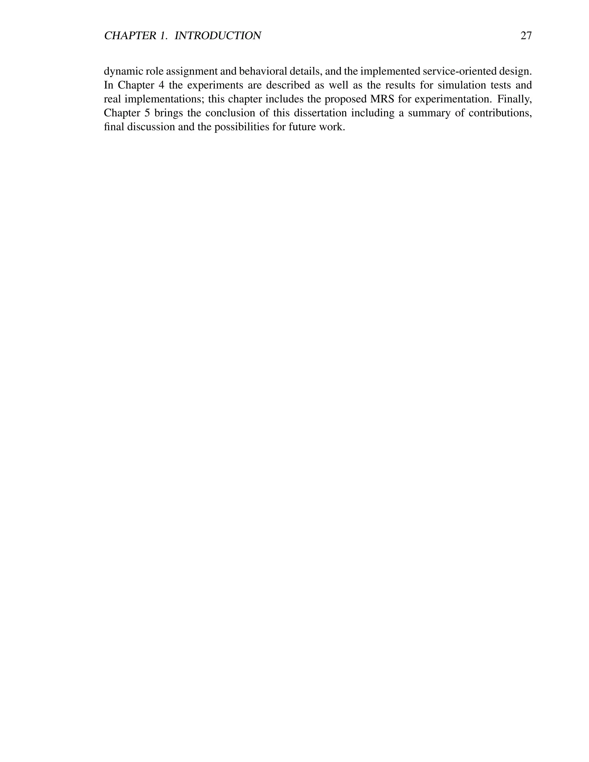 CHAPTER 1. INTRODUCTION                                                                  27


dynamic role assignment and behavioral details, and the implemented service-oriented design.
In Chapter 4 the experiments are described as well as the results for simulation tests and
real implementations; this chapter includes the proposed MRS for experimentation. Finally,
Chapter 5 brings the conclusion of this dissertation including a summary of contributions,
ﬁnal discussion and the possibilities for future work.
 