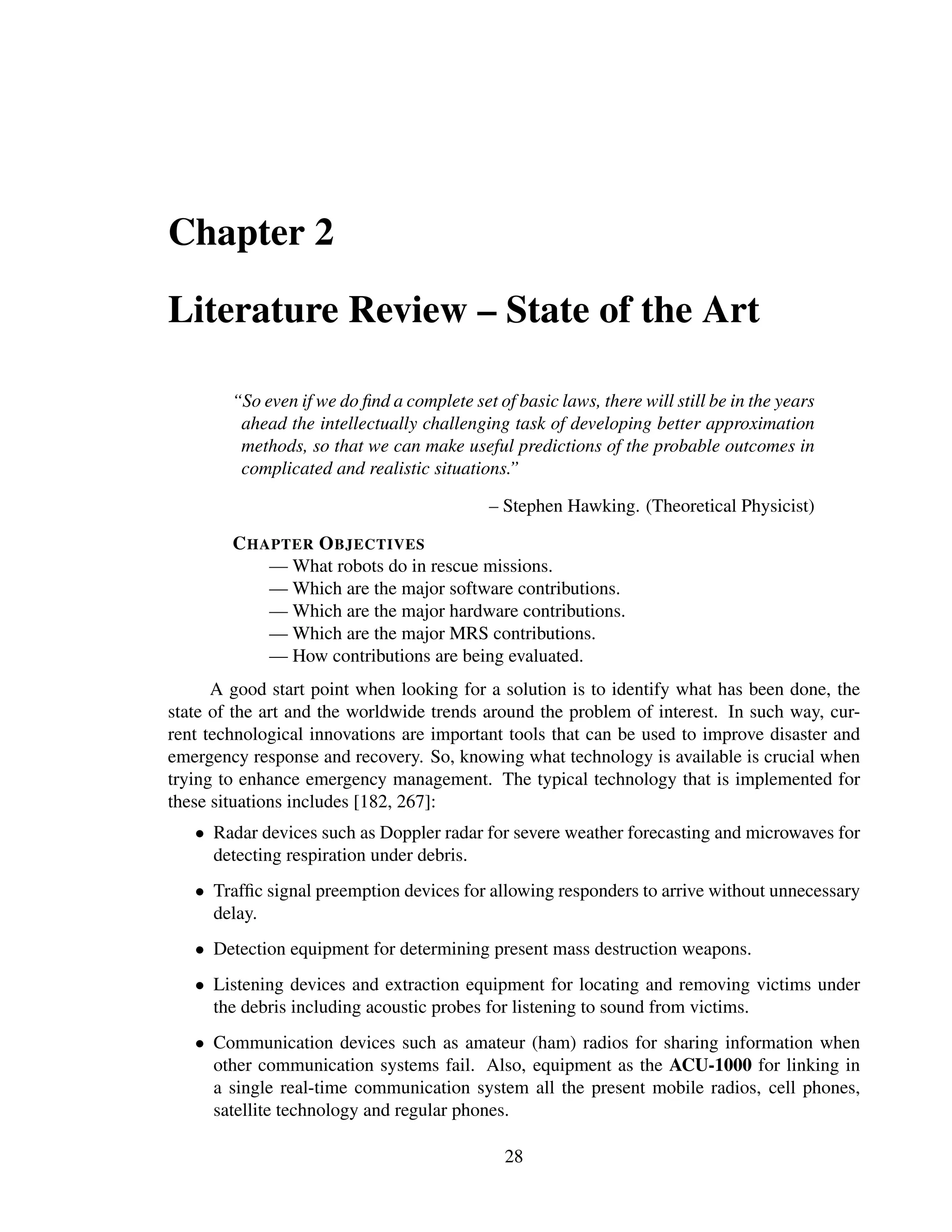 Chapter 2

Literature Review – State of the Art

        “So even if we do ﬁnd a complete set of basic laws, there will still be in the years
         ahead the intellectually challenging task of developing better approximation
         methods, so that we can make useful predictions of the probable outcomes in
         complicated and realistic situations.”

                                             – Stephen Hawking. (Theoretical Physicist)

        C HAPTER O BJECTIVES
            — What robots do in rescue missions.
            — Which are the major software contributions.
            — Which are the major hardware contributions.
            — Which are the major MRS contributions.
            — How contributions are being evaluated.
      A good start point when looking for a solution is to identify what has been done, the
state of the art and the worldwide trends around the problem of interest. In such way, cur-
rent technological innovations are important tools that can be used to improve disaster and
emergency response and recovery. So, knowing what technology is available is crucial when
trying to enhance emergency management. The typical technology that is implemented for
these situations includes [182, 267]:
   • Radar devices such as Doppler radar for severe weather forecasting and microwaves for
     detecting respiration under debris.
   • Trafﬁc signal preemption devices for allowing responders to arrive without unnecessary
     delay.
   • Detection equipment for determining present mass destruction weapons.
   • Listening devices and extraction equipment for locating and removing victims under
     the debris including acoustic probes for listening to sound from victims.
   • Communication devices such as amateur (ham) radios for sharing information when
     other communication systems fail. Also, equipment as the ACU-1000 for linking in
     a single real-time communication system all the present mobile radios, cell phones,
     satellite technology and regular phones.

                                               28
 