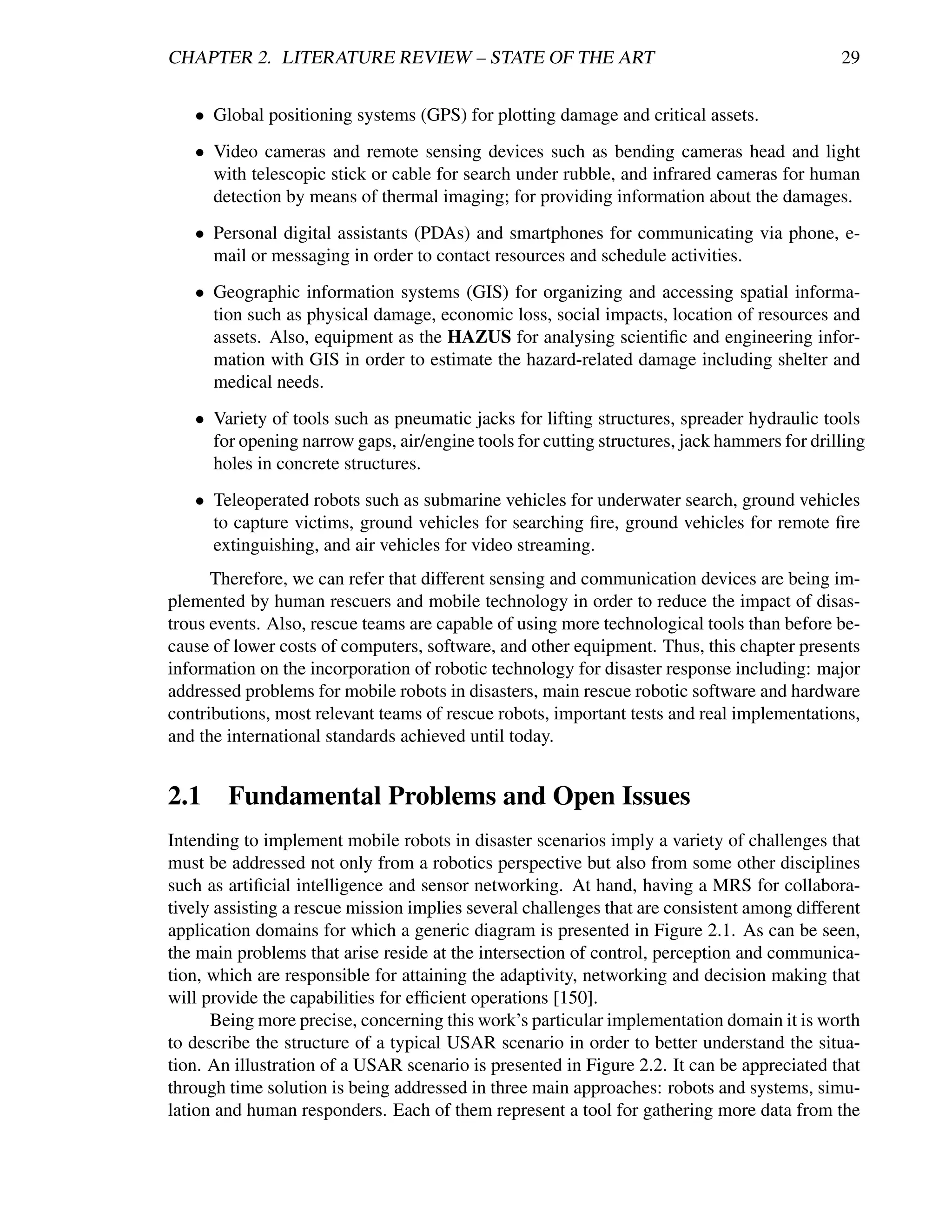 CHAPTER 2. LITERATURE REVIEW – STATE OF THE ART                                              29


   • Global positioning systems (GPS) for plotting damage and critical assets.
   • Video cameras and remote sensing devices such as bending cameras head and light
     with telescopic stick or cable for search under rubble, and infrared cameras for human
     detection by means of thermal imaging; for providing information about the damages.
   • Personal digital assistants (PDAs) and smartphones for communicating via phone, e-
     mail or messaging in order to contact resources and schedule activities.
   • Geographic information systems (GIS) for organizing and accessing spatial informa-
     tion such as physical damage, economic loss, social impacts, location of resources and
     assets. Also, equipment as the HAZUS for analysing scientiﬁc and engineering infor-
     mation with GIS in order to estimate the hazard-related damage including shelter and
     medical needs.
   • Variety of tools such as pneumatic jacks for lifting structures, spreader hydraulic tools
     for opening narrow gaps, air/engine tools for cutting structures, jack hammers for drilling
     holes in concrete structures.
   • Teleoperated robots such as submarine vehicles for underwater search, ground vehicles
     to capture victims, ground vehicles for searching ﬁre, ground vehicles for remote ﬁre
     extinguishing, and air vehicles for video streaming.
      Therefore, we can refer that different sensing and communication devices are being im-
plemented by human rescuers and mobile technology in order to reduce the impact of disas-
trous events. Also, rescue teams are capable of using more technological tools than before be-
cause of lower costs of computers, software, and other equipment. Thus, this chapter presents
information on the incorporation of robotic technology for disaster response including: major
addressed problems for mobile robots in disasters, main rescue robotic software and hardware
contributions, most relevant teams of rescue robots, important tests and real implementations,
and the international standards achieved until today.


2.1 Fundamental Problems and Open Issues
Intending to implement mobile robots in disaster scenarios imply a variety of challenges that
must be addressed not only from a robotics perspective but also from some other disciplines
such as artiﬁcial intelligence and sensor networking. At hand, having a MRS for collabora-
tively assisting a rescue mission implies several challenges that are consistent among different
application domains for which a generic diagram is presented in Figure 2.1. As can be seen,
the main problems that arise reside at the intersection of control, perception and communica-
tion, which are responsible for attaining the adaptivity, networking and decision making that
will provide the capabilities for efﬁcient operations [150].
      Being more precise, concerning this work’s particular implementation domain it is worth
to describe the structure of a typical USAR scenario in order to better understand the situa-
tion. An illustration of a USAR scenario is presented in Figure 2.2. It can be appreciated that
through time solution is being addressed in three main approaches: robots and systems, simu-
lation and human responders. Each of them represent a tool for gathering more data from the
 