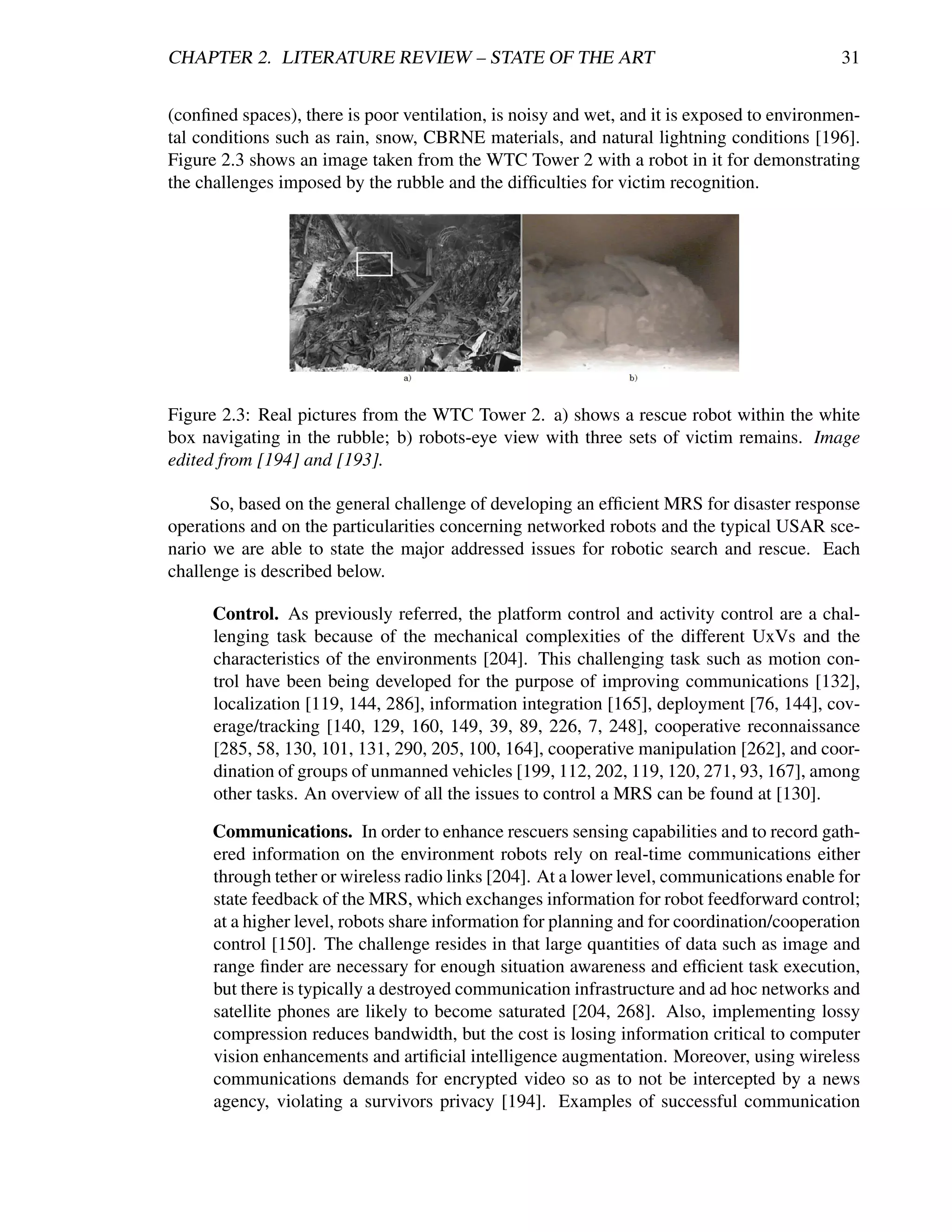 CHAPTER 2. LITERATURE REVIEW – STATE OF THE ART                                             31


(conﬁned spaces), there is poor ventilation, is noisy and wet, and it is exposed to environmen-
tal conditions such as rain, snow, CBRNE materials, and natural lightning conditions [196].
Figure 2.3 shows an image taken from the WTC Tower 2 with a robot in it for demonstrating
the challenges imposed by the rubble and the difﬁculties for victim recognition.




Figure 2.3: Real pictures from the WTC Tower 2. a) shows a rescue robot within the white
box navigating in the rubble; b) robots-eye view with three sets of victim remains. Image
edited from [194] and [193].

      So, based on the general challenge of developing an efﬁcient MRS for disaster response
operations and on the particularities concerning networked robots and the typical USAR sce-
nario we are able to state the major addressed issues for robotic search and rescue. Each
challenge is described below.

      Control. As previously referred, the platform control and activity control are a chal-
      lenging task because of the mechanical complexities of the different UxVs and the
      characteristics of the environments [204]. This challenging task such as motion con-
      trol have been being developed for the purpose of improving communications [132],
      localization [119, 144, 286], information integration [165], deployment [76, 144], cov-
      erage/tracking [140, 129, 160, 149, 39, 89, 226, 7, 248], cooperative reconnaissance
      [285, 58, 130, 101, 131, 290, 205, 100, 164], cooperative manipulation [262], and coor-
      dination of groups of unmanned vehicles [199, 112, 202, 119, 120, 271, 93, 167], among
      other tasks. An overview of all the issues to control a MRS can be found at [130].

      Communications. In order to enhance rescuers sensing capabilities and to record gath-
      ered information on the environment robots rely on real-time communications either
      through tether or wireless radio links [204]. At a lower level, communications enable for
      state feedback of the MRS, which exchanges information for robot feedforward control;
      at a higher level, robots share information for planning and for coordination/cooperation
      control [150]. The challenge resides in that large quantities of data such as image and
      range ﬁnder are necessary for enough situation awareness and efﬁcient task execution,
      but there is typically a destroyed communication infrastructure and ad hoc networks and
      satellite phones are likely to become saturated [204, 268]. Also, implementing lossy
      compression reduces bandwidth, but the cost is losing information critical to computer
      vision enhancements and artiﬁcial intelligence augmentation. Moreover, using wireless
      communications demands for encrypted video so as to not be intercepted by a news
      agency, violating a survivors privacy [194]. Examples of successful communication
 