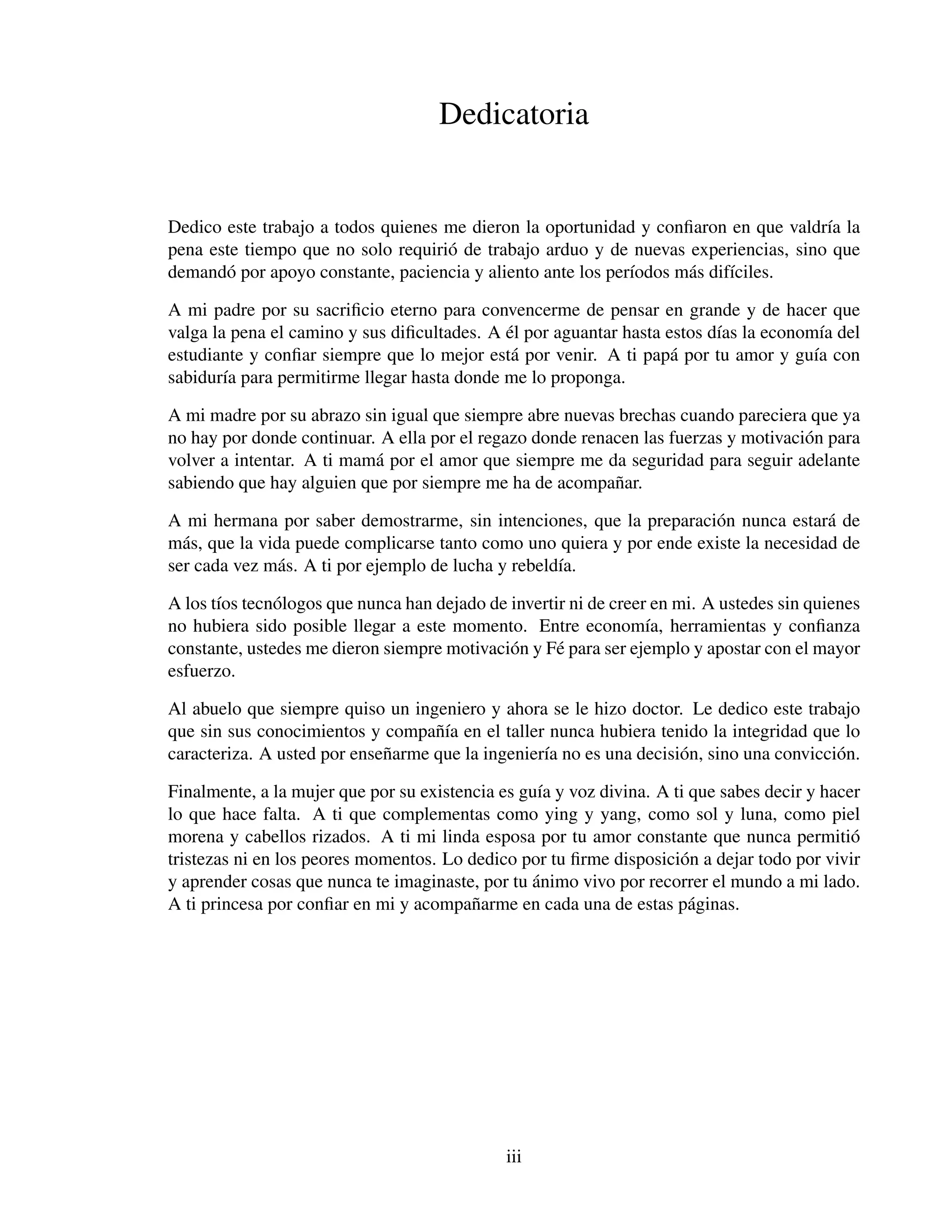 Dedicatoria


Dedico este trabajo a todos quienes me dieron la oportunidad y conﬁaron en que valdr´a la
                                                                                     ı
pena este tiempo que no solo requiri´ de trabajo arduo y de nuevas experiencias, sino que
                                    o
demand´ por apoyo constante, paciencia y aliento ante los per´odos m´ s dif´ciles.
       o                                                     ı      a      ı

A mi padre por su sacriﬁcio eterno para convencerme de pensar en grande y de hacer que
                                             ´
valga la pena el camino y sus diﬁcultades. A el por aguantar hasta estos d´as la econom´a del
                                                                          ı              ı
estudiante y conﬁar siempre que lo mejor est´ por venir. A ti pap´ por tu amor y gu´a con
                                              a                     a                  ı
sabidur´a para permitirme llegar hasta donde me lo proponga.
        ı

A mi madre por su abrazo sin igual que siempre abre nuevas brechas cuando pareciera que ya
no hay por donde continuar. A ella por el regazo donde renacen las fuerzas y motivaci´ n para
                                                                                     o
volver a intentar. A ti mam´ por el amor que siempre me da seguridad para seguir adelante
                           a
sabiendo que hay alguien que por siempre me ha de acompa˜ ar.
                                                           n

A mi hermana por saber demostrarme, sin intenciones, que la preparaci´ n nunca estar´ de
                                                                       o               a
m´ s, que la vida puede complicarse tanto como uno quiera y por ende existe la necesidad de
  a
ser cada vez m´ s. A ti por ejemplo de lucha y rebeld´a.
                a                                    ı

A los t´os tecn´ logos que nunca han dejado de invertir ni de creer en mi. A ustedes sin quienes
       ı       o
no hubiera sido posible llegar a este momento. Entre econom´a, herramientas y conﬁanza
                                                                   ı
constante, ustedes me dieron siempre motivaci´ n y F´ para ser ejemplo y apostar con el mayor
                                               o      e
esfuerzo.

Al abuelo que siempre quiso un ingeniero y ahora se le hizo doctor. Le dedico este trabajo
que sin sus conocimientos y compa˜ ´a en el taller nunca hubiera tenido la integridad que lo
                                    nı
caracteriza. A usted por ense˜ arme que la ingenier´a no es una decisi´ n, sino una convicci´ n.
                             n                     ı                  o                     o

Finalmente, a la mujer que por su existencia es gu´a y voz divina. A ti que sabes decir y hacer
                                                   ı
lo que hace falta. A ti que complementas como ying y yang, como sol y luna, como piel
morena y cabellos rizados. A ti mi linda esposa por tu amor constante que nunca permiti´      o
tristezas ni en los peores momentos. Lo dedico por tu ﬁrme disposici´ n a dejar todo por vivir
                                                                      o
                                                  ´
y aprender cosas que nunca te imaginaste, por tu animo vivo por recorrer el mundo a mi lado.
A ti princesa por conﬁar en mi y acompa˜ arme en cada una de estas p´ ginas.
                                         n                              a




                                              iii
 