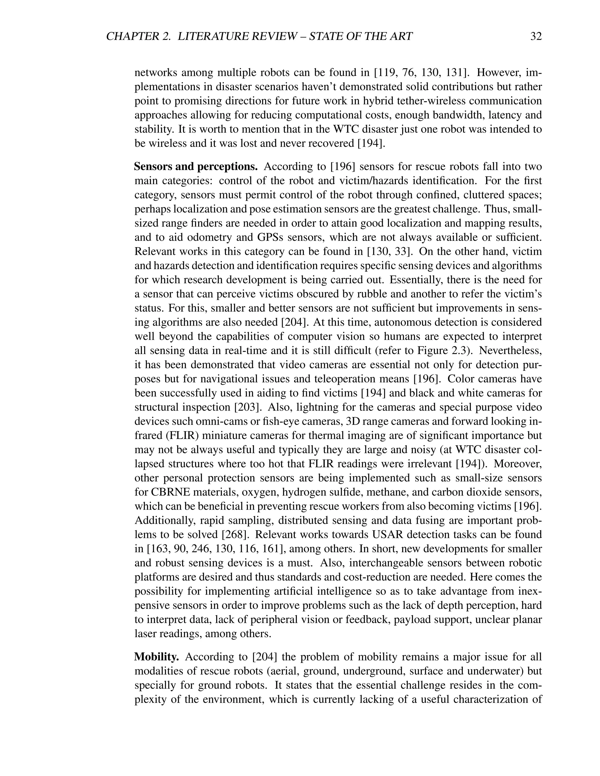 CHAPTER 2. LITERATURE REVIEW – STATE OF THE ART                                             32


    networks among multiple robots can be found in [119, 76, 130, 131]. However, im-
    plementations in disaster scenarios haven’t demonstrated solid contributions but rather
    point to promising directions for future work in hybrid tether-wireless communication
    approaches allowing for reducing computational costs, enough bandwidth, latency and
    stability. It is worth to mention that in the WTC disaster just one robot was intended to
    be wireless and it was lost and never recovered [194].
    Sensors and perceptions. According to [196] sensors for rescue robots fall into two
    main categories: control of the robot and victim/hazards identiﬁcation. For the ﬁrst
    category, sensors must permit control of the robot through conﬁned, cluttered spaces;
    perhaps localization and pose estimation sensors are the greatest challenge. Thus, small-
    sized range ﬁnders are needed in order to attain good localization and mapping results,
    and to aid odometry and GPSs sensors, which are not always available or sufﬁcient.
    Relevant works in this category can be found in [130, 33]. On the other hand, victim
    and hazards detection and identiﬁcation requires speciﬁc sensing devices and algorithms
    for which research development is being carried out. Essentially, there is the need for
    a sensor that can perceive victims obscured by rubble and another to refer the victim’s
    status. For this, smaller and better sensors are not sufﬁcient but improvements in sens-
    ing algorithms are also needed [204]. At this time, autonomous detection is considered
    well beyond the capabilities of computer vision so humans are expected to interpret
    all sensing data in real-time and it is still difﬁcult (refer to Figure 2.3). Nevertheless,
    it has been demonstrated that video cameras are essential not only for detection pur-
    poses but for navigational issues and teleoperation means [196]. Color cameras have
    been successfully used in aiding to ﬁnd victims [194] and black and white cameras for
    structural inspection [203]. Also, lightning for the cameras and special purpose video
    devices such omni-cams or ﬁsh-eye cameras, 3D range cameras and forward looking in-
    frared (FLIR) miniature cameras for thermal imaging are of signiﬁcant importance but
    may not be always useful and typically they are large and noisy (at WTC disaster col-
    lapsed structures where too hot that FLIR readings were irrelevant [194]). Moreover,
    other personal protection sensors are being implemented such as small-size sensors
    for CBRNE materials, oxygen, hydrogen sulﬁde, methane, and carbon dioxide sensors,
    which can be beneﬁcial in preventing rescue workers from also becoming victims [196].
    Additionally, rapid sampling, distributed sensing and data fusing are important prob-
    lems to be solved [268]. Relevant works towards USAR detection tasks can be found
    in [163, 90, 246, 130, 116, 161], among others. In short, new developments for smaller
    and robust sensing devices is a must. Also, interchangeable sensors between robotic
    platforms are desired and thus standards and cost-reduction are needed. Here comes the
    possibility for implementing artiﬁcial intelligence so as to take advantage from inex-
    pensive sensors in order to improve problems such as the lack of depth perception, hard
    to interpret data, lack of peripheral vision or feedback, payload support, unclear planar
    laser readings, among others.
    Mobility. According to [204] the problem of mobility remains a major issue for all
    modalities of rescue robots (aerial, ground, underground, surface and underwater) but
    specially for ground robots. It states that the essential challenge resides in the com-
    plexity of the environment, which is currently lacking of a useful characterization of
 