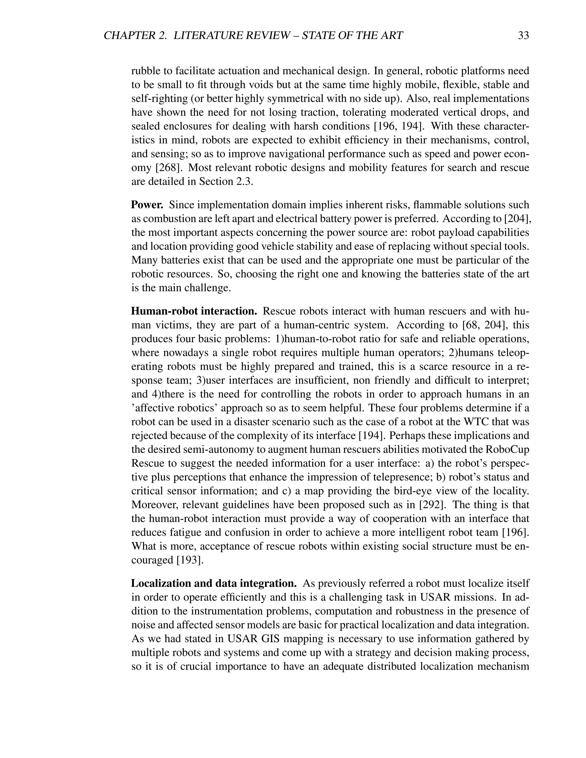 CHAPTER 2. LITERATURE REVIEW – STATE OF THE ART                                             33


    rubble to facilitate actuation and mechanical design. In general, robotic platforms need
    to be small to ﬁt through voids but at the same time highly mobile, ﬂexible, stable and
    self-righting (or better highly symmetrical with no side up). Also, real implementations
    have shown the need for not losing traction, tolerating moderated vertical drops, and
    sealed enclosures for dealing with harsh conditions [196, 194]. With these character-
    istics in mind, robots are expected to exhibit efﬁciency in their mechanisms, control,
    and sensing; so as to improve navigational performance such as speed and power econ-
    omy [268]. Most relevant robotic designs and mobility features for search and rescue
    are detailed in Section 2.3.

    Power. Since implementation domain implies inherent risks, ﬂammable solutions such
    as combustion are left apart and electrical battery power is preferred. According to [204],
    the most important aspects concerning the power source are: robot payload capabilities
    and location providing good vehicle stability and ease of replacing without special tools.
    Many batteries exist that can be used and the appropriate one must be particular of the
    robotic resources. So, choosing the right one and knowing the batteries state of the art
    is the main challenge.

    Human-robot interaction. Rescue robots interact with human rescuers and with hu-
    man victims, they are part of a human-centric system. According to [68, 204], this
    produces four basic problems: 1)human-to-robot ratio for safe and reliable operations,
    where nowadays a single robot requires multiple human operators; 2)humans teleop-
    erating robots must be highly prepared and trained, this is a scarce resource in a re-
    sponse team; 3)user interfaces are insufﬁcient, non friendly and difﬁcult to interpret;
    and 4)there is the need for controlling the robots in order to approach humans in an
    ’affective robotics’ approach so as to seem helpful. These four problems determine if a
    robot can be used in a disaster scenario such as the case of a robot at the WTC that was
    rejected because of the complexity of its interface [194]. Perhaps these implications and
    the desired semi-autonomy to augment human rescuers abilities motivated the RoboCup
    Rescue to suggest the needed information for a user interface: a) the robot’s perspec-
    tive plus perceptions that enhance the impression of telepresence; b) robot’s status and
    critical sensor information; and c) a map providing the bird-eye view of the locality.
    Moreover, relevant guidelines have been proposed such as in [292]. The thing is that
    the human-robot interaction must provide a way of cooperation with an interface that
    reduces fatigue and confusion in order to achieve a more intelligent robot team [196].
    What is more, acceptance of rescue robots within existing social structure must be en-
    couraged [193].

    Localization and data integration. As previously referred a robot must localize itself
    in order to operate efﬁciently and this is a challenging task in USAR missions. In ad-
    dition to the instrumentation problems, computation and robustness in the presence of
    noise and affected sensor models are basic for practical localization and data integration.
    As we had stated in USAR GIS mapping is necessary to use information gathered by
    multiple robots and systems and come up with a strategy and decision making process,
    so it is of crucial importance to have an adequate distributed localization mechanism
 