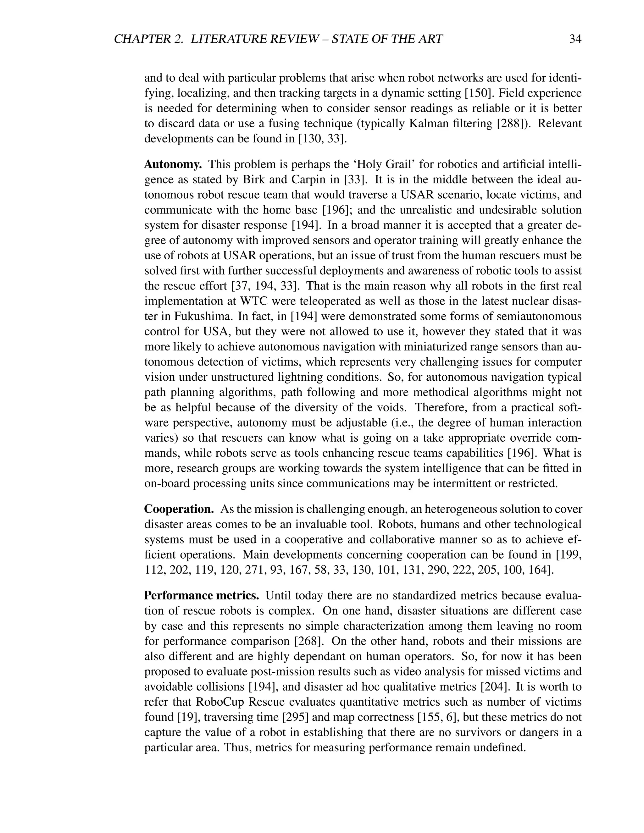CHAPTER 2. LITERATURE REVIEW – STATE OF THE ART                                           34


    and to deal with particular problems that arise when robot networks are used for identi-
    fying, localizing, and then tracking targets in a dynamic setting [150]. Field experience
    is needed for determining when to consider sensor readings as reliable or it is better
    to discard data or use a fusing technique (typically Kalman ﬁltering [288]). Relevant
    developments can be found in [130, 33].

    Autonomy. This problem is perhaps the ‘Holy Grail’ for robotics and artiﬁcial intelli-
    gence as stated by Birk and Carpin in [33]. It is in the middle between the ideal au-
    tonomous robot rescue team that would traverse a USAR scenario, locate victims, and
    communicate with the home base [196]; and the unrealistic and undesirable solution
    system for disaster response [194]. In a broad manner it is accepted that a greater de-
    gree of autonomy with improved sensors and operator training will greatly enhance the
    use of robots at USAR operations, but an issue of trust from the human rescuers must be
    solved ﬁrst with further successful deployments and awareness of robotic tools to assist
    the rescue effort [37, 194, 33]. That is the main reason why all robots in the ﬁrst real
    implementation at WTC were teleoperated as well as those in the latest nuclear disas-
    ter in Fukushima. In fact, in [194] were demonstrated some forms of semiautonomous
    control for USA, but they were not allowed to use it, however they stated that it was
    more likely to achieve autonomous navigation with miniaturized range sensors than au-
    tonomous detection of victims, which represents very challenging issues for computer
    vision under unstructured lightning conditions. So, for autonomous navigation typical
    path planning algorithms, path following and more methodical algorithms might not
    be as helpful because of the diversity of the voids. Therefore, from a practical soft-
    ware perspective, autonomy must be adjustable (i.e., the degree of human interaction
    varies) so that rescuers can know what is going on a take appropriate override com-
    mands, while robots serve as tools enhancing rescue teams capabilities [196]. What is
    more, research groups are working towards the system intelligence that can be ﬁtted in
    on-board processing units since communications may be intermittent or restricted.

    Cooperation. As the mission is challenging enough, an heterogeneous solution to cover
    disaster areas comes to be an invaluable tool. Robots, humans and other technological
    systems must be used in a cooperative and collaborative manner so as to achieve ef-
    ﬁcient operations. Main developments concerning cooperation can be found in [199,
    112, 202, 119, 120, 271, 93, 167, 58, 33, 130, 101, 131, 290, 222, 205, 100, 164].

    Performance metrics. Until today there are no standardized metrics because evalua-
    tion of rescue robots is complex. On one hand, disaster situations are different case
    by case and this represents no simple characterization among them leaving no room
    for performance comparison [268]. On the other hand, robots and their missions are
    also different and are highly dependant on human operators. So, for now it has been
    proposed to evaluate post-mission results such as video analysis for missed victims and
    avoidable collisions [194], and disaster ad hoc qualitative metrics [204]. It is worth to
    refer that RoboCup Rescue evaluates quantitative metrics such as number of victims
    found [19], traversing time [295] and map correctness [155, 6], but these metrics do not
    capture the value of a robot in establishing that there are no survivors or dangers in a
    particular area. Thus, metrics for measuring performance remain undeﬁned.
 
