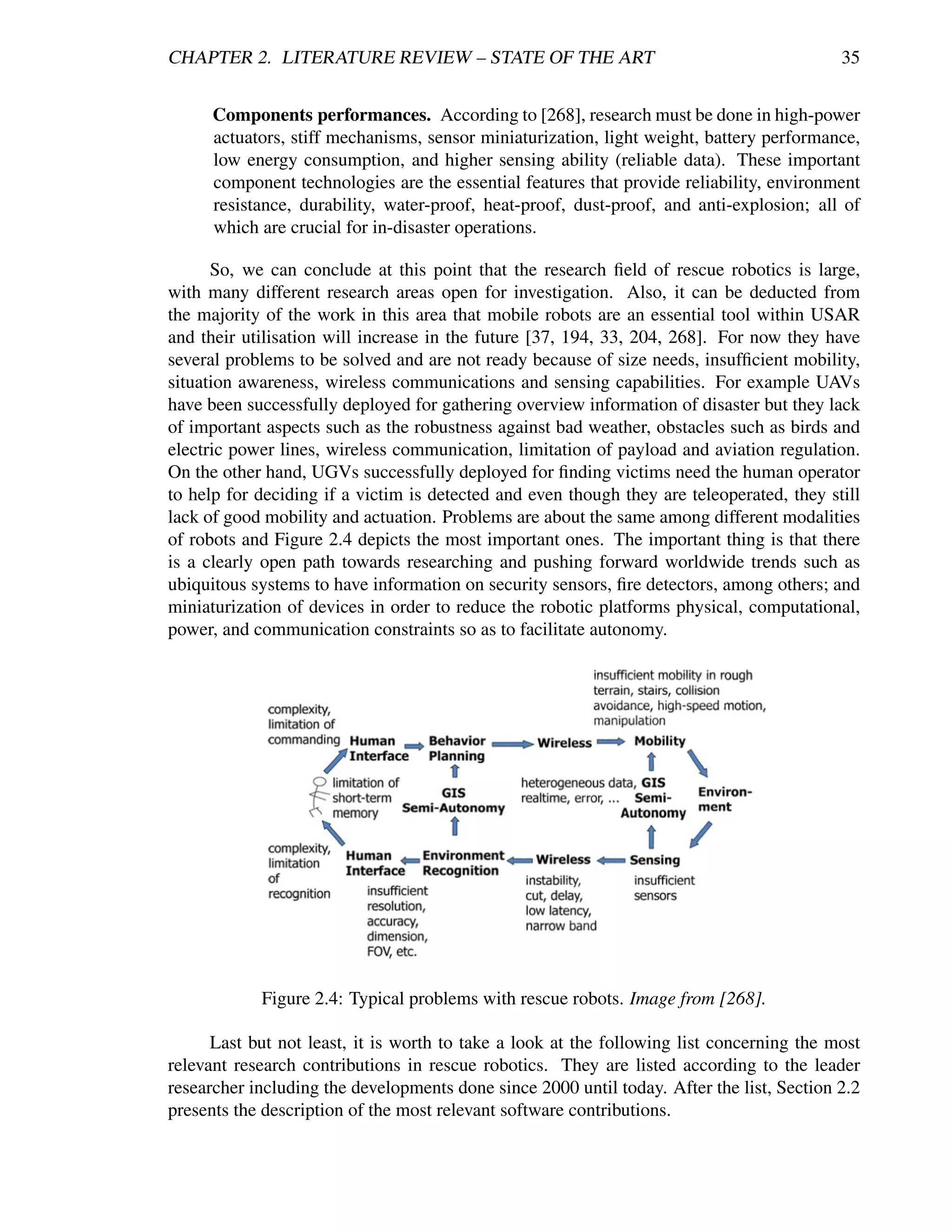CHAPTER 2. LITERATURE REVIEW – STATE OF THE ART                                            35


      Components performances. According to [268], research must be done in high-power
      actuators, stiff mechanisms, sensor miniaturization, light weight, battery performance,
      low energy consumption, and higher sensing ability (reliable data). These important
      component technologies are the essential features that provide reliability, environment
      resistance, durability, water-proof, heat-proof, dust-proof, and anti-explosion; all of
      which are crucial for in-disaster operations.

      So, we can conclude at this point that the research ﬁeld of rescue robotics is large,
with many different research areas open for investigation. Also, it can be deducted from
the majority of the work in this area that mobile robots are an essential tool within USAR
and their utilisation will increase in the future [37, 194, 33, 204, 268]. For now they have
several problems to be solved and are not ready because of size needs, insufﬁcient mobility,
situation awareness, wireless communications and sensing capabilities. For example UAVs
have been successfully deployed for gathering overview information of disaster but they lack
of important aspects such as the robustness against bad weather, obstacles such as birds and
electric power lines, wireless communication, limitation of payload and aviation regulation.
On the other hand, UGVs successfully deployed for ﬁnding victims need the human operator
to help for deciding if a victim is detected and even though they are teleoperated, they still
lack of good mobility and actuation. Problems are about the same among different modalities
of robots and Figure 2.4 depicts the most important ones. The important thing is that there
is a clearly open path towards researching and pushing forward worldwide trends such as
ubiquitous systems to have information on security sensors, ﬁre detectors, among others; and
miniaturization of devices in order to reduce the robotic platforms physical, computational,
power, and communication constraints so as to facilitate autonomy.




            Figure 2.4: Typical problems with rescue robots. Image from [268].

      Last but not least, it is worth to take a look at the following list concerning the most
relevant research contributions in rescue robotics. They are listed according to the leader
researcher including the developments done since 2000 until today. After the list, Section 2.2
presents the description of the most relevant software contributions.
 