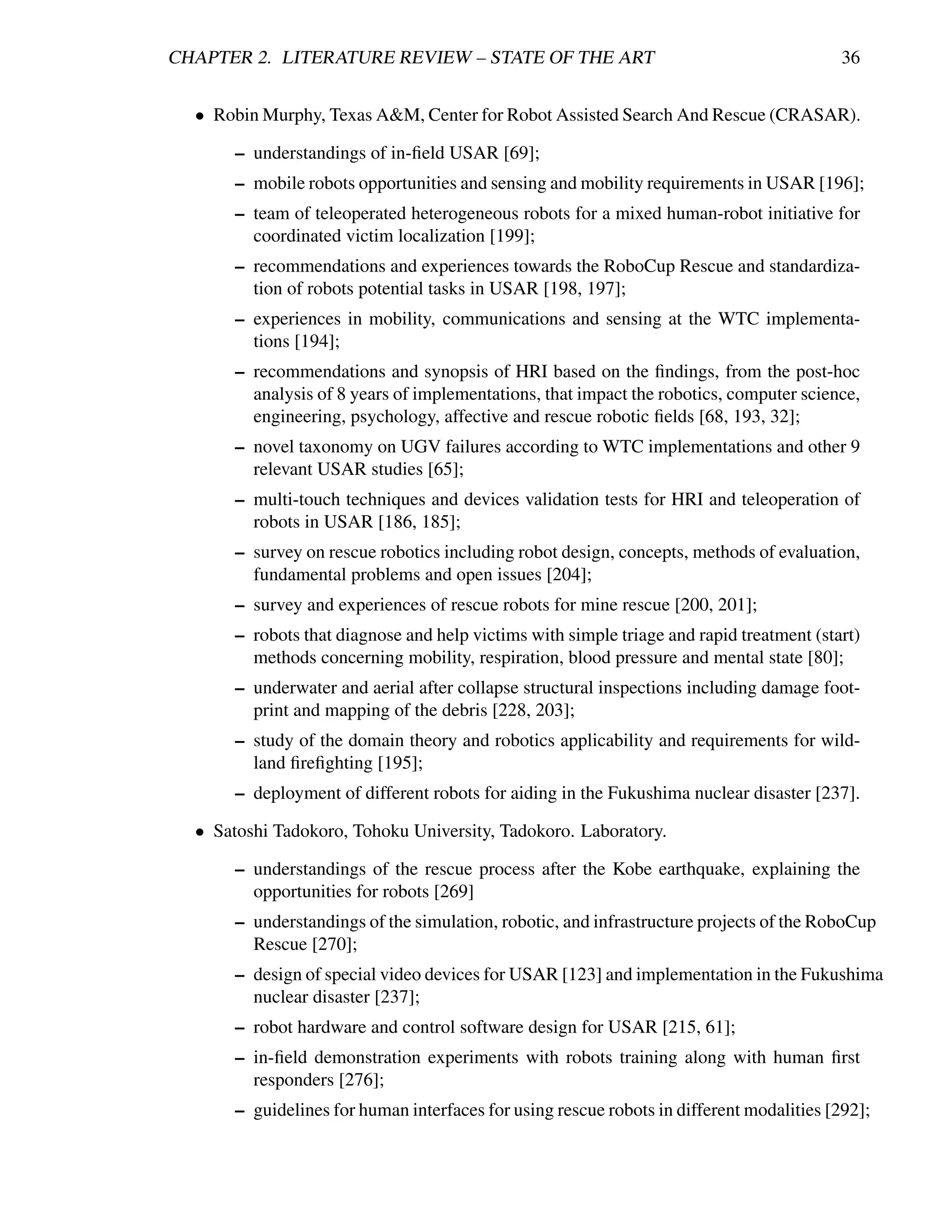 CHAPTER 2. LITERATURE REVIEW – STATE OF THE ART                                            36


  • Robin Murphy, Texas A&M, Center for Robot Assisted Search And Rescue (CRASAR).

       – understandings of in-ﬁeld USAR [69];
       – mobile robots opportunities and sensing and mobility requirements in USAR [196];
       – team of teleoperated heterogeneous robots for a mixed human-robot initiative for
         coordinated victim localization [199];
       – recommendations and experiences towards the RoboCup Rescue and standardiza-
         tion of robots potential tasks in USAR [198, 197];
       – experiences in mobility, communications and sensing at the WTC implementa-
         tions [194];
       – recommendations and synopsis of HRI based on the ﬁndings, from the post-hoc
         analysis of 8 years of implementations, that impact the robotics, computer science,
         engineering, psychology, affective and rescue robotic ﬁelds [68, 193, 32];
       – novel taxonomy on UGV failures according to WTC implementations and other 9
         relevant USAR studies [65];
       – multi-touch techniques and devices validation tests for HRI and teleoperation of
         robots in USAR [186, 185];
       – survey on rescue robotics including robot design, concepts, methods of evaluation,
         fundamental problems and open issues [204];
       – survey and experiences of rescue robots for mine rescue [200, 201];
       – robots that diagnose and help victims with simple triage and rapid treatment (start)
         methods concerning mobility, respiration, blood pressure and mental state [80];
       – underwater and aerial after collapse structural inspections including damage foot-
         print and mapping of the debris [228, 203];
       – study of the domain theory and robotics applicability and requirements for wild-
         land ﬁreﬁghting [195];
       – deployment of different robots for aiding in the Fukushima nuclear disaster [237].

  • Satoshi Tadokoro, Tohoku University, Tadokoro. Laboratory.

       – understandings of the rescue process after the Kobe earthquake, explaining the
         opportunities for robots [269]
       – understandings of the simulation, robotic, and infrastructure projects of the RoboCup
         Rescue [270];
       – design of special video devices for USAR [123] and implementation in the Fukushima
         nuclear disaster [237];
       – robot hardware and control software design for USAR [215, 61];
       – in-ﬁeld demonstration experiments with robots training along with human ﬁrst
         responders [276];
       – guidelines for human interfaces for using rescue robots in different modalities [292];
 
