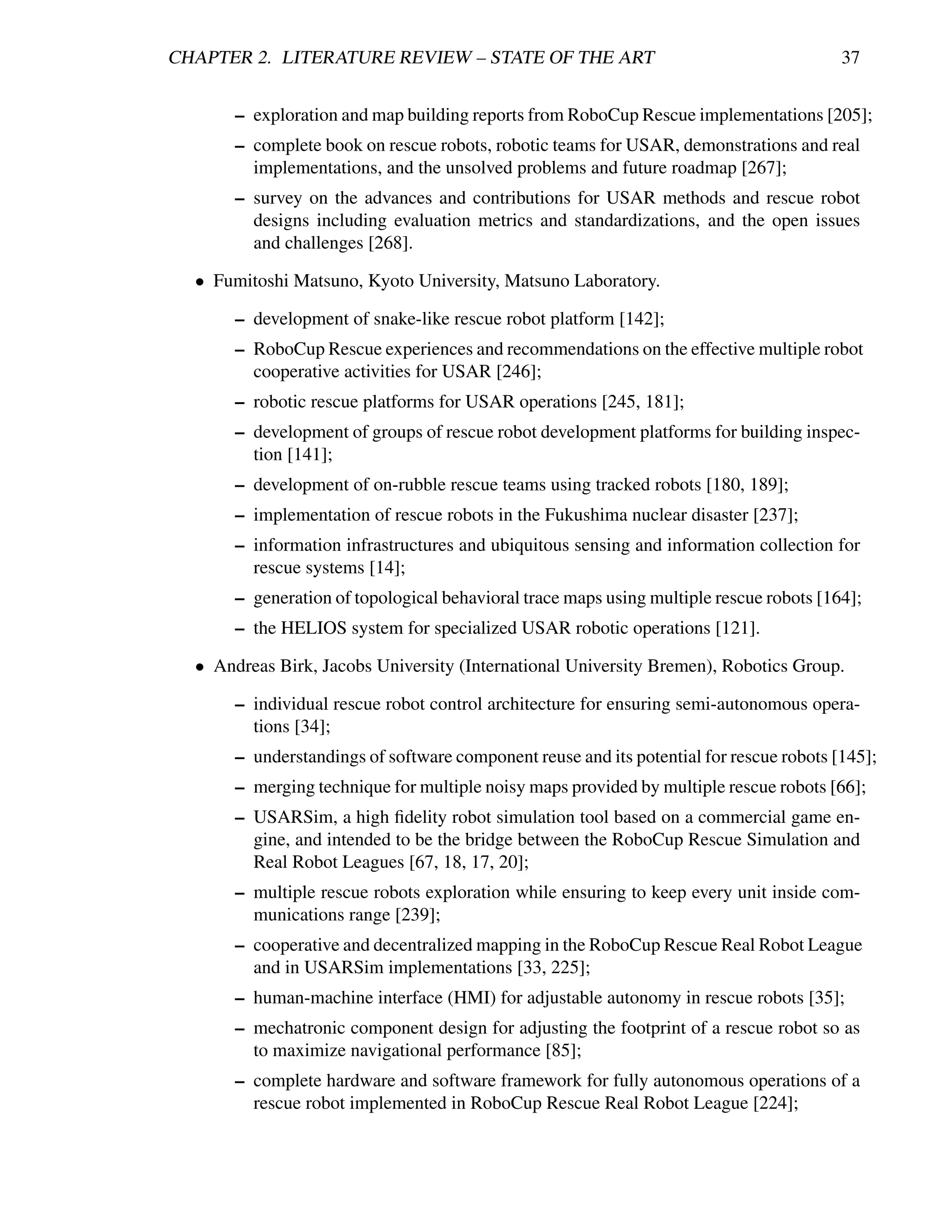 CHAPTER 2. LITERATURE REVIEW – STATE OF THE ART                                          37


       – exploration and map building reports from RoboCup Rescue implementations [205];
       – complete book on rescue robots, robotic teams for USAR, demonstrations and real
         implementations, and the unsolved problems and future roadmap [267];
       – survey on the advances and contributions for USAR methods and rescue robot
         designs including evaluation metrics and standardizations, and the open issues
         and challenges [268].

  • Fumitoshi Matsuno, Kyoto University, Matsuno Laboratory.

       – development of snake-like rescue robot platform [142];
       – RoboCup Rescue experiences and recommendations on the effective multiple robot
         cooperative activities for USAR [246];
       – robotic rescue platforms for USAR operations [245, 181];
       – development of groups of rescue robot development platforms for building inspec-
         tion [141];
       – development of on-rubble rescue teams using tracked robots [180, 189];
       – implementation of rescue robots in the Fukushima nuclear disaster [237];
       – information infrastructures and ubiquitous sensing and information collection for
         rescue systems [14];
       – generation of topological behavioral trace maps using multiple rescue robots [164];
       – the HELIOS system for specialized USAR robotic operations [121].

  • Andreas Birk, Jacobs University (International University Bremen), Robotics Group.

       – individual rescue robot control architecture for ensuring semi-autonomous opera-
         tions [34];
       – understandings of software component reuse and its potential for rescue robots [145];
       – merging technique for multiple noisy maps provided by multiple rescue robots [66];
       – USARSim, a high ﬁdelity robot simulation tool based on a commercial game en-
         gine, and intended to be the bridge between the RoboCup Rescue Simulation and
         Real Robot Leagues [67, 18, 17, 20];
       – multiple rescue robots exploration while ensuring to keep every unit inside com-
         munications range [239];
       – cooperative and decentralized mapping in the RoboCup Rescue Real Robot League
         and in USARSim implementations [33, 225];
       – human-machine interface (HMI) for adjustable autonomy in rescue robots [35];
       – mechatronic component design for adjusting the footprint of a rescue robot so as
         to maximize navigational performance [85];
       – complete hardware and software framework for fully autonomous operations of a
         rescue robot implemented in RoboCup Rescue Real Robot League [224];
 