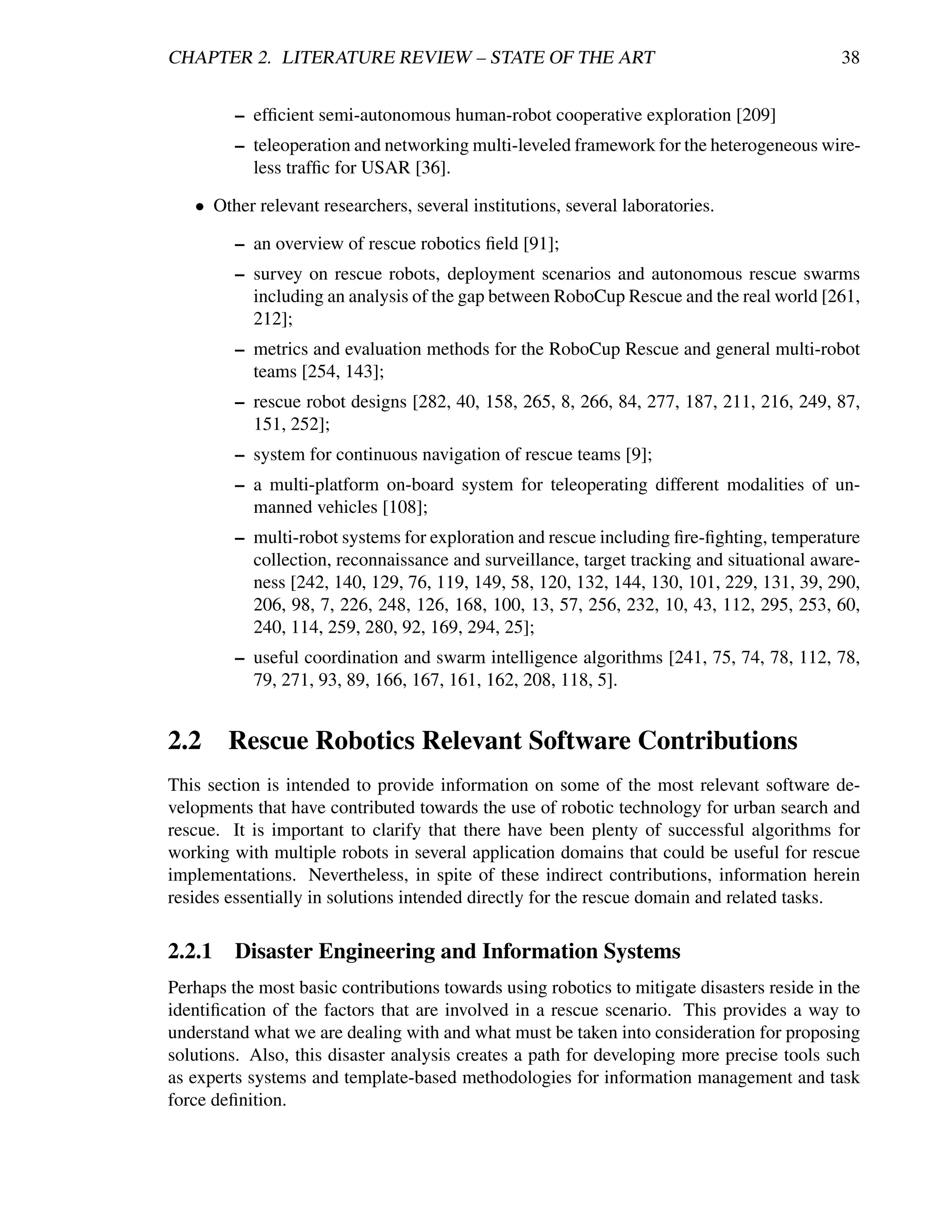 CHAPTER 2. LITERATURE REVIEW – STATE OF THE ART                                             38


         – efﬁcient semi-autonomous human-robot cooperative exploration [209]
         – teleoperation and networking multi-leveled framework for the heterogeneous wire-
           less trafﬁc for USAR [36].

   • Other relevant researchers, several institutions, several laboratories.

         – an overview of rescue robotics ﬁeld [91];
         – survey on rescue robots, deployment scenarios and autonomous rescue swarms
           including an analysis of the gap between RoboCup Rescue and the real world [261,
           212];
         – metrics and evaluation methods for the RoboCup Rescue and general multi-robot
           teams [254, 143];
         – rescue robot designs [282, 40, 158, 265, 8, 266, 84, 277, 187, 211, 216, 249, 87,
           151, 252];
         – system for continuous navigation of rescue teams [9];
         – a multi-platform on-board system for teleoperating different modalities of un-
           manned vehicles [108];
         – multi-robot systems for exploration and rescue including ﬁre-ﬁghting, temperature
           collection, reconnaissance and surveillance, target tracking and situational aware-
           ness [242, 140, 129, 76, 119, 149, 58, 120, 132, 144, 130, 101, 229, 131, 39, 290,
           206, 98, 7, 226, 248, 126, 168, 100, 13, 57, 256, 232, 10, 43, 112, 295, 253, 60,
           240, 114, 259, 280, 92, 169, 294, 25];
         – useful coordination and swarm intelligence algorithms [241, 75, 74, 78, 112, 78,
           79, 271, 93, 89, 166, 167, 161, 162, 208, 118, 5].


2.2 Rescue Robotics Relevant Software Contributions
This section is intended to provide information on some of the most relevant software de-
velopments that have contributed towards the use of robotic technology for urban search and
rescue. It is important to clarify that there have been plenty of successful algorithms for
working with multiple robots in several application domains that could be useful for rescue
implementations. Nevertheless, in spite of these indirect contributions, information herein
resides essentially in solutions intended directly for the rescue domain and related tasks.

2.2.1    Disaster Engineering and Information Systems
Perhaps the most basic contributions towards using robotics to mitigate disasters reside in the
identiﬁcation of the factors that are involved in a rescue scenario. This provides a way to
understand what we are dealing with and what must be taken into consideration for proposing
solutions. Also, this disaster analysis creates a path for developing more precise tools such
as experts systems and template-based methodologies for information management and task
force deﬁnition.
 