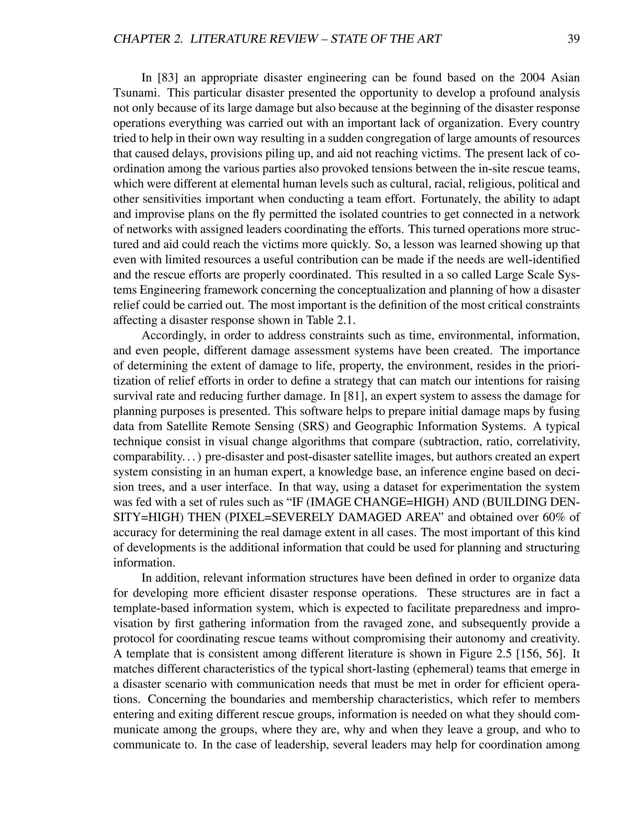CHAPTER 2. LITERATURE REVIEW – STATE OF THE ART                                                 39


       In [83] an appropriate disaster engineering can be found based on the 2004 Asian
Tsunami. This particular disaster presented the opportunity to develop a profound analysis
not only because of its large damage but also because at the beginning of the disaster response
operations everything was carried out with an important lack of organization. Every country
tried to help in their own way resulting in a sudden congregation of large amounts of resources
that caused delays, provisions piling up, and aid not reaching victims. The present lack of co-
ordination among the various parties also provoked tensions between the in-site rescue teams,
which were different at elemental human levels such as cultural, racial, religious, political and
other sensitivities important when conducting a team effort. Fortunately, the ability to adapt
and improvise plans on the ﬂy permitted the isolated countries to get connected in a network
of networks with assigned leaders coordinating the efforts. This turned operations more struc-
tured and aid could reach the victims more quickly. So, a lesson was learned showing up that
even with limited resources a useful contribution can be made if the needs are well-identiﬁed
and the rescue efforts are properly coordinated. This resulted in a so called Large Scale Sys-
tems Engineering framework concerning the conceptualization and planning of how a disaster
relief could be carried out. The most important is the deﬁnition of the most critical constraints
affecting a disaster response shown in Table 2.1.
       Accordingly, in order to address constraints such as time, environmental, information,
and even people, different damage assessment systems have been created. The importance
of determining the extent of damage to life, property, the environment, resides in the priori-
tization of relief efforts in order to deﬁne a strategy that can match our intentions for raising
survival rate and reducing further damage. In [81], an expert system to assess the damage for
planning purposes is presented. This software helps to prepare initial damage maps by fusing
data from Satellite Remote Sensing (SRS) and Geographic Information Systems. A typical
technique consist in visual change algorithms that compare (subtraction, ratio, correlativity,
comparability. . . ) pre-disaster and post-disaster satellite images, but authors created an expert
system consisting in an human expert, a knowledge base, an inference engine based on deci-
sion trees, and a user interface. In that way, using a dataset for experimentation the system
was fed with a set of rules such as “IF (IMAGE CHANGE=HIGH) AND (BUILDING DEN-
SITY=HIGH) THEN (PIXEL=SEVERELY DAMAGED AREA” and obtained over 60% of
accuracy for determining the real damage extent in all cases. The most important of this kind
of developments is the additional information that could be used for planning and structuring
information.
       In addition, relevant information structures have been deﬁned in order to organize data
for developing more efﬁcient disaster response operations. These structures are in fact a
template-based information system, which is expected to facilitate preparedness and impro-
visation by ﬁrst gathering information from the ravaged zone, and subsequently provide a
protocol for coordinating rescue teams without compromising their autonomy and creativity.
A template that is consistent among different literature is shown in Figure 2.5 [156, 56]. It
matches different characteristics of the typical short-lasting (ephemeral) teams that emerge in
a disaster scenario with communication needs that must be met in order for efﬁcient opera-
tions. Concerning the boundaries and membership characteristics, which refer to members
entering and exiting different rescue groups, information is needed on what they should com-
municate among the groups, where they are, why and when they leave a group, and who to
communicate to. In the case of leadership, several leaders may help for coordination among
 
