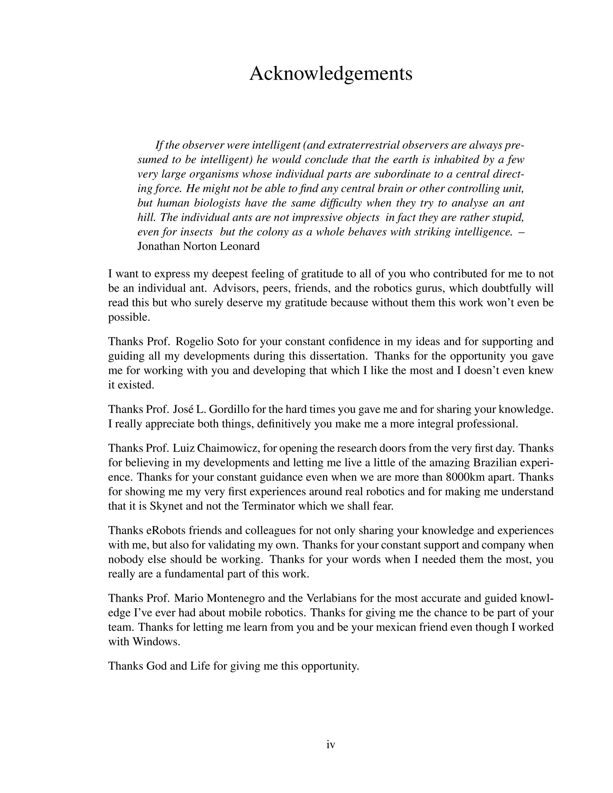 Acknowledgements


           If the observer were intelligent (and extraterrestrial observers are always pre-
      sumed to be intelligent) he would conclude that the earth is inhabited by a few
      very large organisms whose individual parts are subordinate to a central direct-
      ing force. He might not be able to ﬁnd any central brain or other controlling unit,
      but human biologists have the same difﬁculty when they try to analyse an ant
      hill. The individual ants are not impressive objects in fact they are rather stupid,
      even for insects but the colony as a whole behaves with striking intelligence. –
      Jonathan Norton Leonard

I want to express my deepest feeling of gratitude to all of you who contributed for me to not
be an individual ant. Advisors, peers, friends, and the robotics gurus, which doubtfully will
read this but who surely deserve my gratitude because without them this work won’t even be
possible.

Thanks Prof. Rogelio Soto for your constant conﬁdence in my ideas and for supporting and
guiding all my developments during this dissertation. Thanks for the opportunity you gave
me for working with you and developing that which I like the most and I doesn’t even knew
it existed.

Thanks Prof. Jos´ L. Gordillo for the hard times you gave me and for sharing your knowledge.
                  e
I really appreciate both things, deﬁnitively you make me a more integral professional.

Thanks Prof. Luiz Chaimowicz, for opening the research doors from the very ﬁrst day. Thanks
for believing in my developments and letting me live a little of the amazing Brazilian experi-
ence. Thanks for your constant guidance even when we are more than 8000km apart. Thanks
for showing me my very ﬁrst experiences around real robotics and for making me understand
that it is Skynet and not the Terminator which we shall fear.

Thanks eRobots friends and colleagues for not only sharing your knowledge and experiences
with me, but also for validating my own. Thanks for your constant support and company when
nobody else should be working. Thanks for your words when I needed them the most, you
really are a fundamental part of this work.

Thanks Prof. Mario Montenegro and the Verlabians for the most accurate and guided knowl-
edge I’ve ever had about mobile robotics. Thanks for giving me the chance to be part of your
team. Thanks for letting me learn from you and be your mexican friend even though I worked
with Windows.

Thanks God and Life for giving me this opportunity.




                                               iv
 