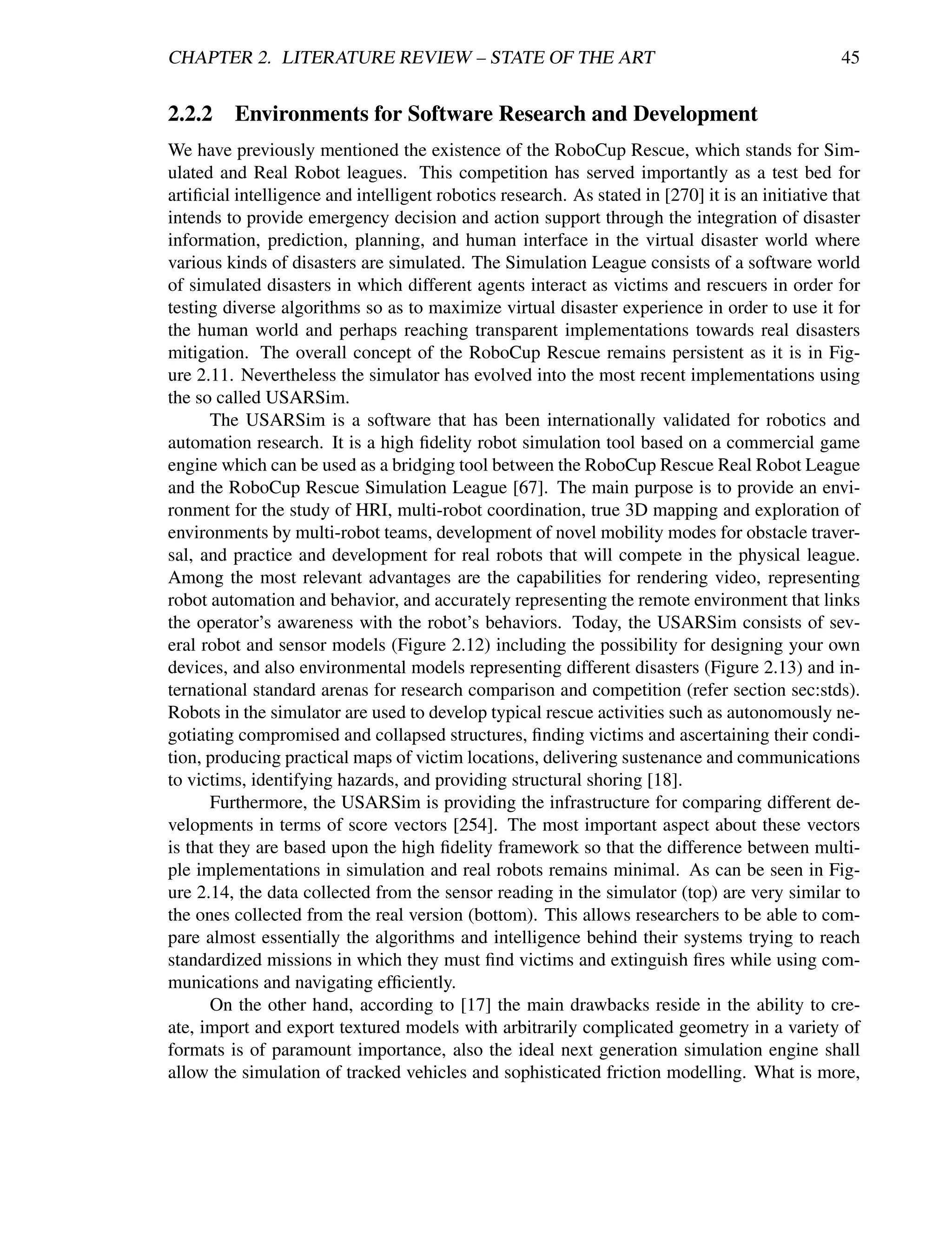 CHAPTER 2. LITERATURE REVIEW – STATE OF THE ART                                                   45


2.2.2    Environments for Software Research and Development
We have previously mentioned the existence of the RoboCup Rescue, which stands for Sim-
ulated and Real Robot leagues. This competition has served importantly as a test bed for
artiﬁcial intelligence and intelligent robotics research. As stated in [270] it is an initiative that
intends to provide emergency decision and action support through the integration of disaster
information, prediction, planning, and human interface in the virtual disaster world where
various kinds of disasters are simulated. The Simulation League consists of a software world
of simulated disasters in which different agents interact as victims and rescuers in order for
testing diverse algorithms so as to maximize virtual disaster experience in order to use it for
the human world and perhaps reaching transparent implementations towards real disasters
mitigation. The overall concept of the RoboCup Rescue remains persistent as it is in Fig-
ure 2.11. Nevertheless the simulator has evolved into the most recent implementations using
the so called USARSim.
      The USARSim is a software that has been internationally validated for robotics and
automation research. It is a high ﬁdelity robot simulation tool based on a commercial game
engine which can be used as a bridging tool between the RoboCup Rescue Real Robot League
and the RoboCup Rescue Simulation League [67]. The main purpose is to provide an envi-
ronment for the study of HRI, multi-robot coordination, true 3D mapping and exploration of
environments by multi-robot teams, development of novel mobility modes for obstacle traver-
sal, and practice and development for real robots that will compete in the physical league.
Among the most relevant advantages are the capabilities for rendering video, representing
robot automation and behavior, and accurately representing the remote environment that links
the operator’s awareness with the robot’s behaviors. Today, the USARSim consists of sev-
eral robot and sensor models (Figure 2.12) including the possibility for designing your own
devices, and also environmental models representing different disasters (Figure 2.13) and in-
ternational standard arenas for research comparison and competition (refer section sec:stds).
Robots in the simulator are used to develop typical rescue activities such as autonomously ne-
gotiating compromised and collapsed structures, ﬁnding victims and ascertaining their condi-
tion, producing practical maps of victim locations, delivering sustenance and communications
to victims, identifying hazards, and providing structural shoring [18].
      Furthermore, the USARSim is providing the infrastructure for comparing different de-
velopments in terms of score vectors [254]. The most important aspect about these vectors
is that they are based upon the high ﬁdelity framework so that the difference between multi-
ple implementations in simulation and real robots remains minimal. As can be seen in Fig-
ure 2.14, the data collected from the sensor reading in the simulator (top) are very similar to
the ones collected from the real version (bottom). This allows researchers to be able to com-
pare almost essentially the algorithms and intelligence behind their systems trying to reach
standardized missions in which they must ﬁnd victims and extinguish ﬁres while using com-
munications and navigating efﬁciently.
      On the other hand, according to [17] the main drawbacks reside in the ability to cre-
ate, import and export textured models with arbitrarily complicated geometry in a variety of
formats is of paramount importance, also the ideal next generation simulation engine shall
allow the simulation of tracked vehicles and sophisticated friction modelling. What is more,
 