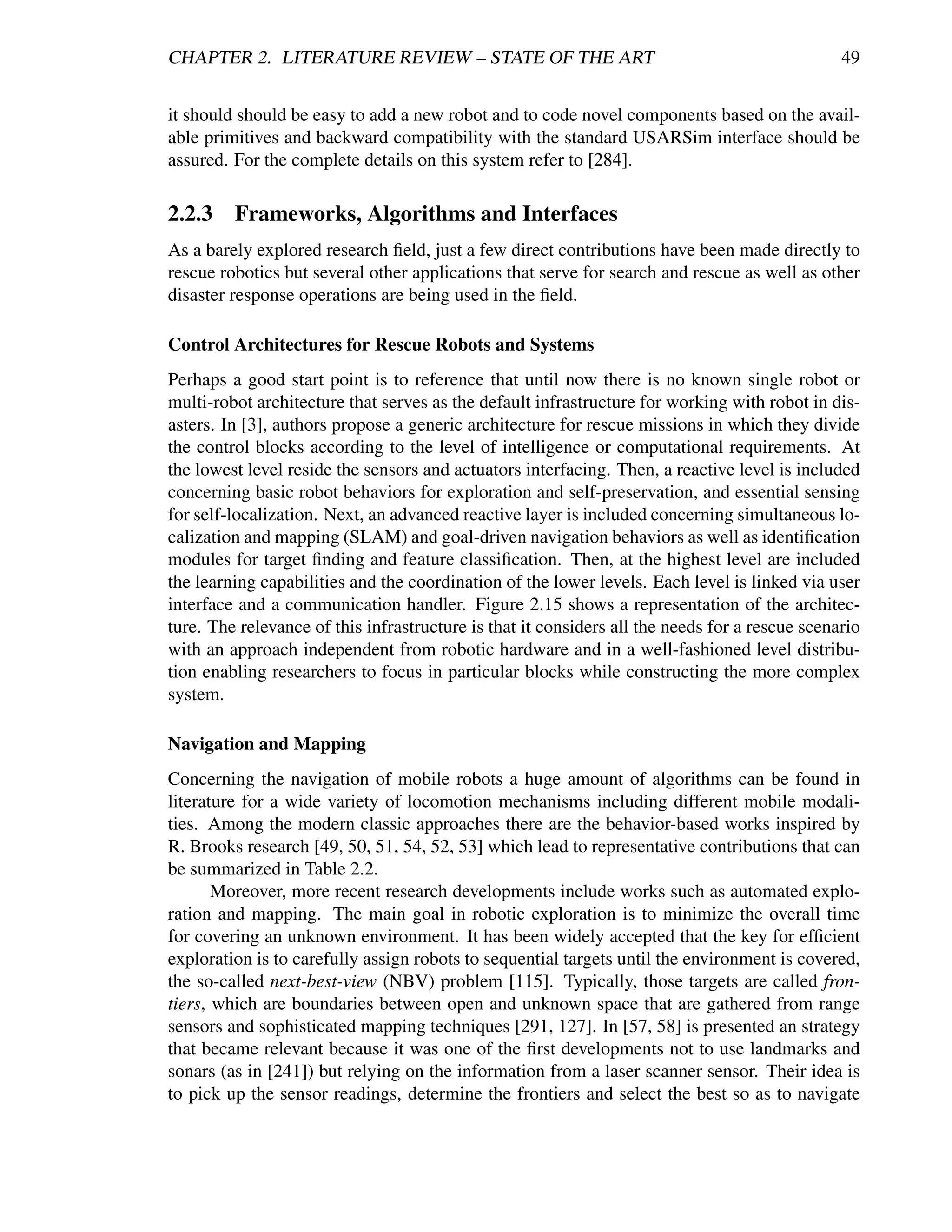CHAPTER 2. LITERATURE REVIEW – STATE OF THE ART                                                 49


it should should be easy to add a new robot and to code novel components based on the avail-
able primitives and backward compatibility with the standard USARSim interface should be
assured. For the complete details on this system refer to [284].

2.2.3    Frameworks, Algorithms and Interfaces
As a barely explored research ﬁeld, just a few direct contributions have been made directly to
rescue robotics but several other applications that serve for search and rescue as well as other
disaster response operations are being used in the ﬁeld.

Control Architectures for Rescue Robots and Systems
Perhaps a good start point is to reference that until now there is no known single robot or
multi-robot architecture that serves as the default infrastructure for working with robot in dis-
asters. In [3], authors propose a generic architecture for rescue missions in which they divide
the control blocks according to the level of intelligence or computational requirements. At
the lowest level reside the sensors and actuators interfacing. Then, a reactive level is included
concerning basic robot behaviors for exploration and self-preservation, and essential sensing
for self-localization. Next, an advanced reactive layer is included concerning simultaneous lo-
calization and mapping (SLAM) and goal-driven navigation behaviors as well as identiﬁcation
modules for target ﬁnding and feature classiﬁcation. Then, at the highest level are included
the learning capabilities and the coordination of the lower levels. Each level is linked via user
interface and a communication handler. Figure 2.15 shows a representation of the architec-
ture. The relevance of this infrastructure is that it considers all the needs for a rescue scenario
with an approach independent from robotic hardware and in a well-fashioned level distribu-
tion enabling researchers to focus in particular blocks while constructing the more complex
system.

Navigation and Mapping
Concerning the navigation of mobile robots a huge amount of algorithms can be found in
literature for a wide variety of locomotion mechanisms including different mobile modali-
ties. Among the modern classic approaches there are the behavior-based works inspired by
R. Brooks research [49, 50, 51, 54, 52, 53] which lead to representative contributions that can
be summarized in Table 2.2.
       Moreover, more recent research developments include works such as automated explo-
ration and mapping. The main goal in robotic exploration is to minimize the overall time
for covering an unknown environment. It has been widely accepted that the key for efﬁcient
exploration is to carefully assign robots to sequential targets until the environment is covered,
the so-called next-best-view (NBV) problem [115]. Typically, those targets are called fron-
tiers, which are boundaries between open and unknown space that are gathered from range
sensors and sophisticated mapping techniques [291, 127]. In [57, 58] is presented an strategy
that became relevant because it was one of the ﬁrst developments not to use landmarks and
sonars (as in [241]) but relying on the information from a laser scanner sensor. Their idea is
to pick up the sensor readings, determine the frontiers and select the best so as to navigate
 
