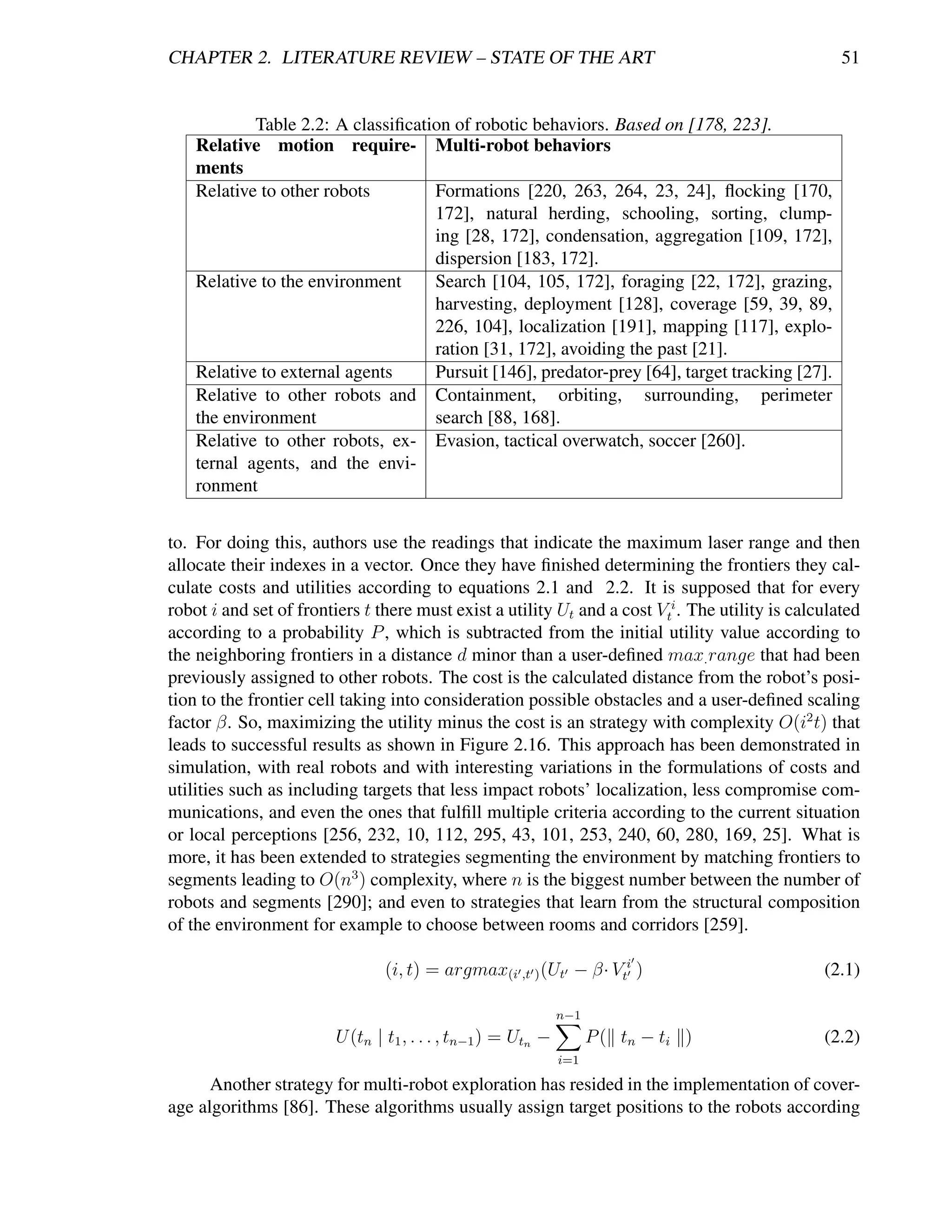 CHAPTER 2. LITERATURE REVIEW – STATE OF THE ART                                                     51


            Table 2.2: A classiﬁcation of robotic behaviors. Based on [178, 223].
    Relative motion require- Multi-robot behaviors
    ments
    Relative to other robots        Formations [220, 263, 264, 23, 24], ﬂocking [170,
                                    172], natural herding, schooling, sorting, clump-
                                    ing [28, 172], condensation, aggregation [109, 172],
                                    dispersion [183, 172].
    Relative to the environment     Search [104, 105, 172], foraging [22, 172], grazing,
                                    harvesting, deployment [128], coverage [59, 39, 89,
                                    226, 104], localization [191], mapping [117], explo-
                                    ration [31, 172], avoiding the past [21].
    Relative to external agents     Pursuit [146], predator-prey [64], target tracking [27].
    Relative to other robots and Containment, orbiting, surrounding, perimeter
    the environment                 search [88, 168].
    Relative to other robots, ex- Evasion, tactical overwatch, soccer [260].
    ternal agents, and the envi-
    ronment


to. For doing this, authors use the readings that indicate the maximum laser range and then
allocate their indexes in a vector. Once they have ﬁnished determining the frontiers they cal-
culate costs and utilities according to equations 2.1 and 2.2. It is supposed that for every
robot i and set of frontiers t there must exist a utility Ut and a cost Vti . The utility is calculated
according to a probability P , which is subtracted from the initial utility value according to
the neighboring frontiers in a distance d minor than a user-deﬁned max. range that had been
previously assigned to other robots. The cost is the calculated distance from the robot’s posi-
tion to the frontier cell taking into consideration possible obstacles and a user-deﬁned scaling
factor β. So, maximizing the utility minus the cost is an strategy with complexity O(i2 t) that
leads to successful results as shown in Figure 2.16. This approach has been demonstrated in
simulation, with real robots and with interesting variations in the formulations of costs and
utilities such as including targets that less impact robots’ localization, less compromise com-
munications, and even the ones that fulﬁll multiple criteria according to the current situation
or local perceptions [256, 232, 10, 112, 295, 43, 101, 253, 240, 60, 280, 169, 25]. What is
more, it has been extended to strategies segmenting the environment by matching frontiers to
segments leading to O(n3 ) complexity, where n is the biggest number between the number of
robots and segments [290]; and even to strategies that learn from the structural composition
of the environment for example to choose between rooms and corridors [259].

                                (i, t) = argmax(i ,t ) (Ut − β· Vti )                            (2.1)

                                                              n−1
                        U (tn | t1 , . . . , tn−1 ) = Utn −         P ( tn − ti )                (2.2)
                                                              i=1

      Another strategy for multi-robot exploration has resided in the implementation of cover-
age algorithms [86]. These algorithms usually assign target positions to the robots according
 
