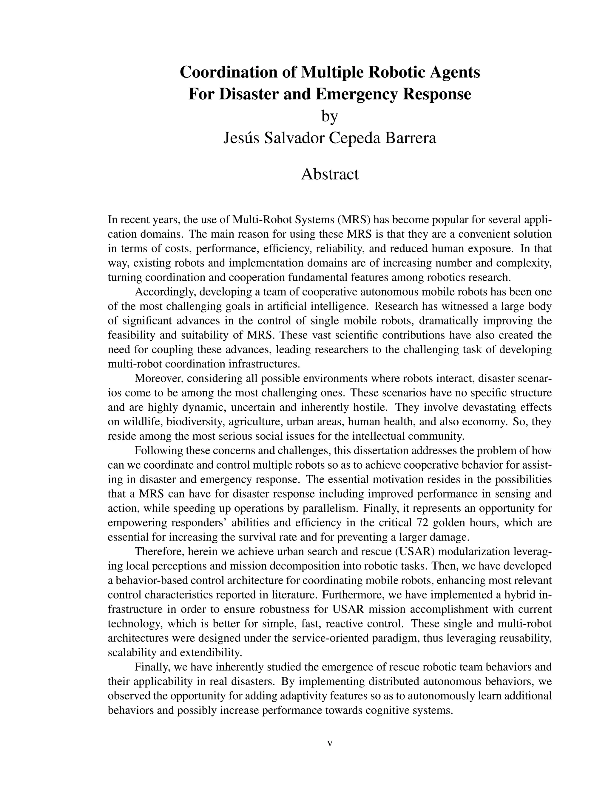 Coordination of Multiple Robotic Agents
                For Disaster and Emergency Response
                                  by
                    Jes´ s Salvador Cepeda Barrera
                       u

                                         Abstract

In recent years, the use of Multi-Robot Systems (MRS) has become popular for several appli-
cation domains. The main reason for using these MRS is that they are a convenient solution
in terms of costs, performance, efﬁciency, reliability, and reduced human exposure. In that
way, existing robots and implementation domains are of increasing number and complexity,
turning coordination and cooperation fundamental features among robotics research.
      Accordingly, developing a team of cooperative autonomous mobile robots has been one
of the most challenging goals in artiﬁcial intelligence. Research has witnessed a large body
of signiﬁcant advances in the control of single mobile robots, dramatically improving the
feasibility and suitability of MRS. These vast scientiﬁc contributions have also created the
need for coupling these advances, leading researchers to the challenging task of developing
multi-robot coordination infrastructures.
      Moreover, considering all possible environments where robots interact, disaster scenar-
ios come to be among the most challenging ones. These scenarios have no speciﬁc structure
and are highly dynamic, uncertain and inherently hostile. They involve devastating effects
on wildlife, biodiversity, agriculture, urban areas, human health, and also economy. So, they
reside among the most serious social issues for the intellectual community.
      Following these concerns and challenges, this dissertation addresses the problem of how
can we coordinate and control multiple robots so as to achieve cooperative behavior for assist-
ing in disaster and emergency response. The essential motivation resides in the possibilities
that a MRS can have for disaster response including improved performance in sensing and
action, while speeding up operations by parallelism. Finally, it represents an opportunity for
empowering responders’ abilities and efﬁciency in the critical 72 golden hours, which are
essential for increasing the survival rate and for preventing a larger damage.
      Therefore, herein we achieve urban search and rescue (USAR) modularization leverag-
ing local perceptions and mission decomposition into robotic tasks. Then, we have developed
a behavior-based control architecture for coordinating mobile robots, enhancing most relevant
control characteristics reported in literature. Furthermore, we have implemented a hybrid in-
frastructure in order to ensure robustness for USAR mission accomplishment with current
technology, which is better for simple, fast, reactive control. These single and multi-robot
architectures were designed under the service-oriented paradigm, thus leveraging reusability,
scalability and extendibility.
      Finally, we have inherently studied the emergence of rescue robotic team behaviors and
their applicability in real disasters. By implementing distributed autonomous behaviors, we
observed the opportunity for adding adaptivity features so as to autonomously learn additional
behaviors and possibly increase performance towards cognitive systems.

                                              v
 