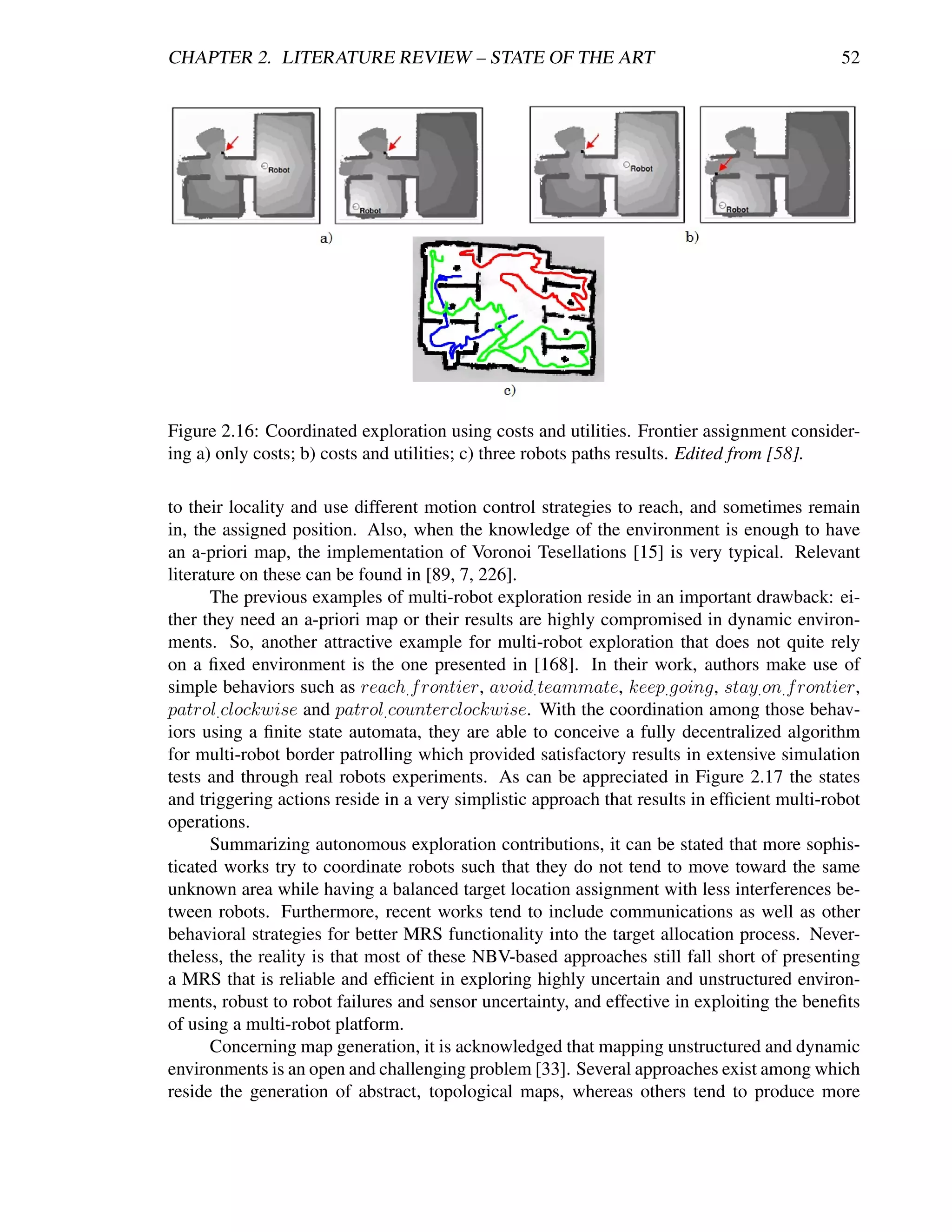CHAPTER 2. LITERATURE REVIEW – STATE OF THE ART                                              52




Figure 2.16: Coordinated exploration using costs and utilities. Frontier assignment consider-
ing a) only costs; b) costs and utilities; c) three robots paths results. Edited from [58].

to their locality and use different motion control strategies to reach, and sometimes remain
in, the assigned position. Also, when the knowledge of the environment is enough to have
an a-priori map, the implementation of Voronoi Tesellations [15] is very typical. Relevant
literature on these can be found in [89, 7, 226].
       The previous examples of multi-robot exploration reside in an important drawback: ei-
ther they need an a-priori map or their results are highly compromised in dynamic environ-
ments. So, another attractive example for multi-robot exploration that does not quite rely
on a ﬁxed environment is the one presented in [168]. In their work, authors make use of
simple behaviors such as reach. f rontier, avoid. teammate, keep. going, stay. on. f rontier,
patrol. clockwise and patrol. counterclockwise. With the coordination among those behav-
iors using a ﬁnite state automata, they are able to conceive a fully decentralized algorithm
for multi-robot border patrolling which provided satisfactory results in extensive simulation
tests and through real robots experiments. As can be appreciated in Figure 2.17 the states
and triggering actions reside in a very simplistic approach that results in efﬁcient multi-robot
operations.
       Summarizing autonomous exploration contributions, it can be stated that more sophis-
ticated works try to coordinate robots such that they do not tend to move toward the same
unknown area while having a balanced target location assignment with less interferences be-
tween robots. Furthermore, recent works tend to include communications as well as other
behavioral strategies for better MRS functionality into the target allocation process. Never-
theless, the reality is that most of these NBV-based approaches still fall short of presenting
a MRS that is reliable and efﬁcient in exploring highly uncertain and unstructured environ-
ments, robust to robot failures and sensor uncertainty, and effective in exploiting the beneﬁts
of using a multi-robot platform.
       Concerning map generation, it is acknowledged that mapping unstructured and dynamic
environments is an open and challenging problem [33]. Several approaches exist among which
reside the generation of abstract, topological maps, whereas others tend to produce more
 