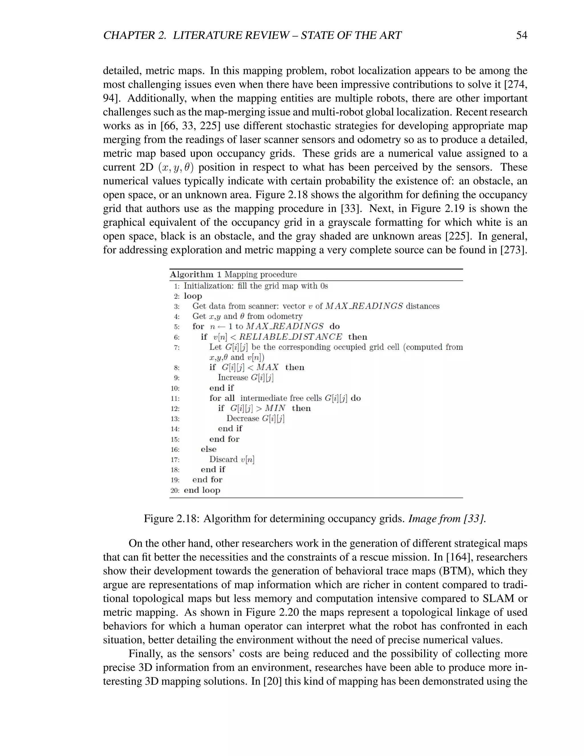 CHAPTER 2. LITERATURE REVIEW – STATE OF THE ART                                               54


detailed, metric maps. In this mapping problem, robot localization appears to be among the
most challenging issues even when there have been impressive contributions to solve it [274,
94]. Additionally, when the mapping entities are multiple robots, there are other important
challenges such as the map-merging issue and multi-robot global localization. Recent research
works as in [66, 33, 225] use different stochastic strategies for developing appropriate map
merging from the readings of laser scanner sensors and odometry so as to produce a detailed,
metric map based upon occupancy grids. These grids are a numerical value assigned to a
current 2D (x, y, θ) position in respect to what has been perceived by the sensors. These
numerical values typically indicate with certain probability the existence of: an obstacle, an
open space, or an unknown area. Figure 2.18 shows the algorithm for deﬁning the occupancy
grid that authors use as the mapping procedure in [33]. Next, in Figure 2.19 is shown the
graphical equivalent of the occupancy grid in a grayscale formatting for which white is an
open space, black is an obstacle, and the gray shaded are unknown areas [225]. In general,
for addressing exploration and metric mapping a very complete source can be found in [273].




         Figure 2.18: Algorithm for determining occupancy grids. Image from [33].

      On the other hand, other researchers work in the generation of different strategical maps
that can ﬁt better the necessities and the constraints of a rescue mission. In [164], researchers
show their development towards the generation of behavioral trace maps (BTM), which they
argue are representations of map information which are richer in content compared to tradi-
tional topological maps but less memory and computation intensive compared to SLAM or
metric mapping. As shown in Figure 2.20 the maps represent a topological linkage of used
behaviors for which a human operator can interpret what the robot has confronted in each
situation, better detailing the environment without the need of precise numerical values.
      Finally, as the sensors’ costs are being reduced and the possibility of collecting more
precise 3D information from an environment, researches have been able to produce more in-
teresting 3D mapping solutions. In [20] this kind of mapping has been demonstrated using the
 
