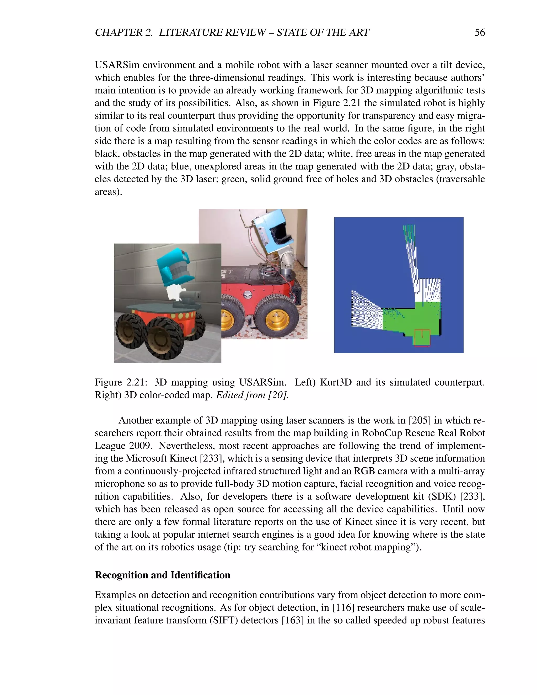 CHAPTER 2. LITERATURE REVIEW – STATE OF THE ART                                              56


USARSim environment and a mobile robot with a laser scanner mounted over a tilt device,
which enables for the three-dimensional readings. This work is interesting because authors’
main intention is to provide an already working framework for 3D mapping algorithmic tests
and the study of its possibilities. Also, as shown in Figure 2.21 the simulated robot is highly
similar to its real counterpart thus providing the opportunity for transparency and easy migra-
tion of code from simulated environments to the real world. In the same ﬁgure, in the right
side there is a map resulting from the sensor readings in which the color codes are as follows:
black, obstacles in the map generated with the 2D data; white, free areas in the map generated
with the 2D data; blue, unexplored areas in the map generated with the 2D data; gray, obsta-
cles detected by the 3D laser; green, solid ground free of holes and 3D obstacles (traversable
areas).




Figure 2.21: 3D mapping using USARSim. Left) Kurt3D and its simulated counterpart.
Right) 3D color-coded map. Edited from [20].

      Another example of 3D mapping using laser scanners is the work in [205] in which re-
searchers report their obtained results from the map building in RoboCup Rescue Real Robot
League 2009. Nevertheless, most recent approaches are following the trend of implement-
ing the Microsoft Kinect [233], which is a sensing device that interprets 3D scene information
from a continuously-projected infrared structured light and an RGB camera with a multi-array
microphone so as to provide full-body 3D motion capture, facial recognition and voice recog-
nition capabilities. Also, for developers there is a software development kit (SDK) [233],
which has been released as open source for accessing all the device capabilities. Until now
there are only a few formal literature reports on the use of Kinect since it is very recent, but
taking a look at popular internet search engines is a good idea for knowing where is the state
of the art on its robotics usage (tip: try searching for “kinect robot mapping”).

Recognition and Identiﬁcation
Examples on detection and recognition contributions vary from object detection to more com-
plex situational recognitions. As for object detection, in [116] researchers make use of scale-
invariant feature transform (SIFT) detectors [163] in the so called speeded up robust features
 