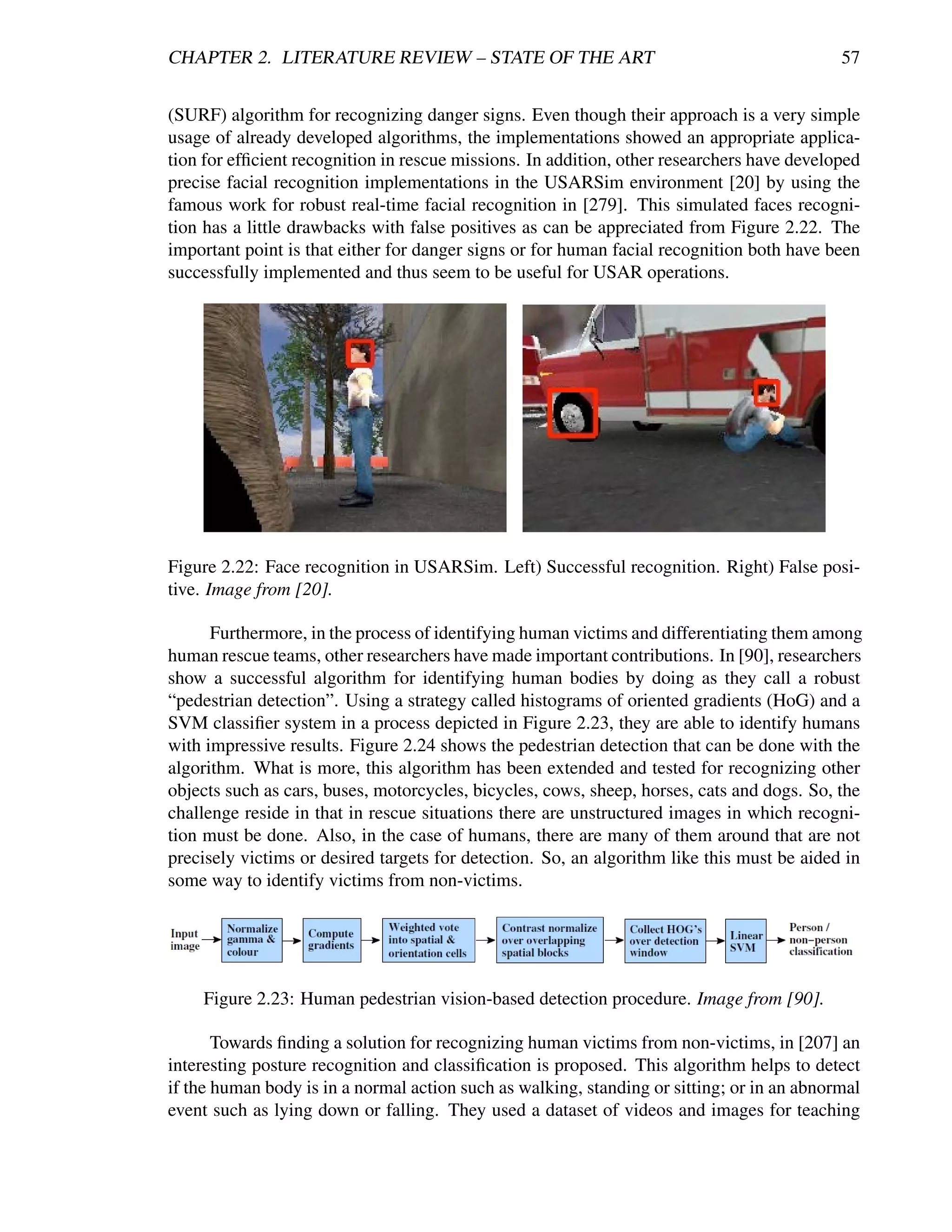 CHAPTER 2. LITERATURE REVIEW – STATE OF THE ART                                             57


(SURF) algorithm for recognizing danger signs. Even though their approach is a very simple
usage of already developed algorithms, the implementations showed an appropriate applica-
tion for efﬁcient recognition in rescue missions. In addition, other researchers have developed
precise facial recognition implementations in the USARSim environment [20] by using the
famous work for robust real-time facial recognition in [279]. This simulated faces recogni-
tion has a little drawbacks with false positives as can be appreciated from Figure 2.22. The
important point is that either for danger signs or for human facial recognition both have been
successfully implemented and thus seem to be useful for USAR operations.




Figure 2.22: Face recognition in USARSim. Left) Successful recognition. Right) False posi-
tive. Image from [20].

      Furthermore, in the process of identifying human victims and differentiating them among
human rescue teams, other researchers have made important contributions. In [90], researchers
show a successful algorithm for identifying human bodies by doing as they call a robust
“pedestrian detection”. Using a strategy called histograms of oriented gradients (HoG) and a
SVM classiﬁer system in a process depicted in Figure 2.23, they are able to identify humans
with impressive results. Figure 2.24 shows the pedestrian detection that can be done with the
algorithm. What is more, this algorithm has been extended and tested for recognizing other
objects such as cars, buses, motorcycles, bicycles, cows, sheep, horses, cats and dogs. So, the
challenge reside in that in rescue situations there are unstructured images in which recogni-
tion must be done. Also, in the case of humans, there are many of them around that are not
precisely victims or desired targets for detection. So, an algorithm like this must be aided in
some way to identify victims from non-victims.




    Figure 2.23: Human pedestrian vision-based detection procedure. Image from [90].

       Towards ﬁnding a solution for recognizing human victims from non-victims, in [207] an
interesting posture recognition and classiﬁcation is proposed. This algorithm helps to detect
if the human body is in a normal action such as walking, standing or sitting; or in an abnormal
event such as lying down or falling. They used a dataset of videos and images for teaching
 