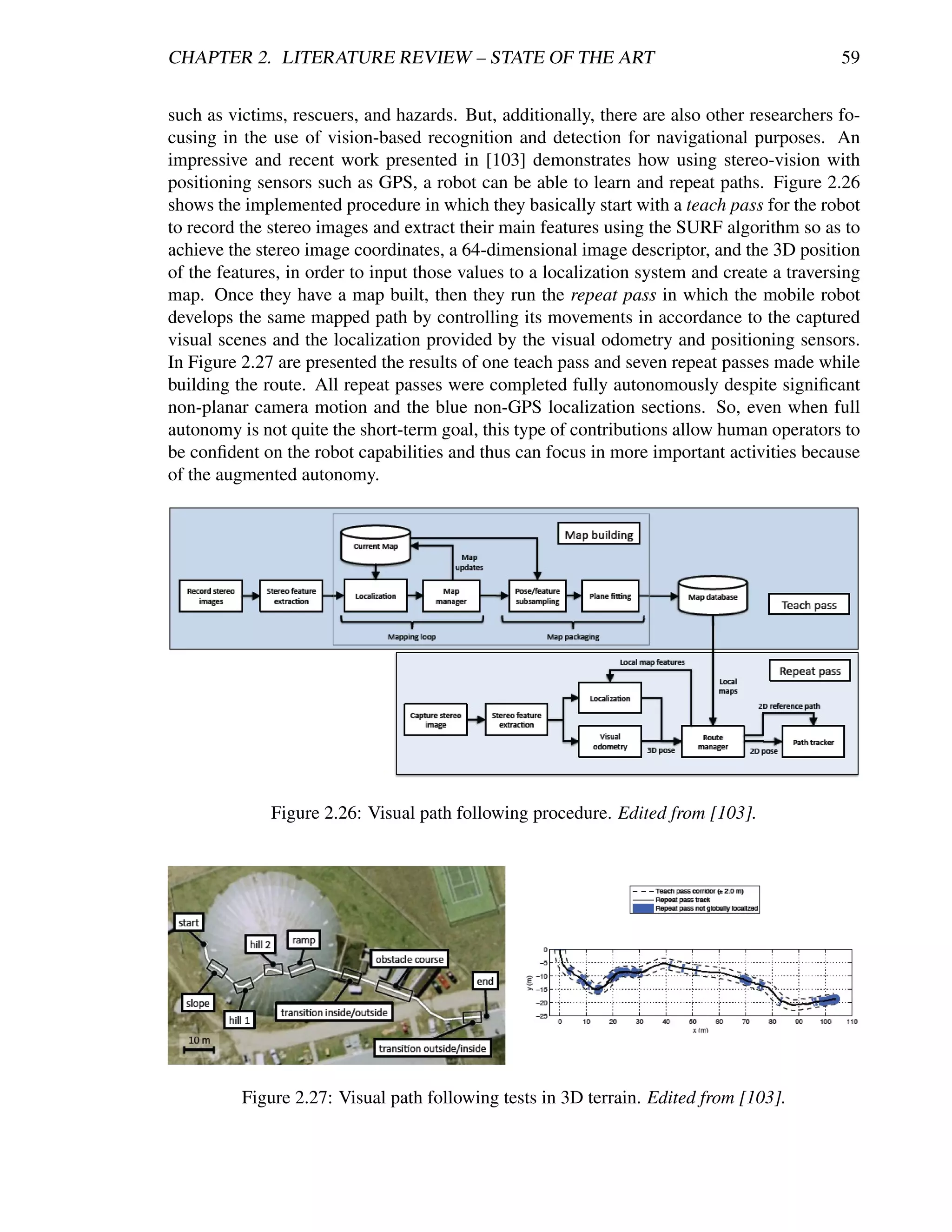 CHAPTER 2. LITERATURE REVIEW – STATE OF THE ART                                              59


such as victims, rescuers, and hazards. But, additionally, there are also other researchers fo-
cusing in the use of vision-based recognition and detection for navigational purposes. An
impressive and recent work presented in [103] demonstrates how using stereo-vision with
positioning sensors such as GPS, a robot can be able to learn and repeat paths. Figure 2.26
shows the implemented procedure in which they basically start with a teach pass for the robot
to record the stereo images and extract their main features using the SURF algorithm so as to
achieve the stereo image coordinates, a 64-dimensional image descriptor, and the 3D position
of the features, in order to input those values to a localization system and create a traversing
map. Once they have a map built, then they run the repeat pass in which the mobile robot
develops the same mapped path by controlling its movements in accordance to the captured
visual scenes and the localization provided by the visual odometry and positioning sensors.
In Figure 2.27 are presented the results of one teach pass and seven repeat passes made while
building the route. All repeat passes were completed fully autonomously despite signiﬁcant
non-planar camera motion and the blue non-GPS localization sections. So, even when full
autonomy is not quite the short-term goal, this type of contributions allow human operators to
be conﬁdent on the robot capabilities and thus can focus in more important activities because
of the augmented autonomy.




              Figure 2.26: Visual path following procedure. Edited from [103].




          Figure 2.27: Visual path following tests in 3D terrain. Edited from [103].
 