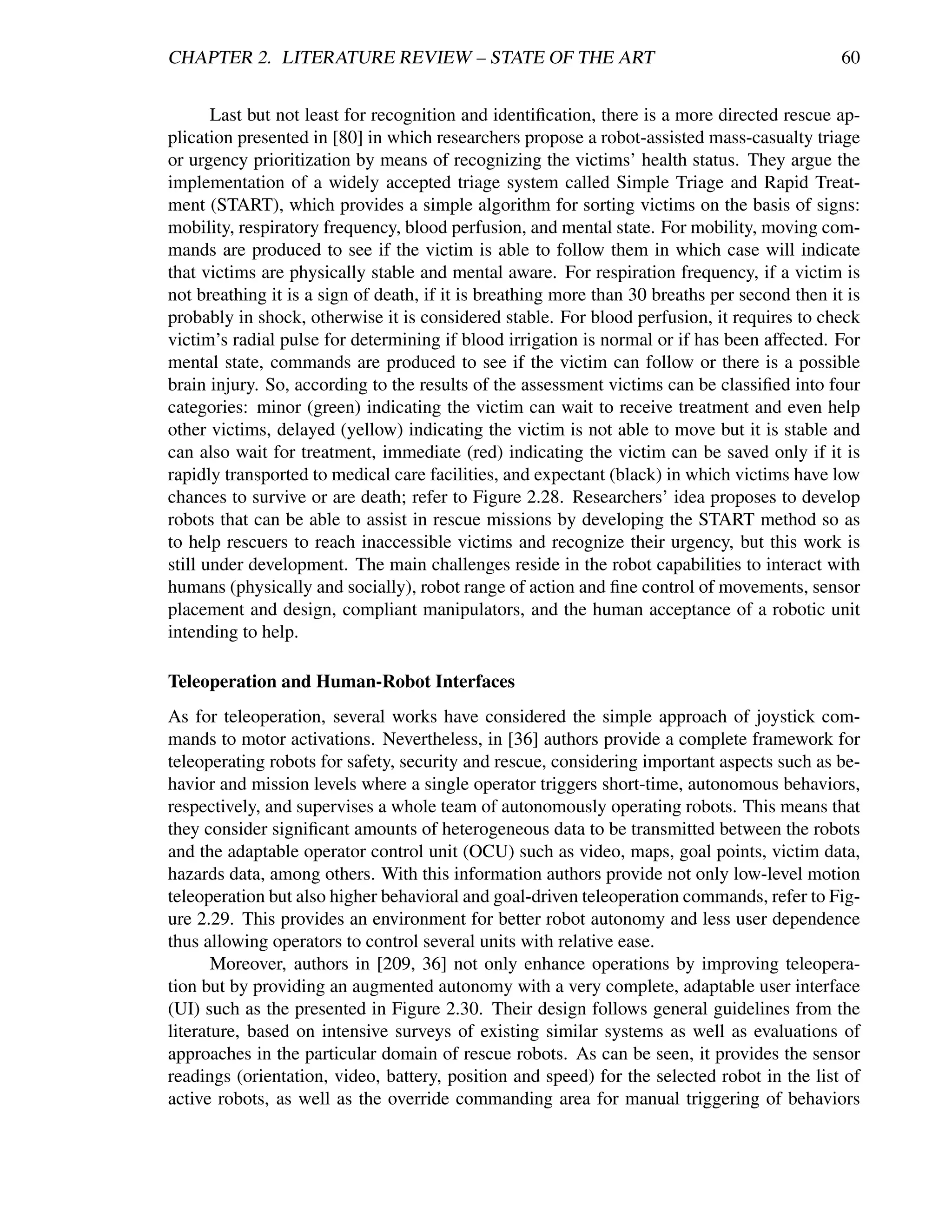 CHAPTER 2. LITERATURE REVIEW – STATE OF THE ART                                                60


       Last but not least for recognition and identiﬁcation, there is a more directed rescue ap-
plication presented in [80] in which researchers propose a robot-assisted mass-casualty triage
or urgency prioritization by means of recognizing the victims’ health status. They argue the
implementation of a widely accepted triage system called Simple Triage and Rapid Treat-
ment (START), which provides a simple algorithm for sorting victims on the basis of signs:
mobility, respiratory frequency, blood perfusion, and mental state. For mobility, moving com-
mands are produced to see if the victim is able to follow them in which case will indicate
that victims are physically stable and mental aware. For respiration frequency, if a victim is
not breathing it is a sign of death, if it is breathing more than 30 breaths per second then it is
probably in shock, otherwise it is considered stable. For blood perfusion, it requires to check
victim’s radial pulse for determining if blood irrigation is normal or if has been affected. For
mental state, commands are produced to see if the victim can follow or there is a possible
brain injury. So, according to the results of the assessment victims can be classiﬁed into four
categories: minor (green) indicating the victim can wait to receive treatment and even help
other victims, delayed (yellow) indicating the victim is not able to move but it is stable and
can also wait for treatment, immediate (red) indicating the victim can be saved only if it is
rapidly transported to medical care facilities, and expectant (black) in which victims have low
chances to survive or are death; refer to Figure 2.28. Researchers’ idea proposes to develop
robots that can be able to assist in rescue missions by developing the START method so as
to help rescuers to reach inaccessible victims and recognize their urgency, but this work is
still under development. The main challenges reside in the robot capabilities to interact with
humans (physically and socially), robot range of action and ﬁne control of movements, sensor
placement and design, compliant manipulators, and the human acceptance of a robotic unit
intending to help.

Teleoperation and Human-Robot Interfaces
As for teleoperation, several works have considered the simple approach of joystick com-
mands to motor activations. Nevertheless, in [36] authors provide a complete framework for
teleoperating robots for safety, security and rescue, considering important aspects such as be-
havior and mission levels where a single operator triggers short-time, autonomous behaviors,
respectively, and supervises a whole team of autonomously operating robots. This means that
they consider signiﬁcant amounts of heterogeneous data to be transmitted between the robots
and the adaptable operator control unit (OCU) such as video, maps, goal points, victim data,
hazards data, among others. With this information authors provide not only low-level motion
teleoperation but also higher behavioral and goal-driven teleoperation commands, refer to Fig-
ure 2.29. This provides an environment for better robot autonomy and less user dependence
thus allowing operators to control several units with relative ease.
       Moreover, authors in [209, 36] not only enhance operations by improving teleopera-
tion but by providing an augmented autonomy with a very complete, adaptable user interface
(UI) such as the presented in Figure 2.30. Their design follows general guidelines from the
literature, based on intensive surveys of existing similar systems as well as evaluations of
approaches in the particular domain of rescue robots. As can be seen, it provides the sensor
readings (orientation, video, battery, position and speed) for the selected robot in the list of
active robots, as well as the override commanding area for manual triggering of behaviors
 