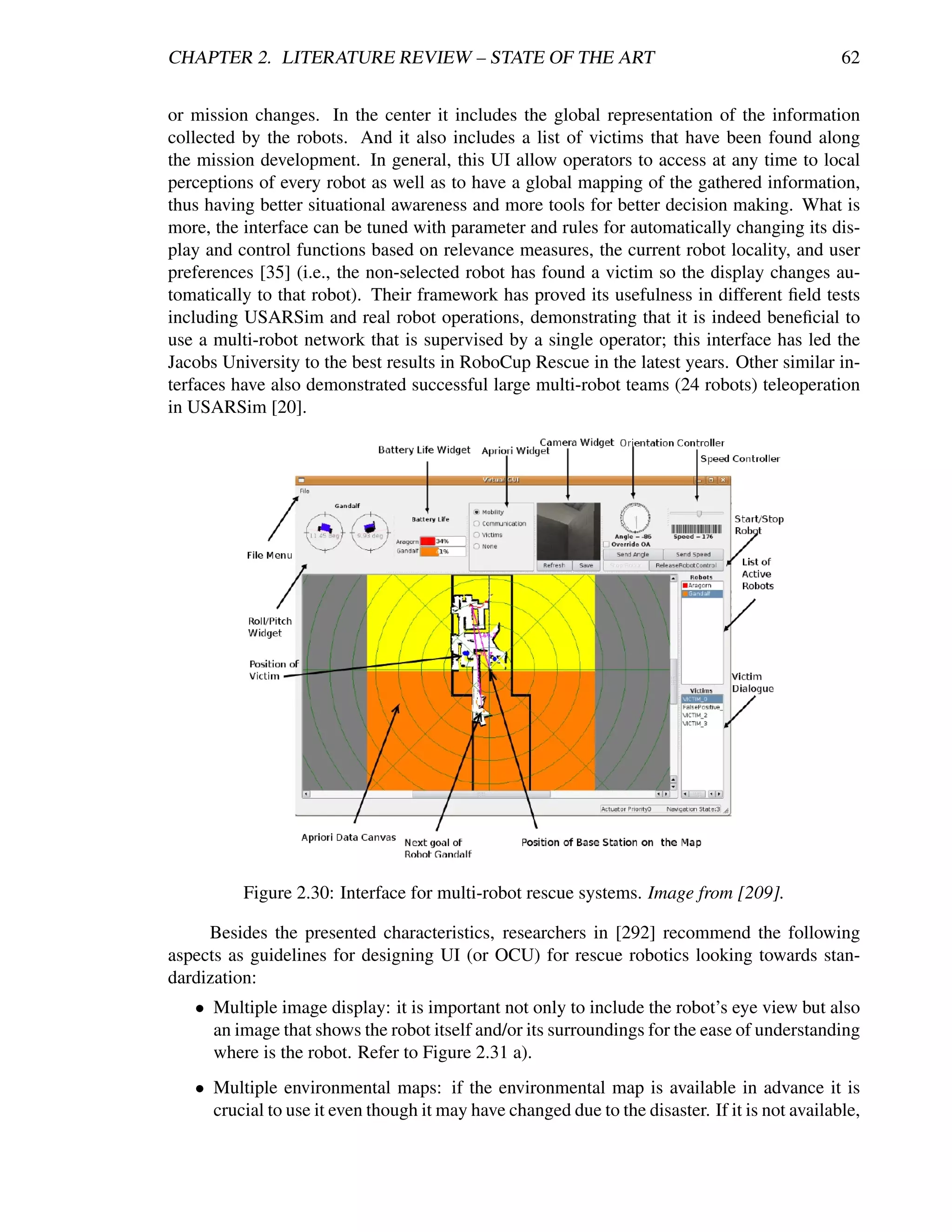 CHAPTER 2. LITERATURE REVIEW – STATE OF THE ART                                                 62


or mission changes. In the center it includes the global representation of the information
collected by the robots. And it also includes a list of victims that have been found along
the mission development. In general, this UI allow operators to access at any time to local
perceptions of every robot as well as to have a global mapping of the gathered information,
thus having better situational awareness and more tools for better decision making. What is
more, the interface can be tuned with parameter and rules for automatically changing its dis-
play and control functions based on relevance measures, the current robot locality, and user
preferences [35] (i.e., the non-selected robot has found a victim so the display changes au-
tomatically to that robot). Their framework has proved its usefulness in different ﬁeld tests
including USARSim and real robot operations, demonstrating that it is indeed beneﬁcial to
use a multi-robot network that is supervised by a single operator; this interface has led the
Jacobs University to the best results in RoboCup Rescue in the latest years. Other similar in-
terfaces have also demonstrated successful large multi-robot teams (24 robots) teleoperation
in USARSim [20].




          Figure 2.30: Interface for multi-robot rescue systems. Image from [209].

     Besides the presented characteristics, researchers in [292] recommend the following
aspects as guidelines for designing UI (or OCU) for rescue robotics looking towards stan-
dardization:
   • Multiple image display: it is important not only to include the robot’s eye view but also
     an image that shows the robot itself and/or its surroundings for the ease of understanding
     where is the robot. Refer to Figure 2.31 a).
   • Multiple environmental maps: if the environmental map is available in advance it is
     crucial to use it even though it may have changed due to the disaster. If it is not available,
 
