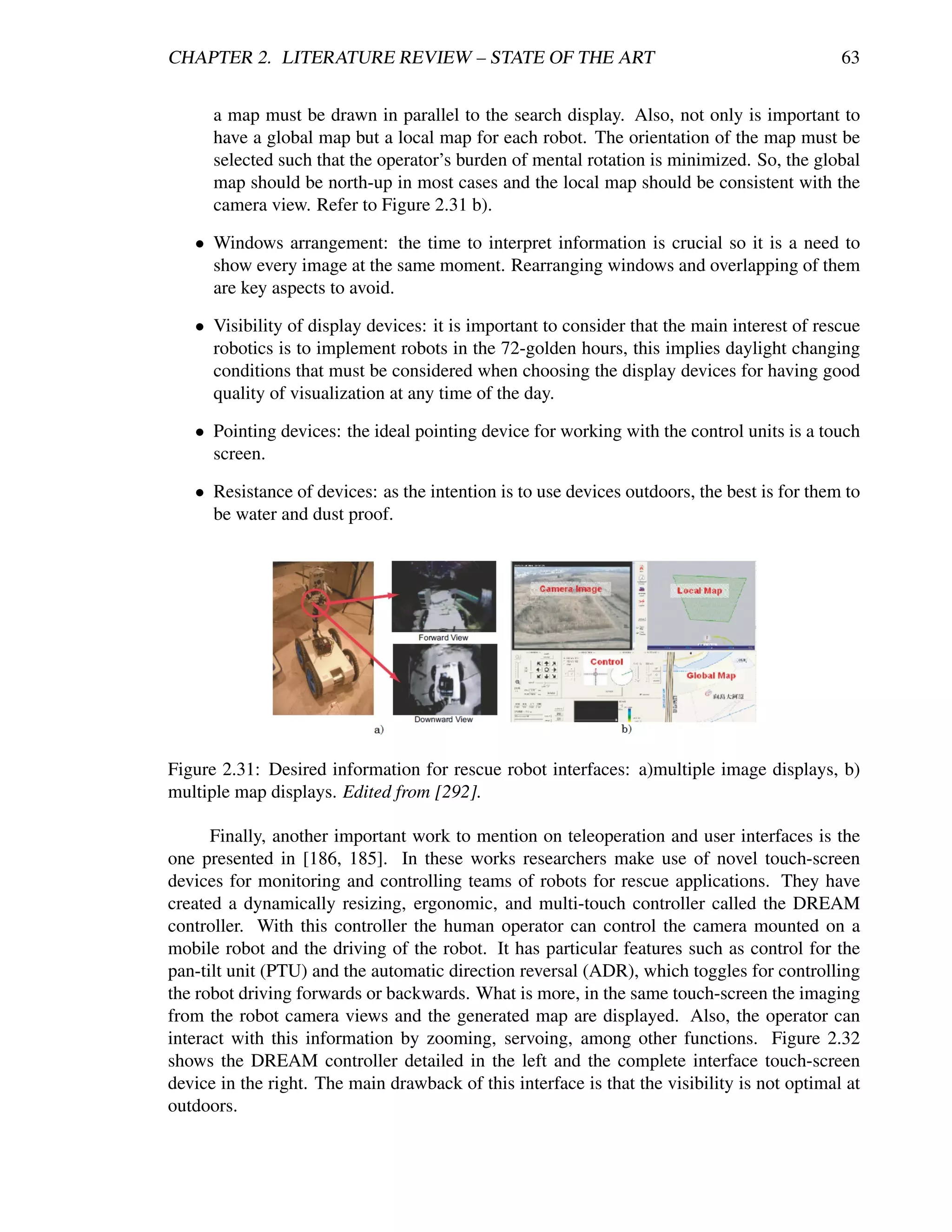 CHAPTER 2. LITERATURE REVIEW – STATE OF THE ART                                               63


      a map must be drawn in parallel to the search display. Also, not only is important to
      have a global map but a local map for each robot. The orientation of the map must be
      selected such that the operator’s burden of mental rotation is minimized. So, the global
      map should be north-up in most cases and the local map should be consistent with the
      camera view. Refer to Figure 2.31 b).

   • Windows arrangement: the time to interpret information is crucial so it is a need to
     show every image at the same moment. Rearranging windows and overlapping of them
     are key aspects to avoid.

   • Visibility of display devices: it is important to consider that the main interest of rescue
     robotics is to implement robots in the 72-golden hours, this implies daylight changing
     conditions that must be considered when choosing the display devices for having good
     quality of visualization at any time of the day.

   • Pointing devices: the ideal pointing device for working with the control units is a touch
     screen.

   • Resistance of devices: as the intention is to use devices outdoors, the best is for them to
     be water and dust proof.




Figure 2.31: Desired information for rescue robot interfaces: a)multiple image displays, b)
multiple map displays. Edited from [292].

      Finally, another important work to mention on teleoperation and user interfaces is the
one presented in [186, 185]. In these works researchers make use of novel touch-screen
devices for monitoring and controlling teams of robots for rescue applications. They have
created a dynamically resizing, ergonomic, and multi-touch controller called the DREAM
controller. With this controller the human operator can control the camera mounted on a
mobile robot and the driving of the robot. It has particular features such as control for the
pan-tilt unit (PTU) and the automatic direction reversal (ADR), which toggles for controlling
the robot driving forwards or backwards. What is more, in the same touch-screen the imaging
from the robot camera views and the generated map are displayed. Also, the operator can
interact with this information by zooming, servoing, among other functions. Figure 2.32
shows the DREAM controller detailed in the left and the complete interface touch-screen
device in the right. The main drawback of this interface is that the visibility is not optimal at
outdoors.
 