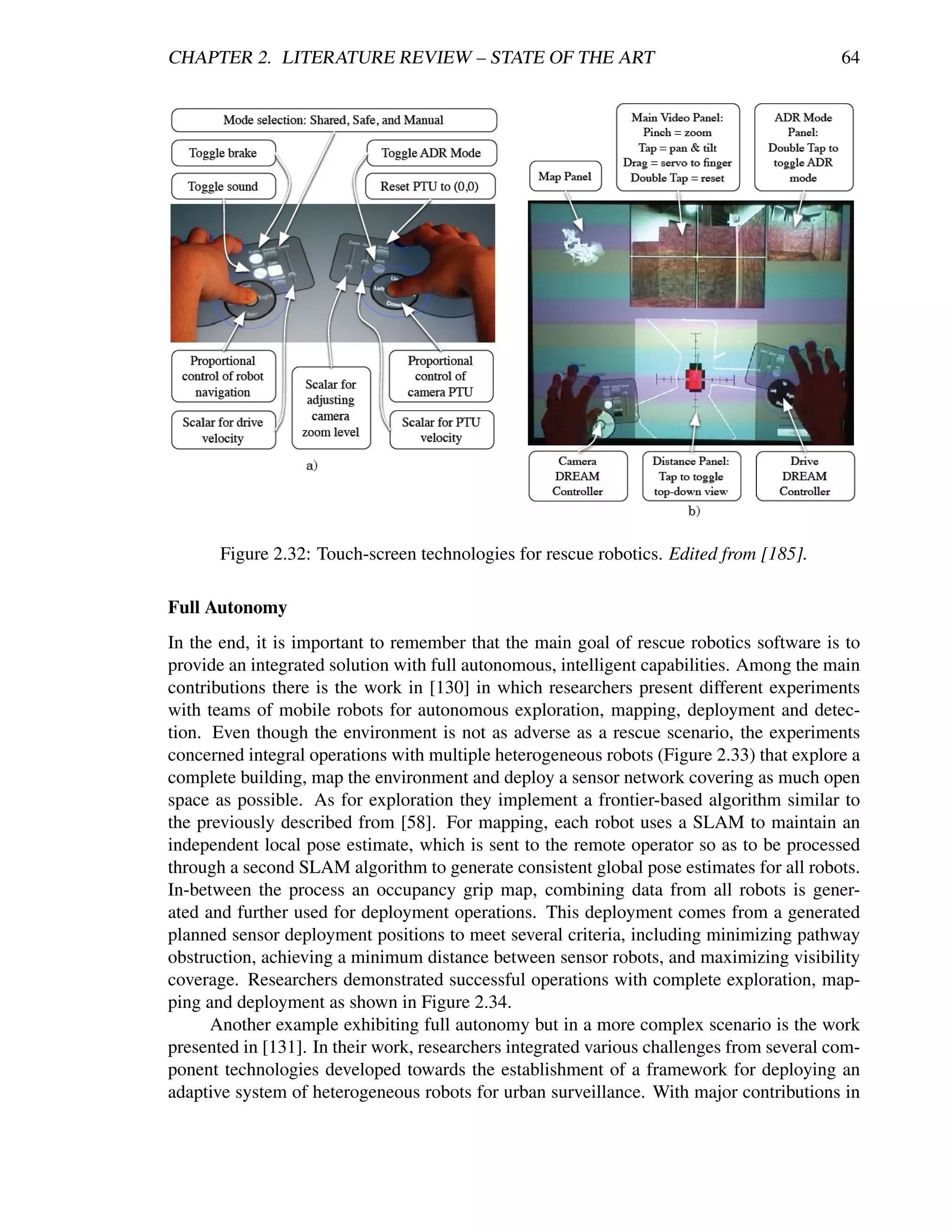 CHAPTER 2. LITERATURE REVIEW – STATE OF THE ART                                            64




       Figure 2.32: Touch-screen technologies for rescue robotics. Edited from [185].

Full Autonomy
In the end, it is important to remember that the main goal of rescue robotics software is to
provide an integrated solution with full autonomous, intelligent capabilities. Among the main
contributions there is the work in [130] in which researchers present different experiments
with teams of mobile robots for autonomous exploration, mapping, deployment and detec-
tion. Even though the environment is not as adverse as a rescue scenario, the experiments
concerned integral operations with multiple heterogeneous robots (Figure 2.33) that explore a
complete building, map the environment and deploy a sensor network covering as much open
space as possible. As for exploration they implement a frontier-based algorithm similar to
the previously described from [58]. For mapping, each robot uses a SLAM to maintain an
independent local pose estimate, which is sent to the remote operator so as to be processed
through a second SLAM algorithm to generate consistent global pose estimates for all robots.
In-between the process an occupancy grip map, combining data from all robots is gener-
ated and further used for deployment operations. This deployment comes from a generated
planned sensor deployment positions to meet several criteria, including minimizing pathway
obstruction, achieving a minimum distance between sensor robots, and maximizing visibility
coverage. Researchers demonstrated successful operations with complete exploration, map-
ping and deployment as shown in Figure 2.34.
      Another example exhibiting full autonomy but in a more complex scenario is the work
presented in [131]. In their work, researchers integrated various challenges from several com-
ponent technologies developed towards the establishment of a framework for deploying an
adaptive system of heterogeneous robots for urban surveillance. With major contributions in
 
