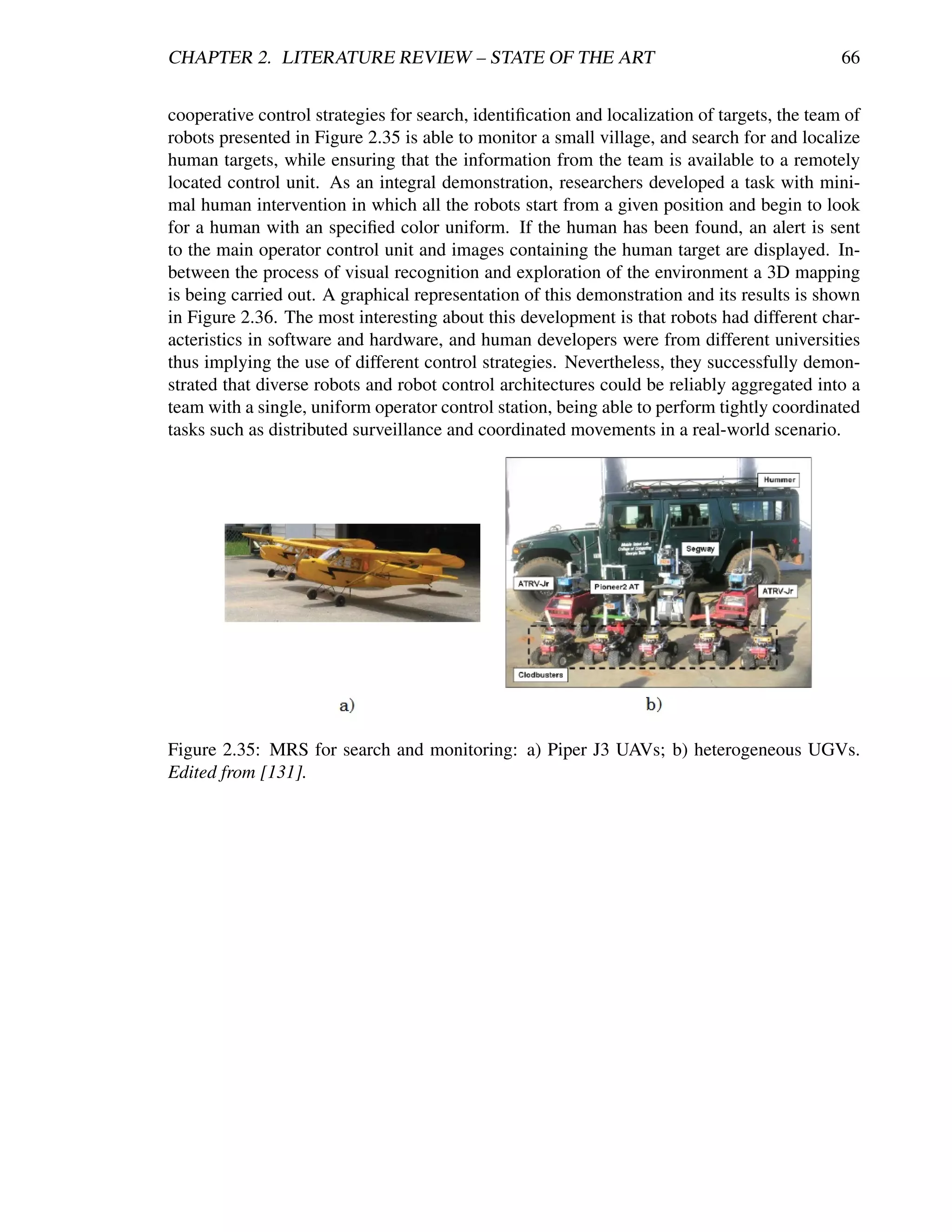 CHAPTER 2. LITERATURE REVIEW – STATE OF THE ART                                               66


cooperative control strategies for search, identiﬁcation and localization of targets, the team of
robots presented in Figure 2.35 is able to monitor a small village, and search for and localize
human targets, while ensuring that the information from the team is available to a remotely
located control unit. As an integral demonstration, researchers developed a task with mini-
mal human intervention in which all the robots start from a given position and begin to look
for a human with an speciﬁed color uniform. If the human has been found, an alert is sent
to the main operator control unit and images containing the human target are displayed. In-
between the process of visual recognition and exploration of the environment a 3D mapping
is being carried out. A graphical representation of this demonstration and its results is shown
in Figure 2.36. The most interesting about this development is that robots had different char-
acteristics in software and hardware, and human developers were from different universities
thus implying the use of different control strategies. Nevertheless, they successfully demon-
strated that diverse robots and robot control architectures could be reliably aggregated into a
team with a single, uniform operator control station, being able to perform tightly coordinated
tasks such as distributed surveillance and coordinated movements in a real-world scenario.




Figure 2.35: MRS for search and monitoring: a) Piper J3 UAVs; b) heterogeneous UGVs.
Edited from [131].
 