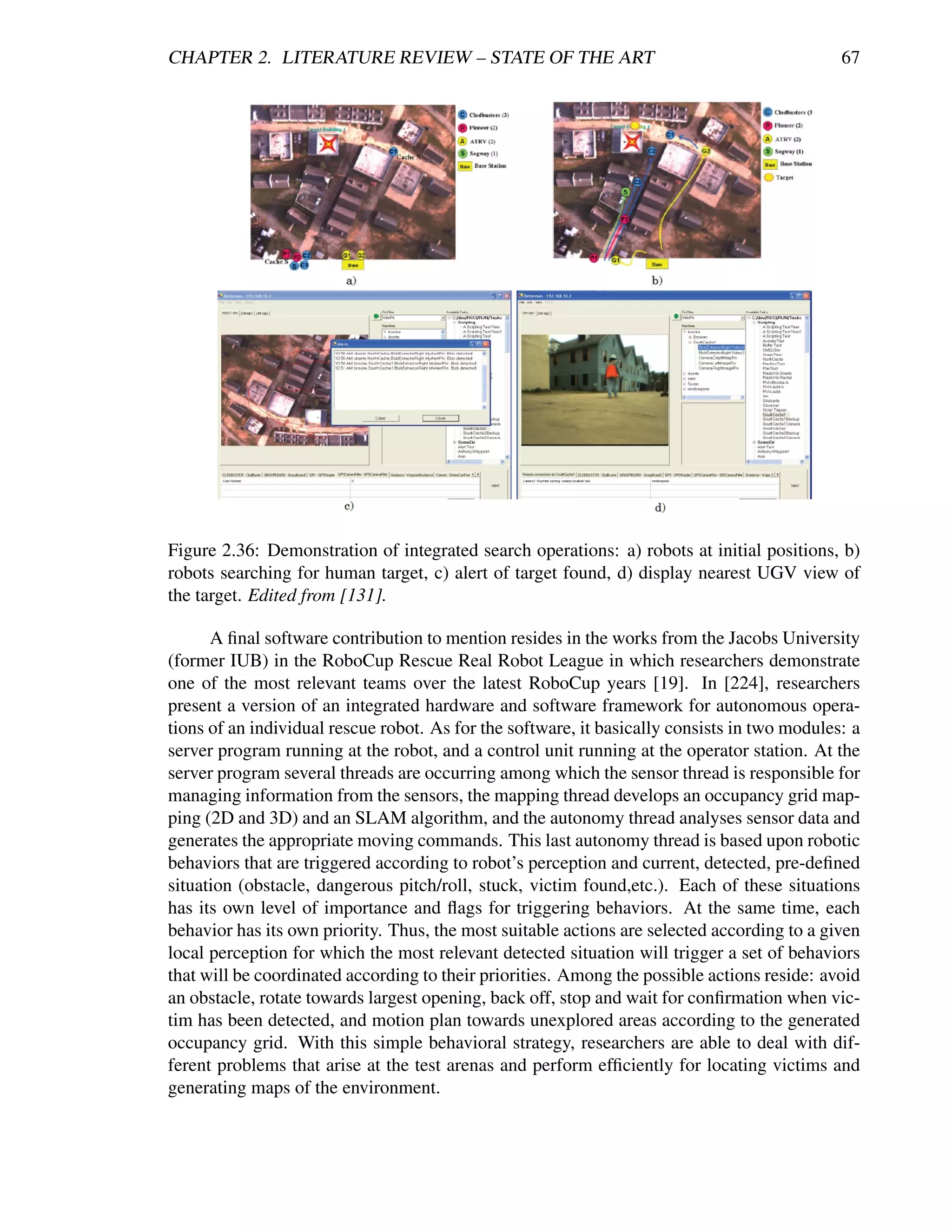 CHAPTER 2. LITERATURE REVIEW – STATE OF THE ART                                               67




Figure 2.36: Demonstration of integrated search operations: a) robots at initial positions, b)
robots searching for human target, c) alert of target found, d) display nearest UGV view of
the target. Edited from [131].

      A ﬁnal software contribution to mention resides in the works from the Jacobs University
(former IUB) in the RoboCup Rescue Real Robot League in which researchers demonstrate
one of the most relevant teams over the latest RoboCup years [19]. In [224], researchers
present a version of an integrated hardware and software framework for autonomous opera-
tions of an individual rescue robot. As for the software, it basically consists in two modules: a
server program running at the robot, and a control unit running at the operator station. At the
server program several threads are occurring among which the sensor thread is responsible for
managing information from the sensors, the mapping thread develops an occupancy grid map-
ping (2D and 3D) and an SLAM algorithm, and the autonomy thread analyses sensor data and
generates the appropriate moving commands. This last autonomy thread is based upon robotic
behaviors that are triggered according to robot’s perception and current, detected, pre-deﬁned
situation (obstacle, dangerous pitch/roll, stuck, victim found,etc.). Each of these situations
has its own level of importance and ﬂags for triggering behaviors. At the same time, each
behavior has its own priority. Thus, the most suitable actions are selected according to a given
local perception for which the most relevant detected situation will trigger a set of behaviors
that will be coordinated according to their priorities. Among the possible actions reside: avoid
an obstacle, rotate towards largest opening, back off, stop and wait for conﬁrmation when vic-
tim has been detected, and motion plan towards unexplored areas according to the generated
occupancy grid. With this simple behavioral strategy, researchers are able to deal with dif-
ferent problems that arise at the test arenas and perform efﬁciently for locating victims and
generating maps of the environment.
 