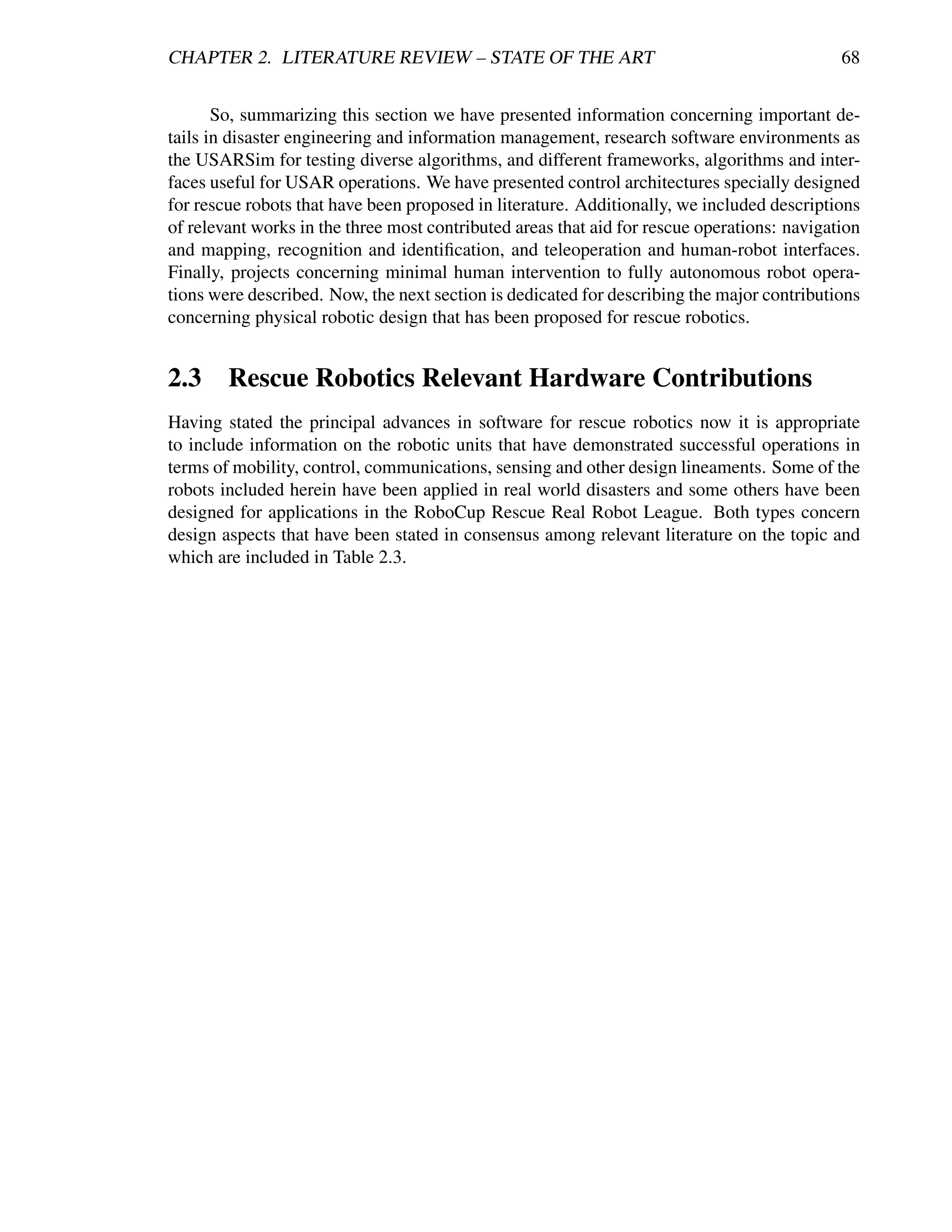 CHAPTER 2. LITERATURE REVIEW – STATE OF THE ART                                              68


       So, summarizing this section we have presented information concerning important de-
tails in disaster engineering and information management, research software environments as
the USARSim for testing diverse algorithms, and different frameworks, algorithms and inter-
faces useful for USAR operations. We have presented control architectures specially designed
for rescue robots that have been proposed in literature. Additionally, we included descriptions
of relevant works in the three most contributed areas that aid for rescue operations: navigation
and mapping, recognition and identiﬁcation, and teleoperation and human-robot interfaces.
Finally, projects concerning minimal human intervention to fully autonomous robot opera-
tions were described. Now, the next section is dedicated for describing the major contributions
concerning physical robotic design that has been proposed for rescue robotics.


2.3 Rescue Robotics Relevant Hardware Contributions
Having stated the principal advances in software for rescue robotics now it is appropriate
to include information on the robotic units that have demonstrated successful operations in
terms of mobility, control, communications, sensing and other design lineaments. Some of the
robots included herein have been applied in real world disasters and some others have been
designed for applications in the RoboCup Rescue Real Robot League. Both types concern
design aspects that have been stated in consensus among relevant literature on the topic and
which are included in Table 2.3.
 