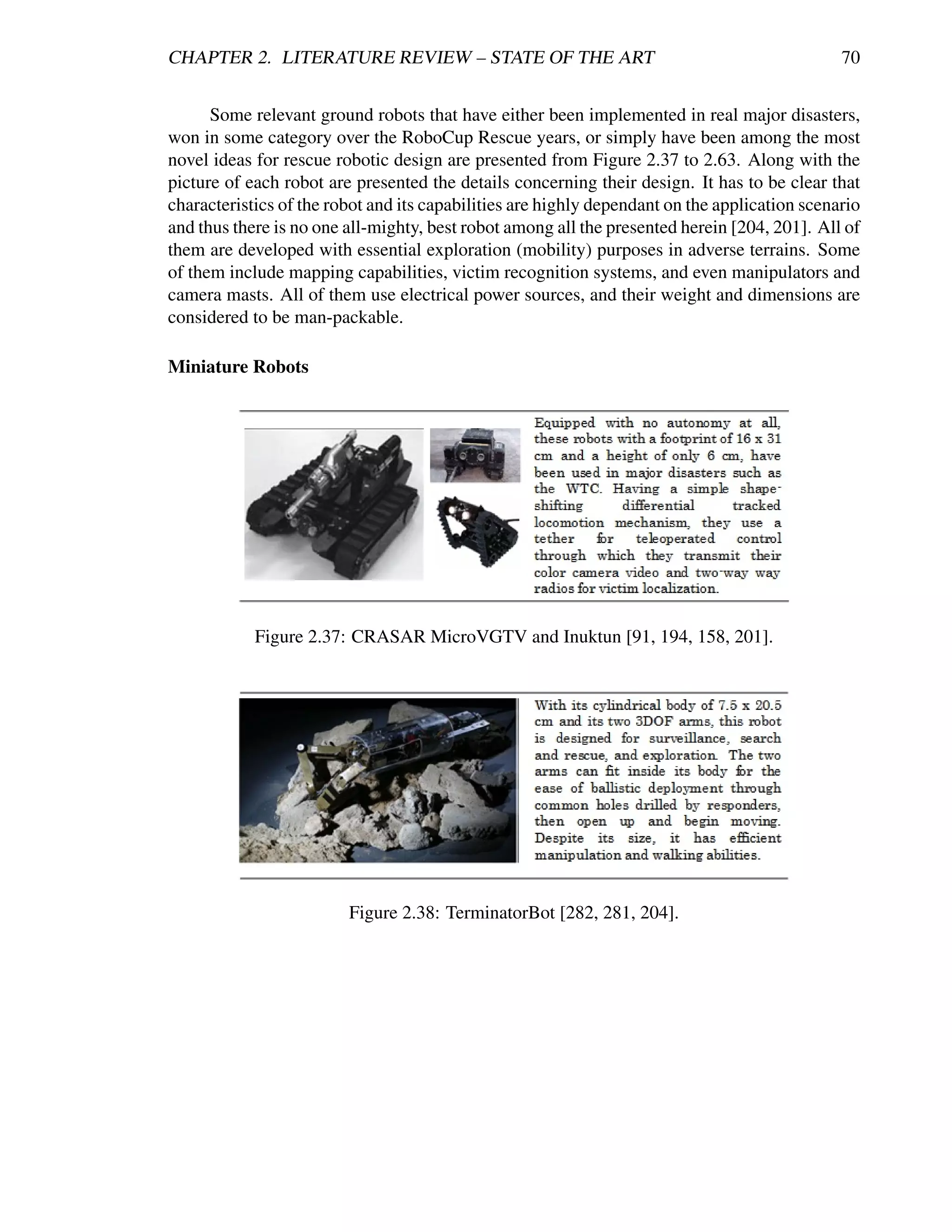 CHAPTER 2. LITERATURE REVIEW – STATE OF THE ART                                                70


      Some relevant ground robots that have either been implemented in real major disasters,
won in some category over the RoboCup Rescue years, or simply have been among the most
novel ideas for rescue robotic design are presented from Figure 2.37 to 2.63. Along with the
picture of each robot are presented the details concerning their design. It has to be clear that
characteristics of the robot and its capabilities are highly dependant on the application scenario
and thus there is no one all-mighty, best robot among all the presented herein [204, 201]. All of
them are developed with essential exploration (mobility) purposes in adverse terrains. Some
of them include mapping capabilities, victim recognition systems, and even manipulators and
camera masts. All of them use electrical power sources, and their weight and dimensions are
considered to be man-packable.

Miniature Robots




            Figure 2.37: CRASAR MicroVGTV and Inuktun [91, 194, 158, 201].




                         Figure 2.38: TerminatorBot [282, 281, 204].
 