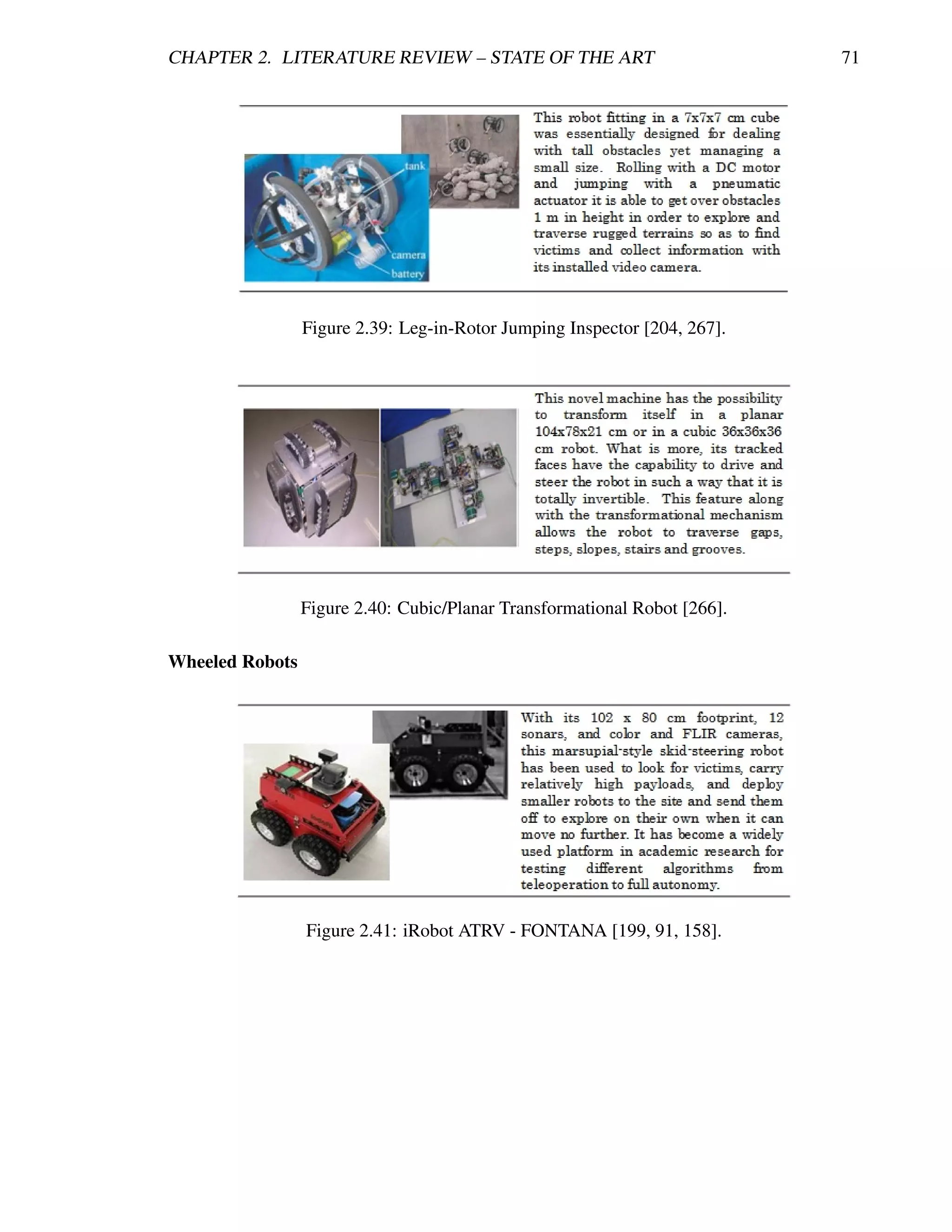 CHAPTER 2. LITERATURE REVIEW – STATE OF THE ART                            71




                 Figure 2.39: Leg-in-Rotor Jumping Inspector [204, 267].




                 Figure 2.40: Cubic/Planar Transformational Robot [266].

Wheeled Robots




                 Figure 2.41: iRobot ATRV - FONTANA [199, 91, 158].
 