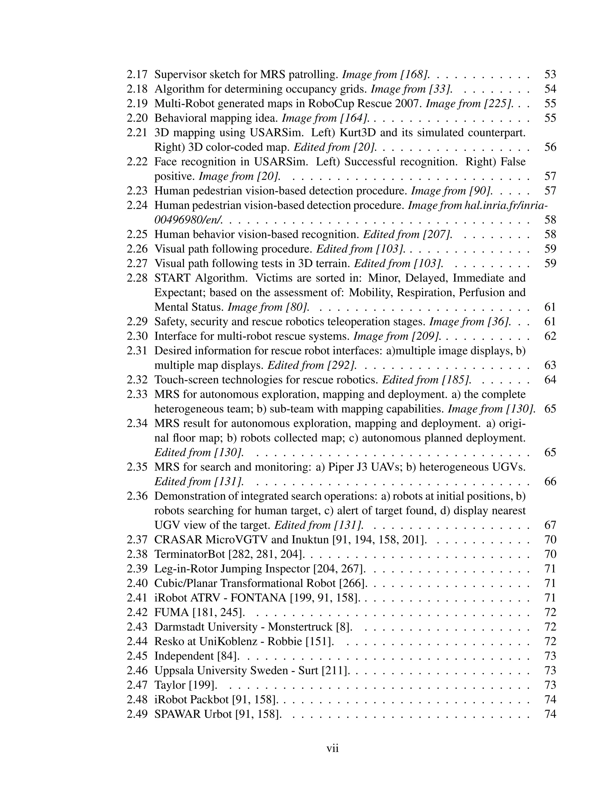 2.17   Supervisor sketch for MRS patrolling. Image from [168]. . . . . . . . . . . . 53
2.18   Algorithm for determining occupancy grids. Image from [33]. . . . . . . . . 54
2.19   Multi-Robot generated maps in RoboCup Rescue 2007. Image from [225]. . . 55
2.20   Behavioral mapping idea. Image from [164]. . . . . . . . . . . . . . . . . . . 55
2.21   3D mapping using USARSim. Left) Kurt3D and its simulated counterpart.
       Right) 3D color-coded map. Edited from [20]. . . . . . . . . . . . . . . . . . 56
2.22   Face recognition in USARSim. Left) Successful recognition. Right) False
       positive. Image from [20]. . . . . . . . . . . . . . . . . . . . . . . . . . . . 57
2.23   Human pedestrian vision-based detection procedure. Image from [90]. . . . . 57
2.24   Human pedestrian vision-based detection procedure. Image from hal.inria.fr/inria-
       00496980/en/. . . . . . . . . . . . . . . . . . . . . . . . . . . . . . . . . . . 58
2.25   Human behavior vision-based recognition. Edited from [207]. . . . . . . . . 58
2.26   Visual path following procedure. Edited from [103]. . . . . . . . . . . . . . . 59
2.27   Visual path following tests in 3D terrain. Edited from [103]. . . . . . . . . . 59
2.28   START Algorithm. Victims are sorted in: Minor, Delayed, Immediate and
       Expectant; based on the assessment of: Mobility, Respiration, Perfusion and
       Mental Status. Image from [80]. . . . . . . . . . . . . . . . . . . . . . . . . 61
2.29   Safety, security and rescue robotics teleoperation stages. Image from [36]. . . 61
2.30   Interface for multi-robot rescue systems. Image from [209]. . . . . . . . . . . 62
2.31   Desired information for rescue robot interfaces: a)multiple image displays, b)
       multiple map displays. Edited from [292]. . . . . . . . . . . . . . . . . . . . 63
2.32   Touch-screen technologies for rescue robotics. Edited from [185]. . . . . . . 64
2.33   MRS for autonomous exploration, mapping and deployment. a) the complete
       heterogeneous team; b) sub-team with mapping capabilities. Image from [130]. 65
2.34   MRS result for autonomous exploration, mapping and deployment. a) origi-
       nal ﬂoor map; b) robots collected map; c) autonomous planned deployment.
       Edited from [130]. . . . . . . . . . . . . . . . . . . . . . . . . . . . . . . . 65
2.35   MRS for search and monitoring: a) Piper J3 UAVs; b) heterogeneous UGVs.
       Edited from [131]. . . . . . . . . . . . . . . . . . . . . . . . . . . . . . . . 66
2.36   Demonstration of integrated search operations: a) robots at initial positions, b)
       robots searching for human target, c) alert of target found, d) display nearest
       UGV view of the target. Edited from [131]. . . . . . . . . . . . . . . . . . . 67
2.37   CRASAR MicroVGTV and Inuktun [91, 194, 158, 201]. . . . . . . . . . . . 70
2.38   TerminatorBot [282, 281, 204]. . . . . . . . . . . . . . . . . . . . . . . . . . 70
2.39   Leg-in-Rotor Jumping Inspector [204, 267]. . . . . . . . . . . . . . . . . . . 71
2.40   Cubic/Planar Transformational Robot [266]. . . . . . . . . . . . . . . . . . . 71
2.41   iRobot ATRV - FONTANA [199, 91, 158]. . . . . . . . . . . . . . . . . . . . 71
2.42   FUMA [181, 245]. . . . . . . . . . . . . . . . . . . . . . . . . . . . . . . . 72
2.43   Darmstadt University - Monstertruck [8]. . . . . . . . . . . . . . . . . . . . 72
2.44   Resko at UniKoblenz - Robbie [151]. . . . . . . . . . . . . . . . . . . . . . 72
2.45   Independent [84]. . . . . . . . . . . . . . . . . . . . . . . . . . . . . . . . . 73
2.46   Uppsala University Sweden - Surt [211]. . . . . . . . . . . . . . . . . . . . . 73
2.47   Taylor [199]. . . . . . . . . . . . . . . . . . . . . . . . . . . . . . . . . . . 73
2.48   iRobot Packbot [91, 158]. . . . . . . . . . . . . . . . . . . . . . . . . . . . . 74
2.49   SPAWAR Urbot [91, 158]. . . . . . . . . . . . . . . . . . . . . . . . . . . . 74

                                          vii
 