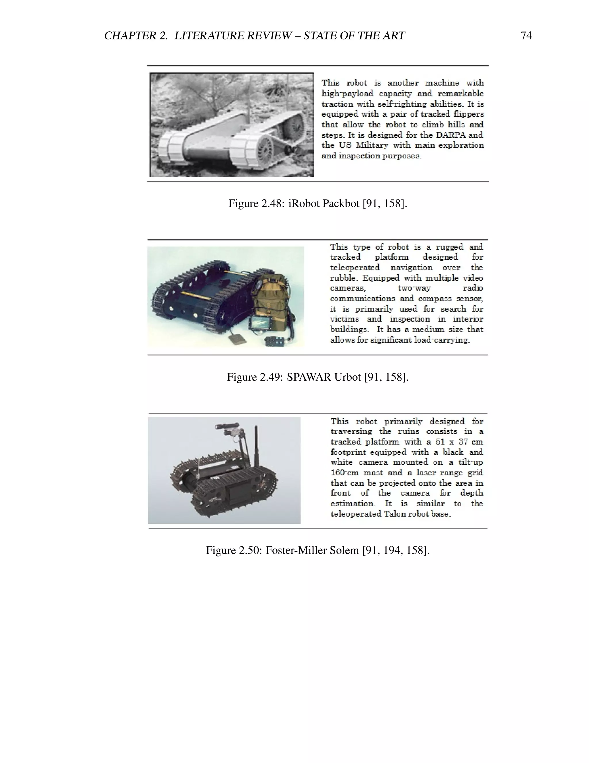CHAPTER 2. LITERATURE REVIEW – STATE OF THE ART                   74




                   Figure 2.48: iRobot Packbot [91, 158].




                   Figure 2.49: SPAWAR Urbot [91, 158].




               Figure 2.50: Foster-Miller Solem [91, 194, 158].
 