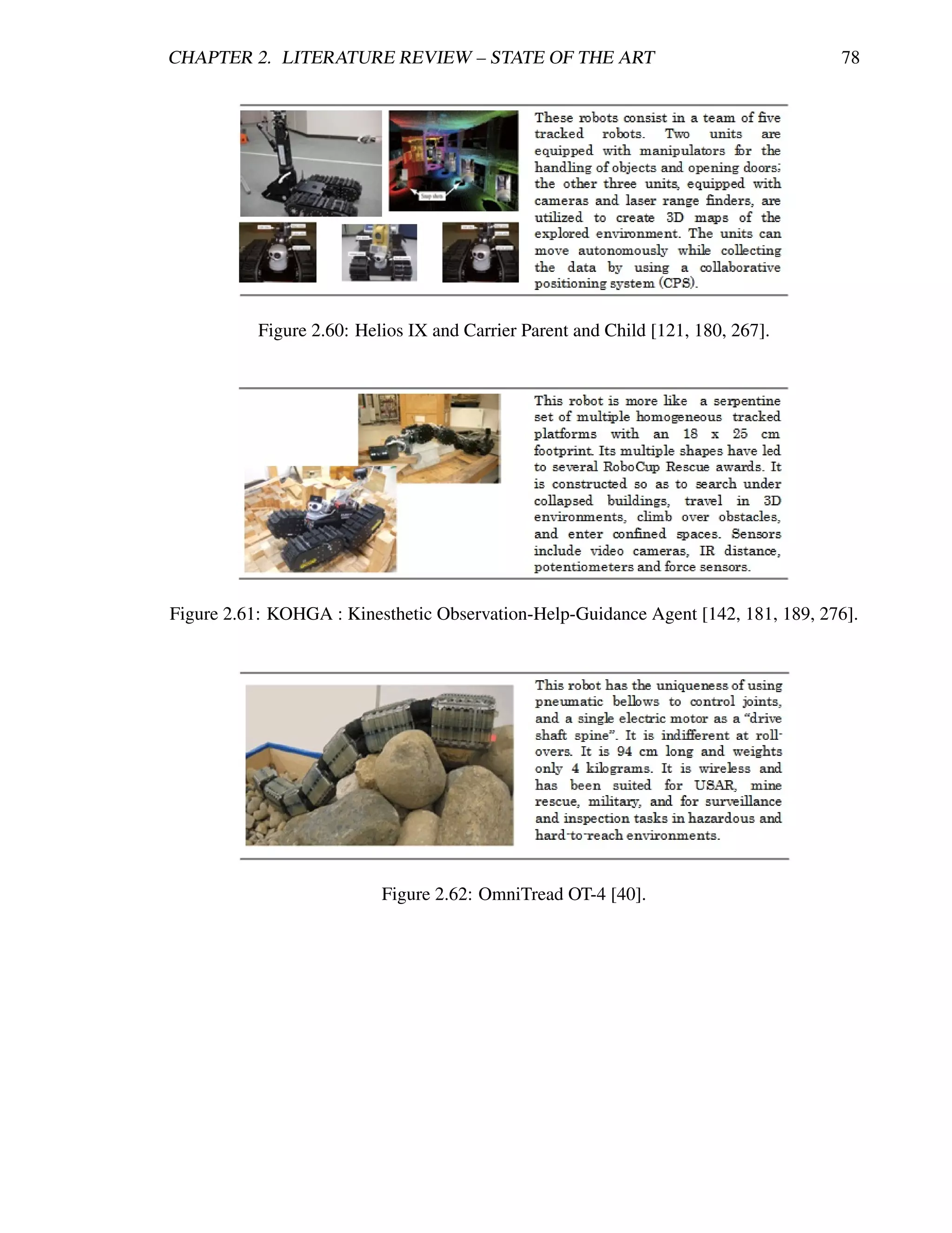 CHAPTER 2. LITERATURE REVIEW – STATE OF THE ART                                    78




           Figure 2.60: Helios IX and Carrier Parent and Child [121, 180, 267].




Figure 2.61: KOHGA : Kinesthetic Observation-Help-Guidance Agent [142, 181, 189, 276].




                           Figure 2.62: OmniTread OT-4 [40].
 