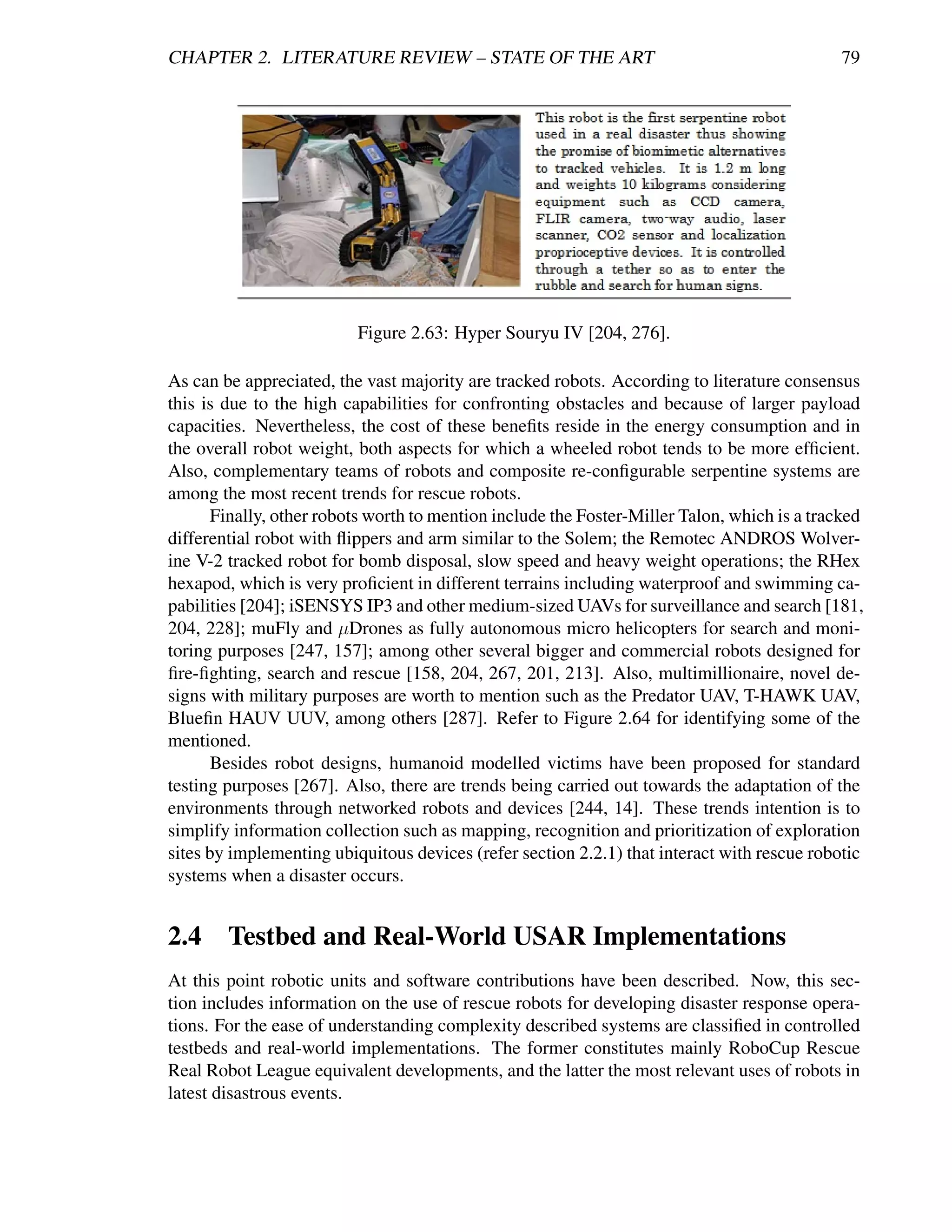 CHAPTER 2. LITERATURE REVIEW – STATE OF THE ART                                              79




                          Figure 2.63: Hyper Souryu IV [204, 276].

As can be appreciated, the vast majority are tracked robots. According to literature consensus
this is due to the high capabilities for confronting obstacles and because of larger payload
capacities. Nevertheless, the cost of these beneﬁts reside in the energy consumption and in
the overall robot weight, both aspects for which a wheeled robot tends to be more efﬁcient.
Also, complementary teams of robots and composite re-conﬁgurable serpentine systems are
among the most recent trends for rescue robots.
       Finally, other robots worth to mention include the Foster-Miller Talon, which is a tracked
differential robot with ﬂippers and arm similar to the Solem; the Remotec ANDROS Wolver-
ine V-2 tracked robot for bomb disposal, slow speed and heavy weight operations; the RHex
hexapod, which is very proﬁcient in different terrains including waterproof and swimming ca-
pabilities [204]; iSENSYS IP3 and other medium-sized UAVs for surveillance and search [181,
204, 228]; muFly and µDrones as fully autonomous micro helicopters for search and moni-
toring purposes [247, 157]; among other several bigger and commercial robots designed for
ﬁre-ﬁghting, search and rescue [158, 204, 267, 201, 213]. Also, multimillionaire, novel de-
signs with military purposes are worth to mention such as the Predator UAV, T-HAWK UAV,
Blueﬁn HAUV UUV, among others [287]. Refer to Figure 2.64 for identifying some of the
mentioned.
       Besides robot designs, humanoid modelled victims have been proposed for standard
testing purposes [267]. Also, there are trends being carried out towards the adaptation of the
environments through networked robots and devices [244, 14]. These trends intention is to
simplify information collection such as mapping, recognition and prioritization of exploration
sites by implementing ubiquitous devices (refer section 2.2.1) that interact with rescue robotic
systems when a disaster occurs.


2.4 Testbed and Real-World USAR Implementations
At this point robotic units and software contributions have been described. Now, this sec-
tion includes information on the use of rescue robots for developing disaster response opera-
tions. For the ease of understanding complexity described systems are classiﬁed in controlled
testbeds and real-world implementations. The former constitutes mainly RoboCup Rescue
Real Robot League equivalent developments, and the latter the most relevant uses of robots in
latest disastrous events.
 