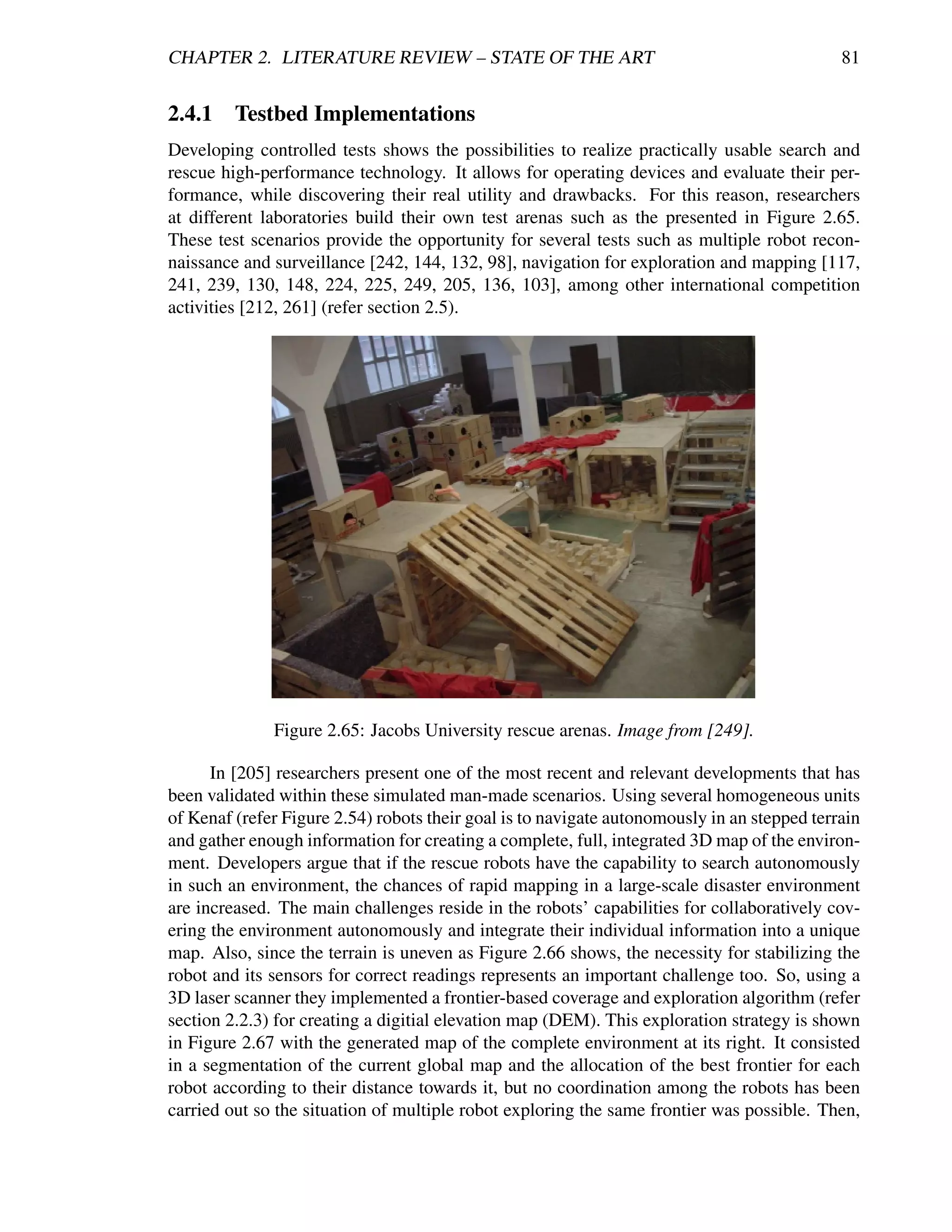 CHAPTER 2. LITERATURE REVIEW – STATE OF THE ART                                              81


2.4.1    Testbed Implementations
Developing controlled tests shows the possibilities to realize practically usable search and
rescue high-performance technology. It allows for operating devices and evaluate their per-
formance, while discovering their real utility and drawbacks. For this reason, researchers
at different laboratories build their own test arenas such as the presented in Figure 2.65.
These test scenarios provide the opportunity for several tests such as multiple robot recon-
naissance and surveillance [242, 144, 132, 98], navigation for exploration and mapping [117,
241, 239, 130, 148, 224, 225, 249, 205, 136, 103], among other international competition
activities [212, 261] (refer section 2.5).




              Figure 2.65: Jacobs University rescue arenas. Image from [249].

      In [205] researchers present one of the most recent and relevant developments that has
been validated within these simulated man-made scenarios. Using several homogeneous units
of Kenaf (refer Figure 2.54) robots their goal is to navigate autonomously in an stepped terrain
and gather enough information for creating a complete, full, integrated 3D map of the environ-
ment. Developers argue that if the rescue robots have the capability to search autonomously
in such an environment, the chances of rapid mapping in a large-scale disaster environment
are increased. The main challenges reside in the robots’ capabilities for collaboratively cov-
ering the environment autonomously and integrate their individual information into a unique
map. Also, since the terrain is uneven as Figure 2.66 shows, the necessity for stabilizing the
robot and its sensors for correct readings represents an important challenge too. So, using a
3D laser scanner they implemented a frontier-based coverage and exploration algorithm (refer
section 2.2.3) for creating a digitial elevation map (DEM). This exploration strategy is shown
in Figure 2.67 with the generated map of the complete environment at its right. It consisted
in a segmentation of the current global map and the allocation of the best frontier for each
robot according to their distance towards it, but no coordination among the robots has been
carried out so the situation of multiple robot exploring the same frontier was possible. Then,
 