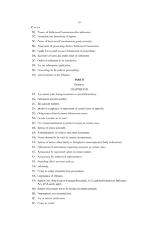 (x)
CLAUSES
281. Powers of Settlement Commission after admission.
282. Inspection and furnishing of reports.
283. Power of Settlement Commission to grant immunity.
284. Abatement of proceedings before Settlement Commission.
285. Credit for tax paid in case of abatement of proceedings.
286. Recovery of sums due under order of settlement.
287. Order of settlement to be conclusive.
288. Bar on subsequent application.
289. Proceedings to be judicial proceedings.
290. Interpretations in this Chapter.
                                          PART H
                                          GENERAL
                                        CHAPTER XVII
291. Agreement with foreign countries or specified territory.
292. Permanent account number.
293. Tax account number.
294. Mode of acceptance or repayment of certain loans or deposits.
295. Obligation to furnish annual information return.
296. Certain transfers to be void.
297. Provisional attachment to protect revenue in certain cases.
298. Service of notice generally.
299. Authentications of notices and other documents.
300. Notice deemed to be valid in certain circumstances.
301. Service of notice when family is disrupted or unincorporated body is dissolved.
302. Publication of information respecting assessees in certain cases.
303. Appearance by registered valuer in certain matters.
304. Appearance by authorised representative.
305. Rounding off of tax bases and tax.
306. Indemnity.
307. Power to tender immunity from prosecution.
308. Cognizance of offences.
309. Section 360 of the Code of Criminal Procedure, 1973, and the Probation of Offenders
     Act, 1958, not to apply.
310. Return of tax bases not to be invalid on certain grounds.
311. Presumption as to material fund.
312. Bar of suits in civil courts.
313. Power to resind.
 