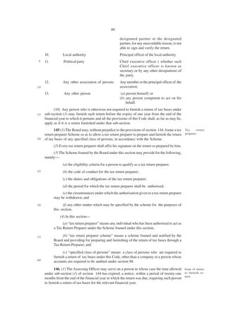 89

                                                          designated partner or the designated
                                                          partner, for any unavoidable reason, is not
                                                          able to sign and verify the return.
     10.         Local authority                          Principal officer of the local authority
5    11.          Political party                         Chief executive officer ( whether such
                                                          Chief executive officer is known as
                                                          secretary or by any other designation) of
                                                          the party.
     12.         Any other association of persons         Any member or the principal officer of the
10                                                        association.
     13.          Any other person                         (a) person himself; or
                                                          (b) any person competent to act on his
                                                              behalf.
           (10) Any person who is otherwise not required to furnish a return of tax bases under
15   sub-section (1) may furnish such return before the expiry of one year from the end of the
     financial year to which it pertains and all the provisions of this Code shall, as far as may be,
     apply as if it is a return furnished under that sub-section.
           145.(1) The Board may, without prejudice to the provisions of section 144, frame a tax Tax      return
     return preparer Scheme so as to allow a tax return preparer to prepare and furnish the return preparer.
20   of tax bases of any specified class of persons, in accordance with the Scheme.
           (2) Every tax return preparer shall affix his signature on the return so prepared by him.
          (3) The Scheme framed by the Board under this section may provide for the following,
     namely:—
                 (a) the eligibility criteria for a person to qualify as a tax return preparer;
25               (b) the code of conduct for the tax return preparer;
                 (c) the duties and obligations of the tax return preparer;
                 (d) the period for which the tax return preparer shall be authorised;
                (e) the circumstances under which the authorisation given to a tax return preparer
           may be withdrawn; and
30               (f) any other matter which may be specified by the scheme for the purposes of
           this section.
               (4) In this section—
                 (a) “tax return preparer” means any individual who has been authorised to act as
           a Tax Return Preparer under the Scheme framed under this section;

35              (b) “tax return preparer scheme” means a scheme framed and notified by the
           Board and providing for preparing and furnishing of the return of tax bases through a
           Tax Return Preparer; and
                 (c) “specified class of persons” means a class of persons who are required to
           furnish a return of tax bases under this Code, other than a company or a person whose
40         accounts are required to be audited under section 88.
           146. (1) The Assessing Officer may serve on a person in whose case the time allowed Issue of notice
     under sub-section (1) of section 144 has expired, a notice, within a period of twenty-one to furnish re-
     months from the end of the financial year in which the return was due, requiring such person turn.
     to furnish a return of tax bases for the relevant financial year.
 