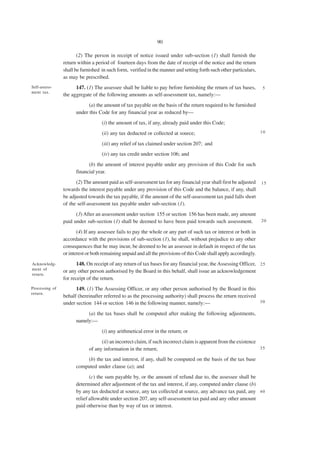 90

                       (2) The person in receipt of notice issued under sub-section (1) shall furnish the
                return within a period of fourteen days from the date of receipt of the notice and the return
                shall be furnished in such form, verified in the manner and setting forth such other particulars,
                as may be prescribed.
Self-assess-          147. (1) The assessee shall be liable to pay before furnishing the return of tax bases,       5
ment tax.
                the aggregate of the following amounts as self-assessment tax, namely:—
                            (a) the amount of tax payable on the basis of the return required to be furnished
                      under this Code for any financial year as reduced by—
                                   (i) the amount of tax, if any, already paid under this Code;
                                   (ii) any tax deducted or collected at source;                                    10

                                   (iii) any relief of tax claimed under section 207; and
                                   (iv) any tax credit under section 106; and
                            (b) the amount of interest payable under any provision of this Code for such
                      financial year.
                      (2) The amount paid as self-assessment tax for any financial year shall first be adjusted     15
                towards the interest payable under any provision of this Code and the balance, if any, shall
                be adjusted towards the tax payable, if the amount of the self-assessment tax paid falls short
                of the self-assessment tax payable under sub-section (1).
                      (3) After an assessment under section 155 or section 156 has been made, any amount
                paid under sub-section (1) shall be deemed to have been paid towards such assessment.               20

                       (4) If any assessee fails to pay the whole or any part of such tax or interest or both in
                accordance with the provisions of sub-section (1), he shall, without prejudice to any other
                consequences that he may incur, be deemed to be an assessee in default in respect of the tax
                or interest or both remaining unpaid and all the provisions of this Code shall apply accordingly.
Acknowledg-            148. On receipt of any return of tax bases for any financial year, the Assessing Officer, 2 5
ment of
                or any other person authorised by the Board in this behalf, shall issue an acknowledgement
return.
                for receipt of the return.
Processing of         149. (1) The Assessing Officer, or any other person authorised by the Board in this
return.
                behalf (hereinafter referred to as the processing authority) shall process the return received
                under section 144 or section 146 in the following manner, namely:—                             30

                           (a) the tax bases shall be computed after making the following adjustments,
                      namely:—
                                   (i) any arithmetical error in the return; or
                                  (ii) an incorrect claim, if such incorrect claim is apparent from the existence
                            of any information in the return;                                                     35

                          (b) the tax and interest, if any, shall be computed on the basis of the tax base
                      computed under clause (a); and
                             (c) the sum payable by, or the amount of refund due to, the assessee shall be
                      determined after adjustment of the tax and interest, if any, computed under clause (b)
                      by any tax deducted at source, any tax collected at source, any advance tax paid, any 4 0
                      relief allowable under section 207, any self-assessment tax paid and any other amount
                      paid otherwise than by way of tax or interest.
 