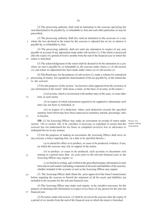 91

           (2) The processing authority shall send an intimation to the assessee specifying the
     sum determined to be payable by, or refundable to, him and such other particulars as may be
     prescribed.
          (3) The processing authority shall also send an intimation to the asssessee in a case
 5   where the loss declared in the return by the assessee is adjusted but no tax or interest is
     payable by, or refundable to, him.
            (4) The processing authority shall not send any intimation in respect of any sum
     payable on account of any adjustment made under sub-section (1), if the return is processed
     after the expiry of a period of twelve months from the end of the financial year in which the
10   return is furnished.
            (5) The acknowledgement of the return shall be deemed to be the intimation in a case
     where no sum is payable by, or refundable to, the assessee under clause (c) of sub-section
     (1), and where no adjustment has been made under clause (a) of sub-section (1).
           (6) The Board may, for the purposes of sub-section (1), make a scheme for centralised
15   processing of returns for expeditious determination of the tax payable by, or the refund due
     to, the assessee.
           (7) For the purposes of this section, “an incorrect claim apparent from the existence of
     any information in the return” shall mean a claim, on the basis of an entry, in the return—
                  (i) of an item, which is inconsistent with another entry of the same, or some other
20         item, in such return;
                 (ii) in respect of which information required to be supplied to substantiate such
           entry has not been so furnished; or
                  (iii) in respect of a deduction, where such deduction exceeds the specified
           statutory limit which may have been expressed as monetary amount, percentage, ratio
25         or fraction.
           150. (1) An Assessing Officer may make an assessment on receipt of return under Notice for
     section 144 or section 146, if he considers it necessary or expedient to ensure that the inquiry before
     assessee has not understated his tax bases or computed excessive loss or allowance or assessment.
     underpaid the tax in any manner.
30         (2) For the purposes of making an assessment, the Assessing Officer shall serve on
     any assessee a notice requiring him, on a date to be specified therein—
                (a) to attend his office or to produce, or cause to be produced, evidence, if any,
           on which the assessee may rely in support of the return;
                  (b) to produce, or cause to be produced, such accounts or documents (not
35         relating to a period more than six years prior to the relevant financial year) as the
           Assessing Officer may require; or
                 (c) to furnish in writing, and verified in the prescribed manner, information in such
           form and on such matters (including a statement of all assets and liabilities of the assessee,
           whether included in the accounts or not) as the Assessing Officer may require.

40         (3) The Assessing Officer shall obtain the prior approval of the Joint Commissioner
     before requiring the assessee to furnish the statement of all his assets and liabilities not
     included in the accounts for the relevant financial year.
           (4) The Assessing Officer may make such inquiry, as he considers necessary, for the
     purpose of obtaining full information in respect of tax bases of any person for the relevant
45   financial year.
           (5) No notice under sub-section (2) shall be served on the assessee after the expiry of
     a period of six months from the end of the financial year in which the return is furnished.
 