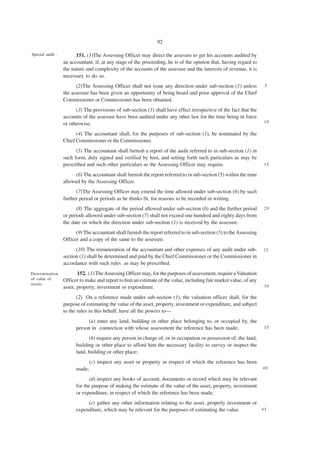 92

Special audit .         151. (1)The Assessing Officer may direct the assessee to get his accounts audited by
                  an accountant, if, at any stage of the proceeding, he is of the opinion that, having regard to
                  the nature and complexity of the accounts of the assessee and the interests of revenue, it is
                  necessary to do so.
                        (2)The Assessing Officer shall not issue any direction under sub-section (1) unless           5
                  the assessee has been given an opportunity of being heard and prior approval of the Chief
                  Commissioner or Commissioner has been obtained.
                        (3) The provisions of sub-section (1) shall have effect irrespective of the fact that the
                  accounts of the assessee have been audited under any other law for the time being in force
                                                                                                                      10
                  or otherwise.
                        (4) The accountant shall, for the purposes of sub-section (1), be nominated by the
                  Chief Commissioner or the Commissioner.
                        (5) The accountant shall furnish a report of the audit referred to in sub-section (1) in
                  such form, duly signed and verified by him, and setting forth such particulars as may be
                  prescribed and such other particulars as the Assessing Officer may require.                         15

                       (6) The accountant shall furnish the report referred to in sub-section (5) within the time
                  allowed by the Assessing Officer.
                        (7)The Assessing Officer may extend the time allowed under sub-section (6) by such
                  further period or periods as he thinks fit, for reasons to be recorded in writing.
                        (8) The aggregate of the period allowed under sub-section (6) and the further period          20
                  or periods allowed under sub-section (7) shall not exceed one hundred and eighty days from
                  the date on which the direction under sub-section (1) is received by the assessee.
                        (9) The accountant shall furnish the report referred to in sub-section (5) to the Assessing
                  Officer and a copy of the same to the assessee.
                        (10) The remuneration of the accountant and other expenses of any audit under sub-            25
                  section (1) shall be determined and paid by the Chief Commissioner or the Commissioner in
                  accordance with such rules as may be prescribed.
Determination            152. (1) The Assessing Officer may, for the purposes of assessment, require a Valuation
of value of       Officer to make and report to him an estimate of the value, including fair market value, of any
assets.                                                                                                               30
                  asset, property, investment or expenditure.
                         (2) On a reference made under sub-section (1), the valuation officer shall, for the
                  purpose of estimating the value of the asset, property, investment or expenditure, and subject
                  to the rules in this behalf, have all the powers to—
                              (a) enter any land, building or other place belonging to, or occupied by, the
                        person in connection with whose assessment the reference has been made;                       35

                              (b) require any person in charge of, or in occupation or possession of, the land,
                        building or other place to afford him the necessary facility to survey or inspect the
                        land, building or other place;
                             (c) inspect any asset or property in respect of which the reference has been
                        made;                                                                                         40

                               (d) inspect any books of account, documents or record which may be relevant
                        for the purpose of making the estimate of the value of the asset, property, investment
                        or expenditure, in respect of which the reference has been made;
                             (e) gather any other information relating to the asset, properly investment or
                        expenditure, which may be relevant for the purposes of estimating the value.        45
 