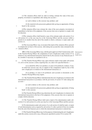 93

           (3) The valuation officer shall, by order in writing, estimate the value of the asset,
      property, investment or expenditure after taking into account—

                   (a) such evidence as the assessee may produce; and

                  (b) the material in his possession gathered after giving an opportunity of being
 5          heard to the assessee.

             (4)The valuation officer may estimate the value of the asset, property, investment or
      expenditure to the best of his judgment, if the assessee does not co-operate or comply with
      his direction.

            (5)The valuation officer shall furnish a copy of his estimate under sub-section (3) or
 10   sub-section (4), as the case may be, to the Assessing Officer and the assessee within a
      period of six months from the end of the month in which a reference is made under sub-
      section (1).

          (6) The Assessing Officer may, on receipt of the report of the valuation officer, proceed
    to compute the tax bases of the assessee after taking into account the value estimated by the
1 5 valuation officer.

             153. (1) The Assessing Officer may, with the prior approval of the Commissioner, refer Determination
      to the Transfer Pricing Officer, the computation of arm’s length price under section 117 in of arm’s
      relation to any international transaction entered into by the assessee in any financial year, if length price.
      he considers it necessary or expedient to do so.

20           (2) The Transfer Pricing Officer may, upon reference made to him under sub-section
      (1), serve on the assessee a notice requiring him, on a date to be specified therein-—

                  (a) to attend his office or to produce, or cause to be produced, evidence, if any,
            on which the assessee may rely in support of the computation made by him of the
            arm’s length price in relation to the international transaction; or

25                (b) to produce, or cause to be produced, such accounts or documents as the
            Transfer Pricing Officer may require.

            (3) The Transfer Pricing Officer shall determine the arm’s length price in relation to the
      international transaction in accordance with the provisions of section 117 after taking into
      account—

                   (a) such evidence as the assessee may produce; and

30               (b) the material in his possession gathered after giving an opportunity of being
            heard to the assessee.

            (4) The Transfer Pricing Officer may determine the arm’s length price in relation to the
      international transaction to the best of his judgment, if the assessee does not co-operate or
      comply with his direction.

35          (5) The Transfer Pricing Officer shall send a report of his determination under sub-
      section (3) or sub-section (4), as the case may be, to the Assessing Officer and the assessee.

            (6) No determination under sub-section (3) or sub-section (4) shall be made, or report
      of such determination sent as required by sub-section (5), after a period of forty-two months
      from the end of the financial year in which the international transaction is entered into.

40          (7) The Transfer Pricing Officer may, for the purposes of determining the arm’s length price
      under this section, exercise all, or any, of the powers specified in section 134 or section 140.
 
