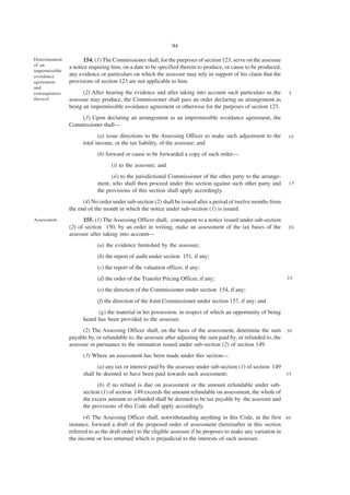 94

Determination         154. (1) The Commissioner shall, for the purposes of section 123, serve on the assessee
of an           a notice requiring him, on a date to be specified therein to produce, or cause to be produced,
impermissible
avoidance       any evidence or particulars on which the assessee may rely in support of his claim that the
agreement       provisions of section 123 are not applicable to him.
and
consequences          (2) After hearing the evidence and after taking into account such particulars as the       5
thereof.        assessee may produce, the Commissioner shall pass an order declaring an arrangement as
                being an impermissible avoidance agreement or otherwise for the purposes of section 123.
                    (3) Upon declaring an arrangement as an impermissible avoidance agreement, the
                Commissioner shall—
                             (a) issue directions to the Assessing Officer to make such adjustment to the        10
                      total income, or the tax liability, of the assessee; and
                            (b) forward or cause to be forwarded a copy of such order—
                                  (i) to the assessee; and
                                  (ii) to the jurisdictional Commissioner of the other party to the arrange-
                            ment, who shall then proceed under this section against such other party and         15
                            the provisions of this section shall apply accordingly.
                      (4) No order under sub-section (2) shall be issued after a period of twelve months from
                the end of the month in which the notice under sub-section (1) is issued.
Assessment .          155. (1) The Assessing Officer shall, consequent to a notice issued under sub-section
                (2) of section 150, by an order in writing, make an assessment of the tax bases of the           20
                assessee after taking into account—
                            (a) the evidence furnished by the assessee;
                            (b) the report of audit under section 151, if any;
                            (c) the report of the valuation officer, if any;
                            (d) the order of the Transfer Pricing Officer, if any;                               25

                            (e) the direction of the Commissioner under section 154, if any;
                            (f) the direction of the Joint Commissioner under section 157, if any; and
                            (g) the material in his possession, in respect of which an opportunity of being
                      heard has been provided to the assessee.
                      (2) The Assessing Officer shall, on the basis of the assessment, determine the sum 3 0
                payable by, or refundable to, the assessee after adjusting the sum paid by, or refunded to, the
                assessee in pursuance to the intimation issued under sub-section (2) of section 149.
                      (3) Where an assessment has been made under this section—
                            (a) any tax or interest paid by the assessee under sub-section (1) of section 149
                      shall be deemed to have been paid towards such assessment;                              35

                            (b) if no refund is due on assessment or the amount refundable under sub-
                      section (1) of section 149 exceeds the amount refundable on assessment, the whole of
                      the excess amount so refunded shall be deemed to be tax payable by the assessee and
                      the provisions of this Code shall apply accordingly.
                      (4) The Assessing Officer shall, notwithstanding anything in this Code, in the first 4 0
                instance, forward a draft of the proposed order of assessment (hereinafter in this section
                referred to as the draft order) to the eligible assessee if he proposes to make any variation in
                the income or loss returned which is prejudicial to the interests of such assessee.
 